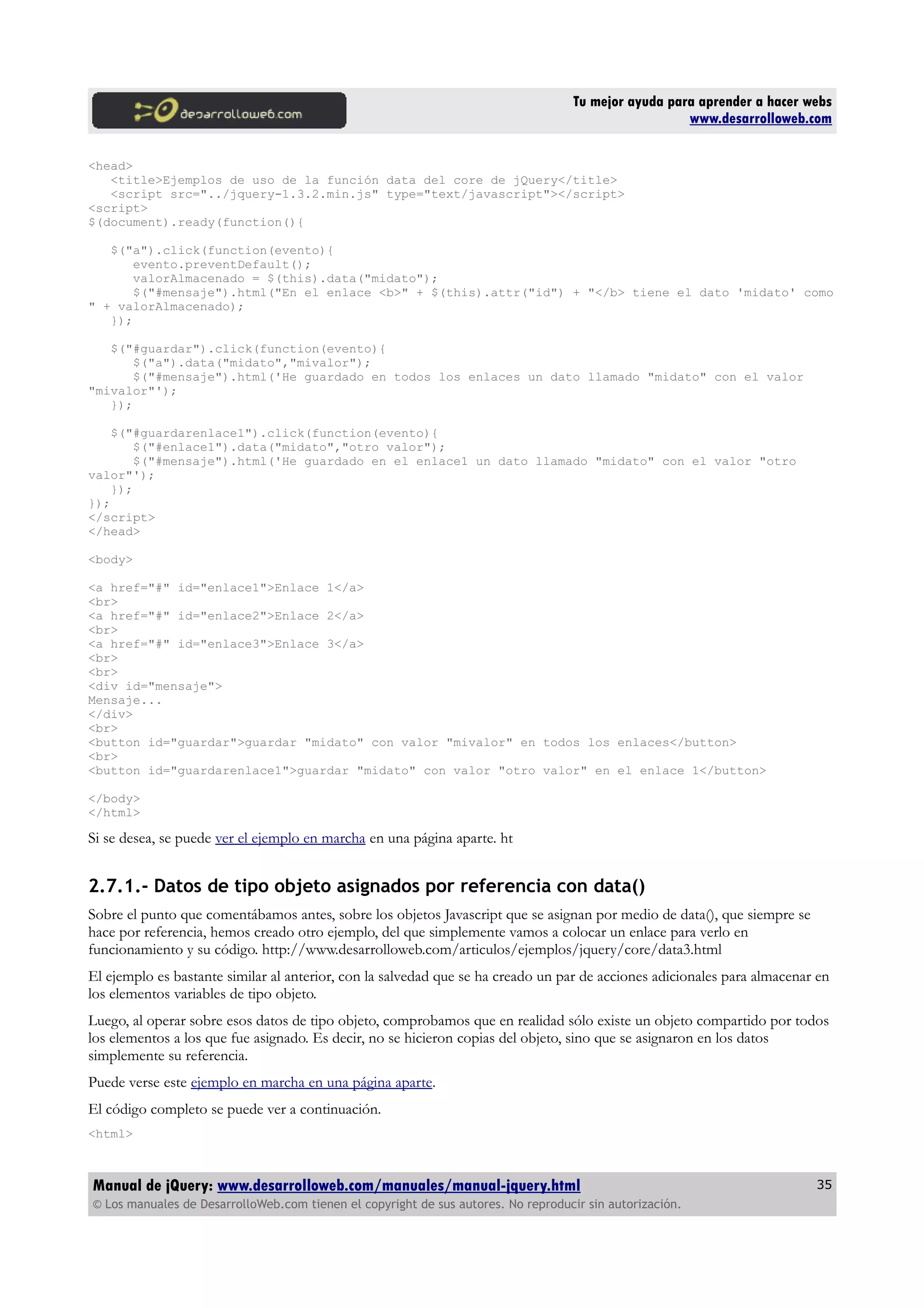 Tu mejor ayuda para aprender a hacer webs
www.desarrolloweb.com
<head>
<title>Ejemplos de uso de la función data del core de jQuery</title>
<script src="../jquery-1.3.2.min.js" type="text/javascript"></script>
<script>
$(document).ready(function(){
$("a").click(function(evento){
evento.preventDefault();
valorAlmacenado = $(this).data("midato");
$("#mensaje").html("En el enlace <b>" + $(this).attr("id") + "</b> tiene el dato 'midato' como
" + valorAlmacenado);
});
$("#guardar").click(function(evento){
$("a").data("midato","mivalor");
$("#mensaje").html('He guardado en todos los enlaces un dato llamado "midato" con el valor
"mivalor"');
});
$("#guardarenlace1").click(function(evento){
$("#enlace1").data("midato","otro valor");
$("#mensaje").html('He guardado en el enlace1 un dato llamado "midato" con el valor "otro
valor"');
});
});
</script>
</head>
<body>
<a href="#" id="enlace1">Enlace 1</a>
<br>
<a href="#" id="enlace2">Enlace 2</a>
<br>
<a href="#" id="enlace3">Enlace 3</a>
<br>
<br>
<div id="mensaje">
Mensaje...
</div>
<br>
<button id="guardar">guardar "midato" con valor "mivalor" en todos los enlaces</button>
<br>
<button id="guardarenlace1">guardar "midato" con valor "otro valor" en el enlace 1</button>
</body>
</html>
Si se desea, se puede ver el ejemplo en marcha en una página aparte. ht
2.7.1.- Datos de tipo objeto asignados por referencia con data()
Sobre el punto que comentábamos antes, sobre los objetos Javascript que se asignan por medio de data(), que siempre se
hace por referencia, hemos creado otro ejemplo, del que simplemente vamos a colocar un enlace para verlo en
funcionamiento y su código. http://www.desarrolloweb.com/articulos/ejemplos/jquery/core/data3.html
El ejemplo es bastante similar al anterior, con la salvedad que se ha creado un par de acciones adicionales para almacenar en
los elementos variables de tipo objeto.
Luego, al operar sobre esos datos de tipo objeto, comprobamos que en realidad sólo existe un objeto compartido por todos
los elementos a los que fue asignado. Es decir, no se hicieron copias del objeto, sino que se asignaron en los datos
simplemente su referencia.
Puede verse este ejemplo en marcha en una página aparte.
El código completo se puede ver a continuación.
<html>
Manual de jQuery: www.desarrolloweb.com/manuales/manual-jquery.html
© Los manuales de DesarrolloWeb.com tienen el copyright de sus autores. No reproducir sin autorización.
35
 