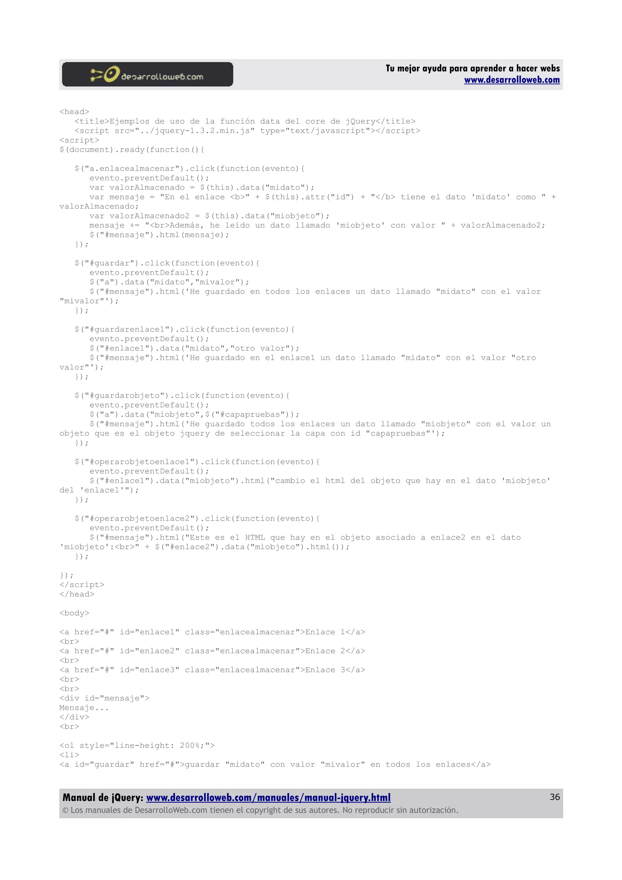 Tu mejor ayuda para aprender a hacer webs
www.desarrolloweb.com
<head>
<title>Ejemplos de uso de la función data del core de jQuery</title>
<script src="../jquery-1.3.2.min.js" type="text/javascript"></script>
<script>
$(document).ready(function(){
$("a.enlacealmacenar").click(function(evento){
evento.preventDefault();
var valorAlmacenado = $(this).data("midato");
var mensaje = "En el enlace <b>" + $(this).attr("id") + "</b> tiene el dato 'midato' como " +
valorAlmacenado;
var valorAlmacenado2 = $(this).data("miobjeto");
mensaje += "<br>Además, he leído un dato llamado 'miobjeto' con valor " + valorAlmacenado2;
$("#mensaje").html(mensaje);
});
$("#guardar").click(function(evento){
evento.preventDefault();
$("a").data("midato","mivalor");
$("#mensaje").html('He guardado en todos los enlaces un dato llamado "midato" con el valor
"mivalor"');
});
$("#guardarenlace1").click(function(evento){
evento.preventDefault();
$("#enlace1").data("midato","otro valor");
$("#mensaje").html('He guardado en el enlace1 un dato llamado "midato" con el valor "otro
valor"');
});
$("#guardarobjeto").click(function(evento){
evento.preventDefault();
$("a").data("miobjeto",$("#capapruebas"));
$("#mensaje").html('He guardado todos los enlaces un dato llamado "miobjeto" con el valor un
objeto que es el objeto jquery de seleccionar la capa con id "capapruebas"');
});
$("#operarobjetoenlace1").click(function(evento){
evento.preventDefault();
$("#enlace1").data("miobjeto").html("cambio el html del objeto que hay en el dato 'miobjeto'
del 'enlace1'");
});
$("#operarobjetoenlace2").click(function(evento){
evento.preventDefault();
$("#mensaje").html("Este es el HTML que hay en el objeto asociado a enlace2 en el dato
'miobjeto':<br>" + $("#enlace2").data("miobjeto").html());
});
});
</script>
</head>
<body>
<a href="#" id="enlace1" class="enlacealmacenar">Enlace 1</a>
<br>
<a href="#" id="enlace2" class="enlacealmacenar">Enlace 2</a>
<br>
<a href="#" id="enlace3" class="enlacealmacenar">Enlace 3</a>
<br>
<br>
<div id="mensaje">
Mensaje...
</div>
<br>
<ol style="line-height: 200%;">
<li>
<a id="guardar" href="#">guardar "midato" con valor "mivalor" en todos los enlaces</a>
Manual de jQuery: www.desarrolloweb.com/manuales/manual-jquery.html
© Los manuales de DesarrolloWeb.com tienen el copyright de sus autores. No reproducir sin autorización.
36
 
