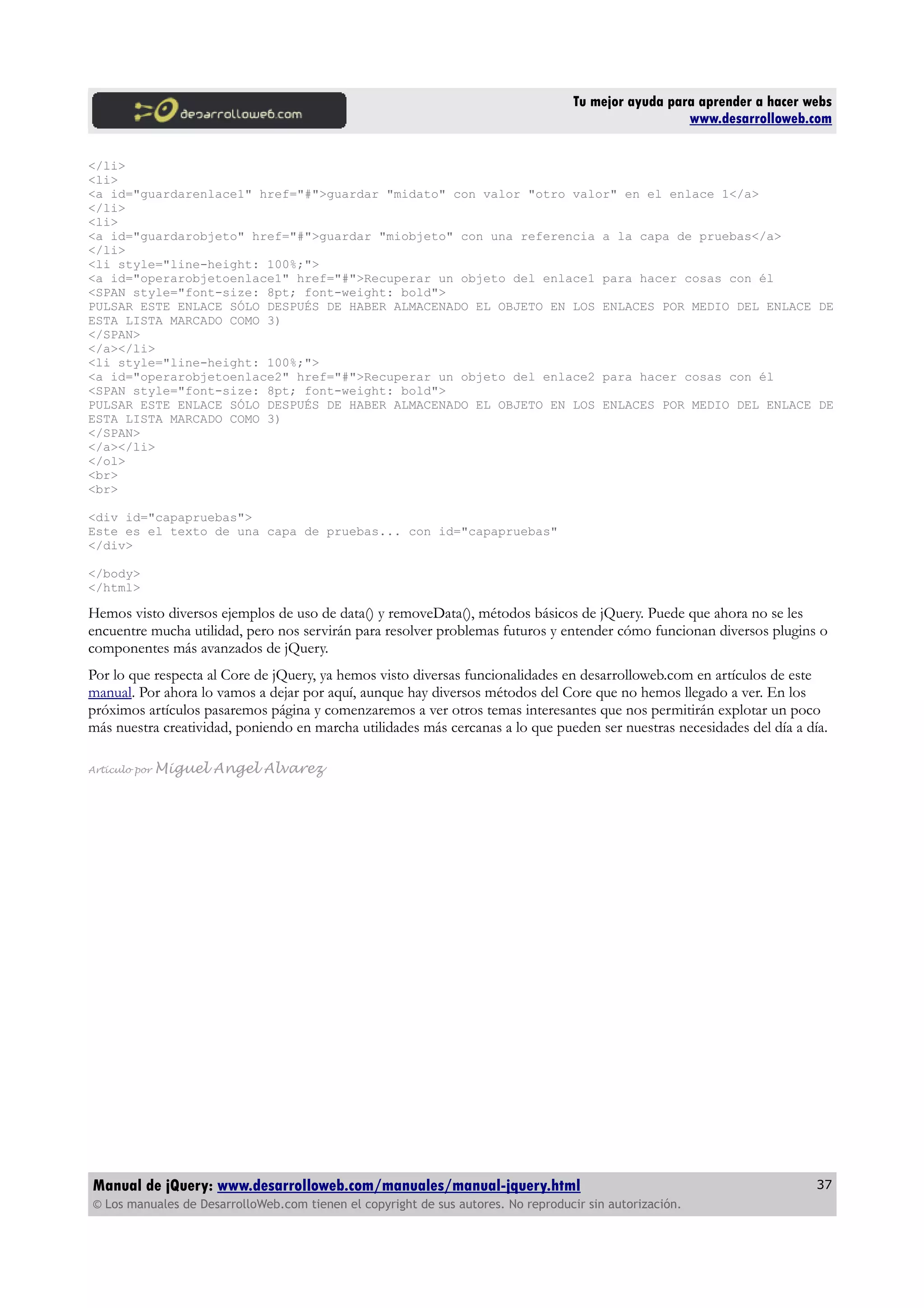 Tu mejor ayuda para aprender a hacer webs
www.desarrolloweb.com
</li>
<li>
<a id="guardarenlace1" href="#">guardar "midato" con valor "otro valor" en el enlace 1</a>
</li>
<li>
<a id="guardarobjeto" href="#">guardar "miobjeto" con una referencia a la capa de pruebas</a>
</li>
<li style="line-height: 100%;">
<a id="operarobjetoenlace1" href="#">Recuperar un objeto del enlace1 para hacer cosas con él
<SPAN style="font-size: 8pt; font-weight: bold">
PULSAR ESTE ENLACE SÓLO DESPUÉS DE HABER ALMACENADO EL OBJETO EN LOS ENLACES POR MEDIO DEL ENLACE DE
ESTA LISTA MARCADO COMO 3)
</SPAN>
</a></li>
<li style="line-height: 100%;">
<a id="operarobjetoenlace2" href="#">Recuperar un objeto del enlace2 para hacer cosas con él
<SPAN style="font-size: 8pt; font-weight: bold">
PULSAR ESTE ENLACE SÓLO DESPUÉS DE HABER ALMACENADO EL OBJETO EN LOS ENLACES POR MEDIO DEL ENLACE DE
ESTA LISTA MARCADO COMO 3)
</SPAN>
</a></li>
</ol>
<br>
<br>
<div id="capapruebas">
Este es el texto de una capa de pruebas... con id="capapruebas"
</div>
</body>
</html>
Hemos visto diversos ejemplos de uso de data() y removeData(), métodos básicos de jQuery. Puede que ahora no se les
encuentre mucha utilidad, pero nos servirán para resolver problemas futuros y entender cómo funcionan diversos plugins o
componentes más avanzados de jQuery.
Por lo que respecta al Core de jQuery, ya hemos visto diversas funcionalidades en desarrolloweb.com en artículos de este
manual. Por ahora lo vamos a dejar por aquí, aunque hay diversos métodos del Core que no hemos llegado a ver. En los
próximos artículos pasaremos página y comenzaremos a ver otros temas interesantes que nos permitirán explotar un poco
más nuestra creatividad, poniendo en marcha utilidades más cercanas a lo que pueden ser nuestras necesidades del día a día.
Artículo por Miguel Angel Alvarez
Manual de jQuery: www.desarrolloweb.com/manuales/manual-jquery.html
© Los manuales de DesarrolloWeb.com tienen el copyright de sus autores. No reproducir sin autorización.
37
 