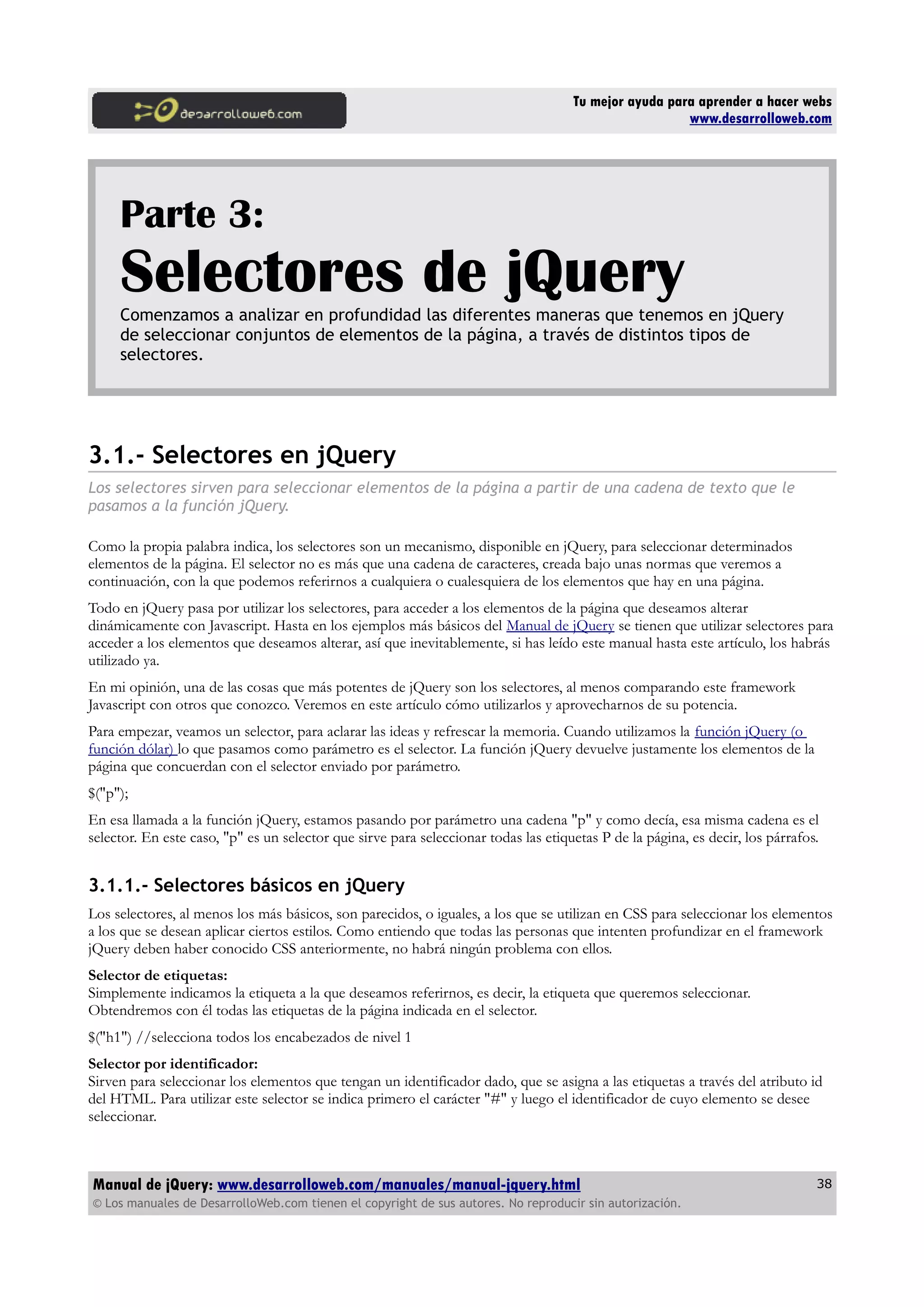 Tu mejor ayuda para aprender a hacer webs
www.desarrolloweb.com
Parte 3:
Selectores de jQueryComenzamos a analizar en profundidad las diferentes maneras que tenemos en jQuery
de seleccionar conjuntos de elementos de la página, a través de distintos tipos de
selectores.
3.1.- Selectores en jQuery
Los selectores sirven para seleccionar elementos de la página a partir de una cadena de texto que le
pasamos a la función jQuery.
Como la propia palabra indica, los selectores son un mecanismo, disponible en jQuery, para seleccionar determinados
elementos de la página. El selector no es más que una cadena de caracteres, creada bajo unas normas que veremos a
continuación, con la que podemos referirnos a cualquiera o cualesquiera de los elementos que hay en una página.
Todo en jQuery pasa por utilizar los selectores, para acceder a los elementos de la página que deseamos alterar
dinámicamente con Javascript. Hasta en los ejemplos más básicos del Manual de jQuery se tienen que utilizar selectores para
acceder a los elementos que deseamos alterar, así que inevitablemente, si has leído este manual hasta este artículo, los habrás
utilizado ya.
En mi opinión, una de las cosas que más potentes de jQuery son los selectores, al menos comparando este framework
Javascript con otros que conozco. Veremos en este artículo cómo utilizarlos y aprovecharnos de su potencia.
Para empezar, veamos un selector, para aclarar las ideas y refrescar la memoria. Cuando utilizamos la función jQuery (o
función dólar) lo que pasamos como parámetro es el selector. La función jQuery devuelve justamente los elementos de la
página que concuerdan con el selector enviado por parámetro.
$("p");
En esa llamada a la función jQuery, estamos pasando por parámetro una cadena "p" y como decía, esa misma cadena es el
selector. En este caso, "p" es un selector que sirve para seleccionar todas las etiquetas P de la página, es decir, los párrafos.
3.1.1.- Selectores básicos en jQuery
Los selectores, al menos los más básicos, son parecidos, o iguales, a los que se utilizan en CSS para seleccionar los elementos
a los que se desean aplicar ciertos estilos. Como entiendo que todas las personas que intenten profundizar en el framework
jQuery deben haber conocido CSS anteriormente, no habrá ningún problema con ellos.
Selector de etiquetas:
Simplemente indicamos la etiqueta a la que deseamos referirnos, es decir, la etiqueta que queremos seleccionar.
Obtendremos con él todas las etiquetas de la página indicada en el selector.
$("h1") //selecciona todos los encabezados de nivel 1
Selector por identificador:
Sirven para seleccionar los elementos que tengan un identificador dado, que se asigna a las etiquetas a través del atributo id
del HTML. Para utilizar este selector se indica primero el carácter "#" y luego el identificador de cuyo elemento se desee
seleccionar.
Manual de jQuery: www.desarrolloweb.com/manuales/manual-jquery.html
© Los manuales de DesarrolloWeb.com tienen el copyright de sus autores. No reproducir sin autorización.
38
 