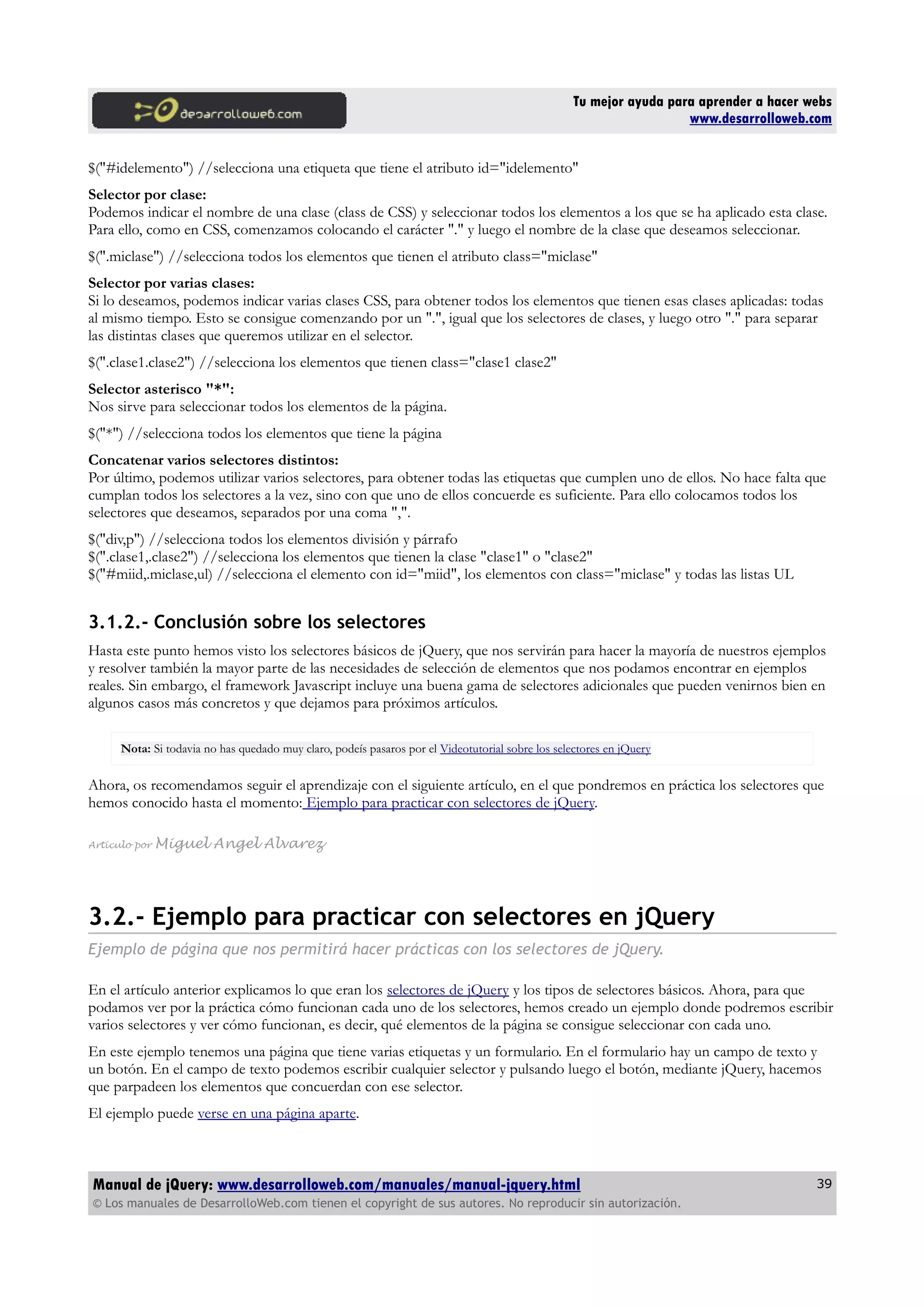 Tu mejor ayuda para aprender a hacer webs
www.desarrolloweb.com
$("#idelemento") //selecciona una etiqueta que tiene el atributo id="idelemento"
Selector por clase:
Podemos indicar el nombre de una clase (class de CSS) y seleccionar todos los elementos a los que se ha aplicado esta clase.
Para ello, como en CSS, comenzamos colocando el carácter "." y luego el nombre de la clase que deseamos seleccionar.
$(".miclase") //selecciona todos los elementos que tienen el atributo class="miclase"
Selector por varias clases:
Si lo deseamos, podemos indicar varias clases CSS, para obtener todos los elementos que tienen esas clases aplicadas: todas
al mismo tiempo. Esto se consigue comenzando por un ".", igual que los selectores de clases, y luego otro "." para separar
las distintas clases que queremos utilizar en el selector.
$(".clase1.clase2") //selecciona los elementos que tienen class="clase1 clase2"
Selector asterisco "*":
Nos sirve para seleccionar todos los elementos de la página.
$("*") //selecciona todos los elementos que tiene la página
Concatenar varios selectores distintos:
Por último, podemos utilizar varios selectores, para obtener todas las etiquetas que cumplen uno de ellos. No hace falta que
cumplan todos los selectores a la vez, sino con que uno de ellos concuerde es suficiente. Para ello colocamos todos los
selectores que deseamos, separados por una coma ",".
$("div,p") //selecciona todos los elementos división y párrafo
$(".clase1,.clase2") //selecciona los elementos que tienen la clase "clase1" o "clase2"
$("#miid,.miclase,ul) //selecciona el elemento con id="miid", los elementos con class="miclase" y todas las listas UL
3.1.2.- Conclusión sobre los selectores
Hasta este punto hemos visto los selectores básicos de jQuery, que nos servirán para hacer la mayoría de nuestros ejemplos
y resolver también la mayor parte de las necesidades de selección de elementos que nos podamos encontrar en ejemplos
reales. Sin embargo, el framework Javascript incluye una buena gama de selectores adicionales que pueden venirnos bien en
algunos casos más concretos y que dejamos para próximos artículos.
Nota: Si todavia no has quedado muy claro, podeís pasaros por el Videotutorial sobre los selectores en jQuery
Ahora, os recomendamos seguir el aprendizaje con el siguiente artículo, en el que pondremos en práctica los selectores que
hemos conocido hasta el momento: Ejemplo para practicar con selectores de jQuery.
Artículo por Miguel Angel Alvarez
3.2.- Ejemplo para practicar con selectores en jQuery
Ejemplo de página que nos permitirá hacer prácticas con los selectores de jQuery.
En el artículo anterior explicamos lo que eran los selectores de jQuery y los tipos de selectores básicos. Ahora, para que
podamos ver por la práctica cómo funcionan cada uno de los selectores, hemos creado un ejemplo donde podremos escribir
varios selectores y ver cómo funcionan, es decir, qué elementos de la página se consigue seleccionar con cada uno.
En este ejemplo tenemos una página que tiene varias etiquetas y un formulario. En el formulario hay un campo de texto y
un botón. En el campo de texto podemos escribir cualquier selector y pulsando luego el botón, mediante jQuery, hacemos
que parpadeen los elementos que concuerdan con ese selector.
El ejemplo puede verse en una página aparte.
Manual de jQuery: www.desarrolloweb.com/manuales/manual-jquery.html
© Los manuales de DesarrolloWeb.com tienen el copyright de sus autores. No reproducir sin autorización.
39
 