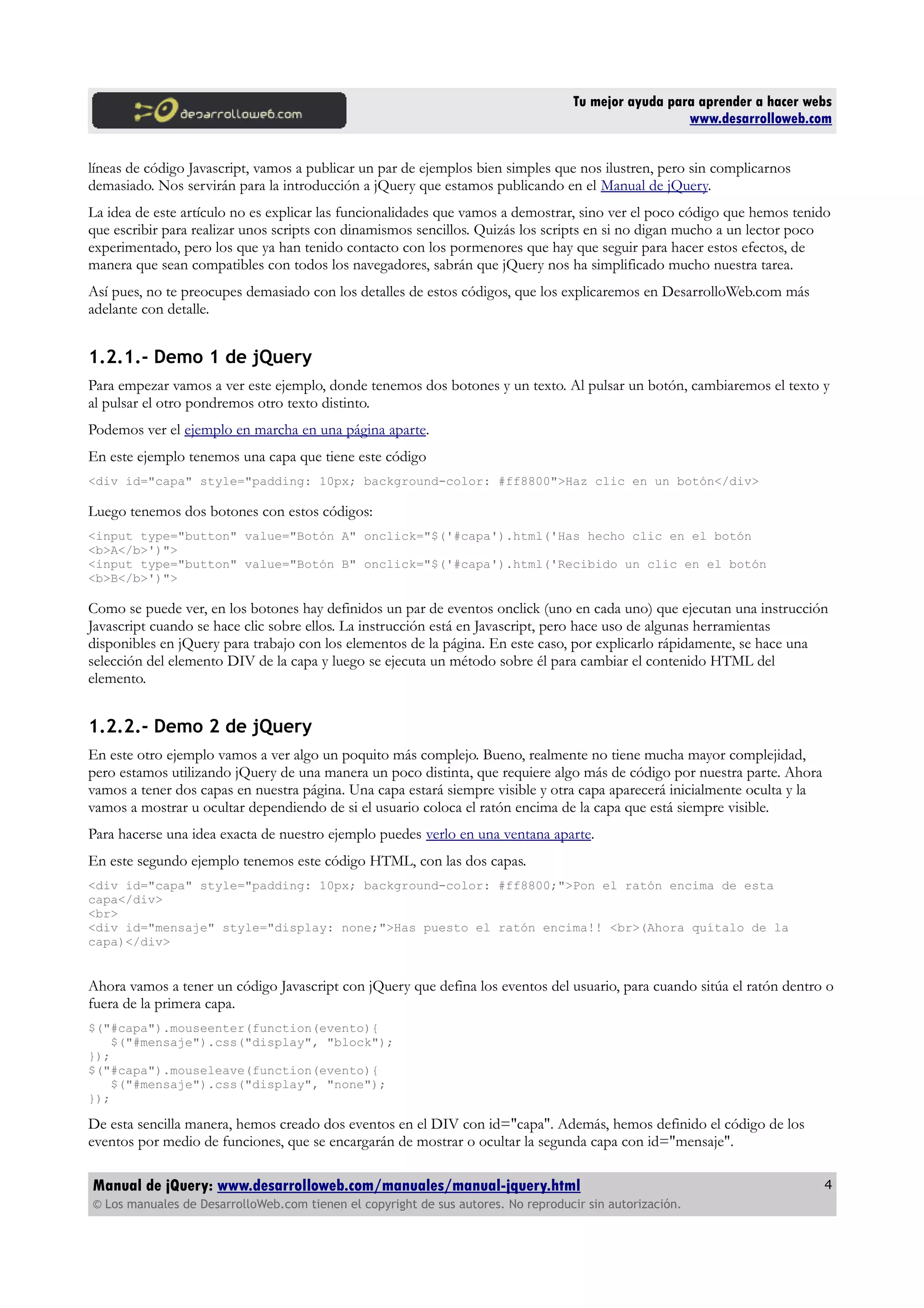 Tu mejor ayuda para aprender a hacer webs
www.desarrolloweb.com
líneas de código Javascript, vamos a publicar un par de ejemplos bien simples que nos ilustren, pero sin complicarnos
demasiado. Nos servirán para la introducción a jQuery que estamos publicando en el Manual de jQuery.
La idea de este artículo no es explicar las funcionalidades que vamos a demostrar, sino ver el poco código que hemos tenido
que escribir para realizar unos scripts con dinamismos sencillos. Quizás los scripts en si no digan mucho a un lector poco
experimentado, pero los que ya han tenido contacto con los pormenores que hay que seguir para hacer estos efectos, de
manera que sean compatibles con todos los navegadores, sabrán que jQuery nos ha simplificado mucho nuestra tarea.
Así pues, no te preocupes demasiado con los detalles de estos códigos, que los explicaremos en DesarrolloWeb.com más
adelante con detalle.
1.2.1.- Demo 1 de jQuery
Para empezar vamos a ver este ejemplo, donde tenemos dos botones y un texto. Al pulsar un botón, cambiaremos el texto y
al pulsar el otro pondremos otro texto distinto.
Podemos ver el ejemplo en marcha en una página aparte.
En este ejemplo tenemos una capa que tiene este código
<div id="capa" style="padding: 10px; background-color: #ff8800">Haz clic en un botón</div>
Luego tenemos dos botones con estos códigos:
<input type="button" value="Botón A" onclick="$('#capa').html('Has hecho clic en el botón
<b>A</b>')">
<input type="button" value="Botón B" onclick="$('#capa').html('Recibido un clic en el botón
<b>B</b>')">
Como se puede ver, en los botones hay definidos un par de eventos onclick (uno en cada uno) que ejecutan una instrucción
Javascript cuando se hace clic sobre ellos. La instrucción está en Javascript, pero hace uso de algunas herramientas
disponibles en jQuery para trabajo con los elementos de la página. En este caso, por explicarlo rápidamente, se hace una
selección del elemento DIV de la capa y luego se ejecuta un método sobre él para cambiar el contenido HTML del
elemento.
1.2.2.- Demo 2 de jQuery
En este otro ejemplo vamos a ver algo un poquito más complejo. Bueno, realmente no tiene mucha mayor complejidad,
pero estamos utilizando jQuery de una manera un poco distinta, que requiere algo más de código por nuestra parte. Ahora
vamos a tener dos capas en nuestra página. Una capa estará siempre visible y otra capa aparecerá inicialmente oculta y la
vamos a mostrar u ocultar dependiendo de si el usuario coloca el ratón encima de la capa que está siempre visible.
Para hacerse una idea exacta de nuestro ejemplo puedes verlo en una ventana aparte.
En este segundo ejemplo tenemos este código HTML, con las dos capas.
<div id="capa" style="padding: 10px; background-color: #ff8800;">Pon el ratón encima de esta
capa</div>
<br>
<div id="mensaje" style="display: none;">Has puesto el ratón encima!! <br>(Ahora quítalo de la
capa)</div>
Ahora vamos a tener un código Javascript con jQuery que defina los eventos del usuario, para cuando sitúa el ratón dentro o
fuera de la primera capa.
$("#capa").mouseenter(function(evento){
$("#mensaje").css("display", "block");
});
$("#capa").mouseleave(function(evento){
$("#mensaje").css("display", "none");
});
De esta sencilla manera, hemos creado dos eventos en el DIV con id="capa". Además, hemos definido el código de los
eventos por medio de funciones, que se encargarán de mostrar o ocultar la segunda capa con id="mensaje".
Manual de jQuery: www.desarrolloweb.com/manuales/manual-jquery.html
© Los manuales de DesarrolloWeb.com tienen el copyright de sus autores. No reproducir sin autorización.
4
 