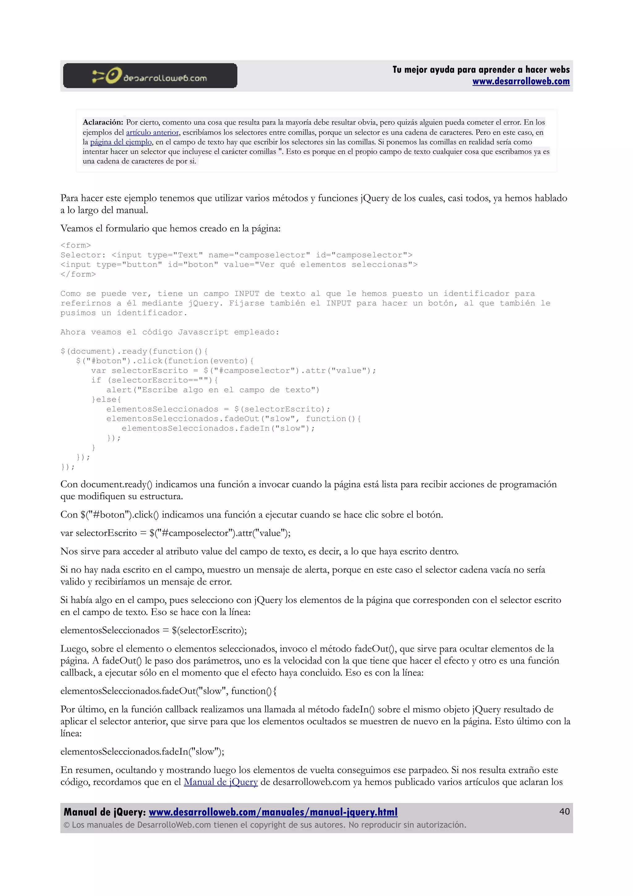 Tu mejor ayuda para aprender a hacer webs
www.desarrolloweb.com
Aclaración: Por cierto, comento una cosa que resulta para la mayoría debe resultar obvia, pero quizás alguien pueda cometer el error. En los
ejemplos del artículo anterior, escribíamos los selectores entre comillas, porque un selector es una cadena de caracteres. Pero en este caso, en
la página del ejemplo, en el campo de texto hay que escribir los selectores sin las comillas. Si ponemos las comillas en realidad sería como
intentar hacer un selector que incluyese el carácter comillas ". Esto es porque en el propio campo de texto cualquier cosa que escribamos ya es
una cadena de caracteres de por si.
Para hacer este ejemplo tenemos que utilizar varios métodos y funciones jQuery de los cuales, casi todos, ya hemos hablado
a lo largo del manual.
Veamos el formulario que hemos creado en la página:
<form>
Selector: <input type="Text" name="camposelector" id="camposelector">
<input type="button" id="boton" value="Ver qué elementos seleccionas">
</form>
Como se puede ver, tiene un campo INPUT de texto al que le hemos puesto un identificador para
referirnos a él mediante jQuery. Fijarse también el INPUT para hacer un botón, al que también le
pusimos un identificador.
Ahora veamos el código Javascript empleado:
$(document).ready(function(){
$("#boton").click(function(evento){
var selectorEscrito = $("#camposelector").attr("value");
if (selectorEscrito==""){
alert("Escribe algo en el campo de texto")
}else{
elementosSeleccionados = $(selectorEscrito);
elementosSeleccionados.fadeOut("slow", function(){
elementosSeleccionados.fadeIn("slow");
});
}
});
});
Con document.ready() indicamos una función a invocar cuando la página está lista para recibir acciones de programación
que modifiquen su estructura.
Con $("#boton").click() indicamos una función a ejecutar cuando se hace clic sobre el botón.
var selectorEscrito = $("#camposelector").attr("value");
Nos sirve para acceder al atributo value del campo de texto, es decir, a lo que haya escrito dentro.
Si no hay nada escrito en el campo, muestro un mensaje de alerta, porque en este caso el selector cadena vacía no sería
valido y recibiríamos un mensaje de error.
Si había algo en el campo, pues selecciono con jQuery los elementos de la página que corresponden con el selector escrito
en el campo de texto. Eso se hace con la línea:
elementosSeleccionados = $(selectorEscrito);
Luego, sobre el elemento o elementos seleccionados, invoco el método fadeOut(), que sirve para ocultar elementos de la
página. A fadeOut() le paso dos parámetros, uno es la velocidad con la que tiene que hacer el efecto y otro es una función
callback, a ejecutar sólo en el momento que el efecto haya concluido. Eso es con la línea:
elementosSeleccionados.fadeOut("slow", function(){
Por último, en la función callback realizamos una llamada al método fadeIn() sobre el mismo objeto jQuery resultado de
aplicar el selector anterior, que sirve para que los elementos ocultados se muestren de nuevo en la página. Esto último con la
línea:
elementosSeleccionados.fadeIn("slow");
En resumen, ocultando y mostrando luego los elementos de vuelta conseguimos ese parpadeo. Si nos resulta extraño este
código, recordamos que en el Manual de jQuery de desarrolloweb.com ya hemos publicado varios artículos que aclaran los
Manual de jQuery: www.desarrolloweb.com/manuales/manual-jquery.html
© Los manuales de DesarrolloWeb.com tienen el copyright de sus autores. No reproducir sin autorización.
40
 