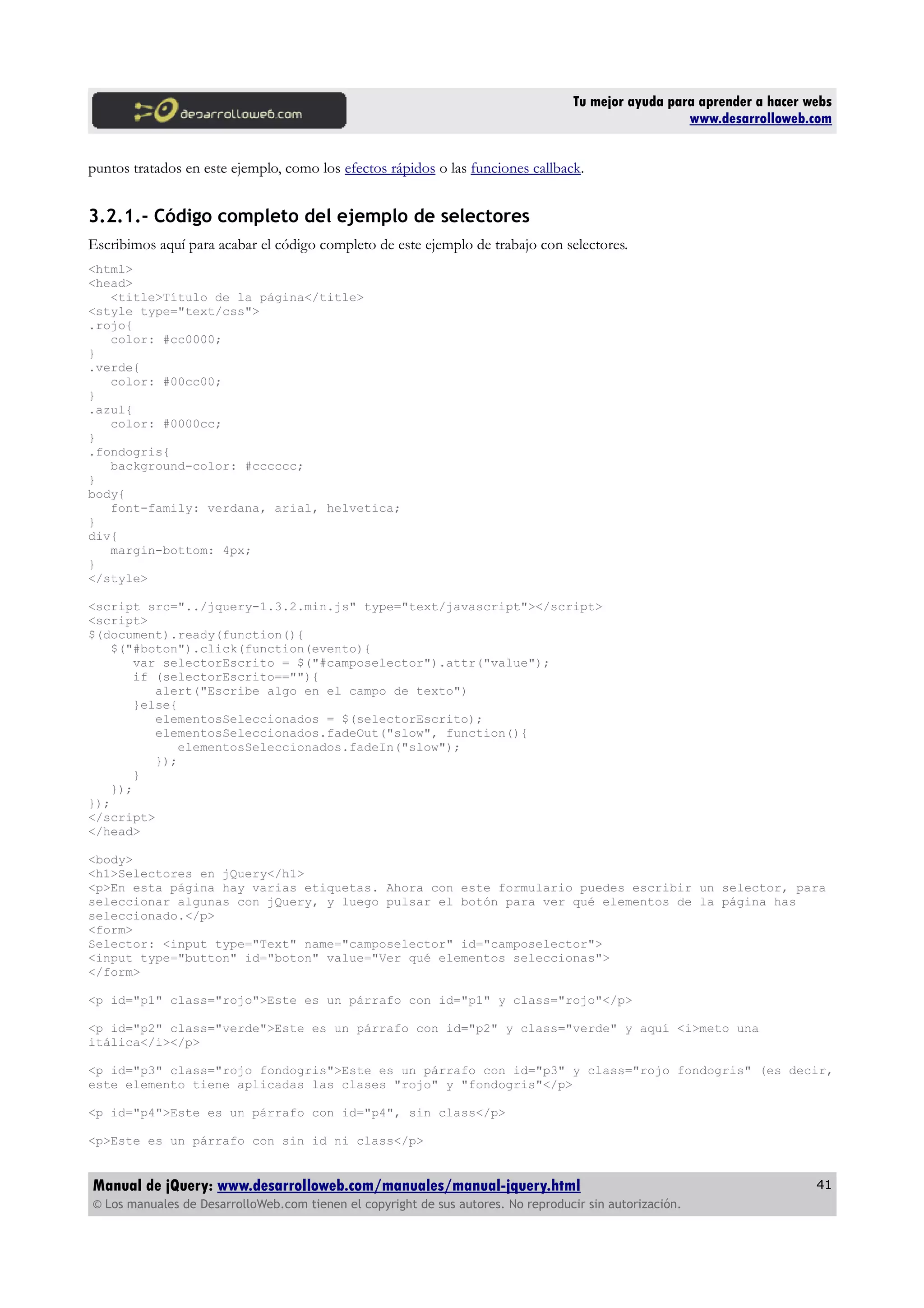 Tu mejor ayuda para aprender a hacer webs
www.desarrolloweb.com
puntos tratados en este ejemplo, como los efectos rápidos o las funciones callback.
3.2.1.- Código completo del ejemplo de selectores
Escribimos aquí para acabar el código completo de este ejemplo de trabajo con selectores.
<html>
<head>
<title>Título de la página</title>
<style type="text/css">
.rojo{
color: #cc0000;
}
.verde{
color: #00cc00;
}
.azul{
color: #0000cc;
}
.fondogris{
background-color: #cccccc;
}
body{
font-family: verdana, arial, helvetica;
}
div{
margin-bottom: 4px;
}
</style>
<script src="../jquery-1.3.2.min.js" type="text/javascript"></script>
<script>
$(document).ready(function(){
$("#boton").click(function(evento){
var selectorEscrito = $("#camposelector").attr("value");
if (selectorEscrito==""){
alert("Escribe algo en el campo de texto")
}else{
elementosSeleccionados = $(selectorEscrito);
elementosSeleccionados.fadeOut("slow", function(){
elementosSeleccionados.fadeIn("slow");
});
}
});
});
</script>
</head>
<body>
<h1>Selectores en jQuery</h1>
<p>En esta página hay varias etiquetas. Ahora con este formulario puedes escribir un selector, para
seleccionar algunas con jQuery, y luego pulsar el botón para ver qué elementos de la página has
seleccionado.</p>
<form>
Selector: <input type="Text" name="camposelector" id="camposelector">
<input type="button" id="boton" value="Ver qué elementos seleccionas">
</form>
<p id="p1" class="rojo">Este es un párrafo con id="p1" y class="rojo"</p>
<p id="p2" class="verde">Este es un párrafo con id="p2" y class="verde" y aquí <i>meto una
itálica</i></p>
<p id="p3" class="rojo fondogris">Este es un párrafo con id="p3" y class="rojo fondogris" (es decir,
este elemento tiene aplicadas las clases "rojo" y "fondogris"</p>
<p id="p4">Este es un párrafo con id="p4", sin class</p>
<p>Este es un párrafo con sin id ni class</p>
Manual de jQuery: www.desarrolloweb.com/manuales/manual-jquery.html
© Los manuales de DesarrolloWeb.com tienen el copyright de sus autores. No reproducir sin autorización.
41
 