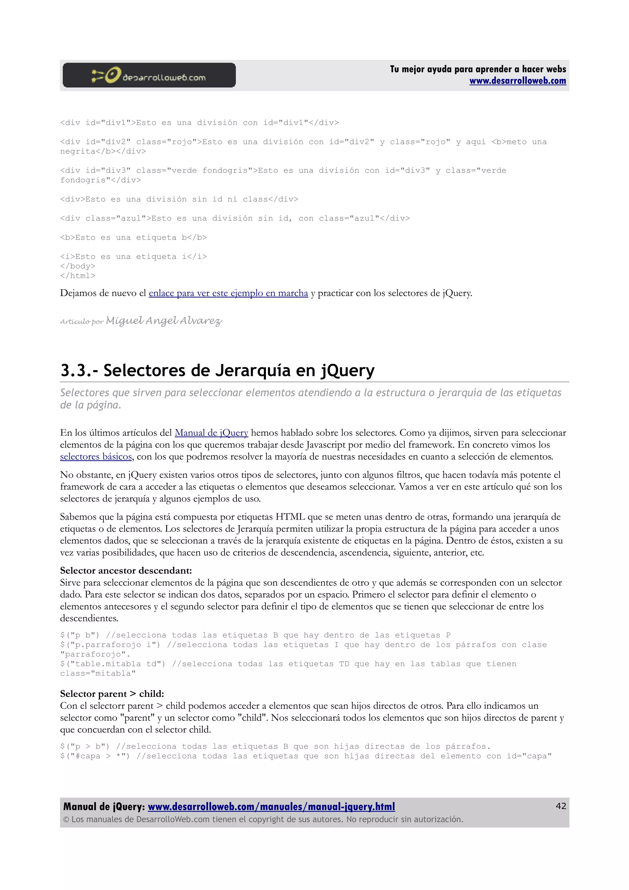 Tu mejor ayuda para aprender a hacer webs
www.desarrolloweb.com
<div id="div1">Esto es una división con id="div1"</div>
<div id="div2" class="rojo">Esto es una división con id="div2" y class="rojo" y aqui <b>meto una
negrita</b></div>
<div id="div3" class="verde fondogris">Esto es una división con id="div3" y class="verde
fondogris"</div>
<div>Esto es una división sin id ni class</div>
<div class="azul">Esto es una división sin id, con class="azul"</div>
<b>Esto es una etiqueta b</b>
<i>Esto es una etiqueta i</i>
</body>
</html>
Dejamos de nuevo el enlace para ver este ejemplo en marcha y practicar con los selectores de jQuery.
Artículo por Miguel Angel Alvarez
3.3.- Selectores de Jerarquía en jQuery
Selectores que sirven para seleccionar elementos atendiendo a la estructura o jerarquía de las etiquetas
de la página.
En los últimos artículos del Manual de jQuery hemos hablado sobre los selectores. Como ya dijimos, sirven para seleccionar
elementos de la página con los que queremos trabajar desde Javascript por medio del framework. En concreto vimos los
selectores básicos, con los que podremos resolver la mayoría de nuestras necesidades en cuanto a selección de elementos.
No obstante, en jQuery existen varios otros tipos de selectores, junto con algunos filtros, que hacen todavía más potente el
framework de cara a acceder a las etiquetas o elementos que deseamos seleccionar. Vamos a ver en este artículo qué son los
selectores de jerarquía y algunos ejemplos de uso.
Sabemos que la página está compuesta por etiquetas HTML que se meten unas dentro de otras, formando una jerarquía de
etiquetas o de elementos. Los selectores de Jerarquía permiten utilizar la propia estructura de la página para acceder a unos
elementos dados, que se seleccionan a través de la jerarquía existente de etiquetas en la página. Dentro de éstos, existen a su
vez varias posibilidades, que hacen uso de criterios de descendencia, ascendencia, siguiente, anterior, etc.
Selector ancestor descendant:
Sirve para seleccionar elementos de la página que son descendientes de otro y que además se corresponden con un selector
dado. Para este selector se indican dos datos, separados por un espacio. Primero el selector para definir el elemento o
elementos antecesores y el segundo selector para definir el tipo de elementos que se tienen que seleccionar de entre los
descendientes.
$("p b") //selecciona todas las etiquetas B que hay dentro de las etiquetas P
$("p.parraforojo i") //selecciona todas las etiquetas I que hay dentro de los párrafos con clase
"parraforojo".
$("table.mitabla td") //selecciona todas las etiquetas TD que hay en las tablas que tienen
class="mitabla"
Selector parent > child:
Con el selectorr parent > child podemos acceder a elementos que sean hijos directos de otros. Para ello indicamos un
selector como "parent" y un selector como "child". Nos seleccionará todos los elementos que son hijos directos de parent y
que concuerdan con el selector child.
$("p > b") //selecciona todas las etiquetas B que son hijas directas de los párrafos.
$("#capa > *") //selecciona todas las etiquetas que son hijas directas del elemento con id="capa"
Manual de jQuery: www.desarrolloweb.com/manuales/manual-jquery.html
© Los manuales de DesarrolloWeb.com tienen el copyright de sus autores. No reproducir sin autorización.
42
 