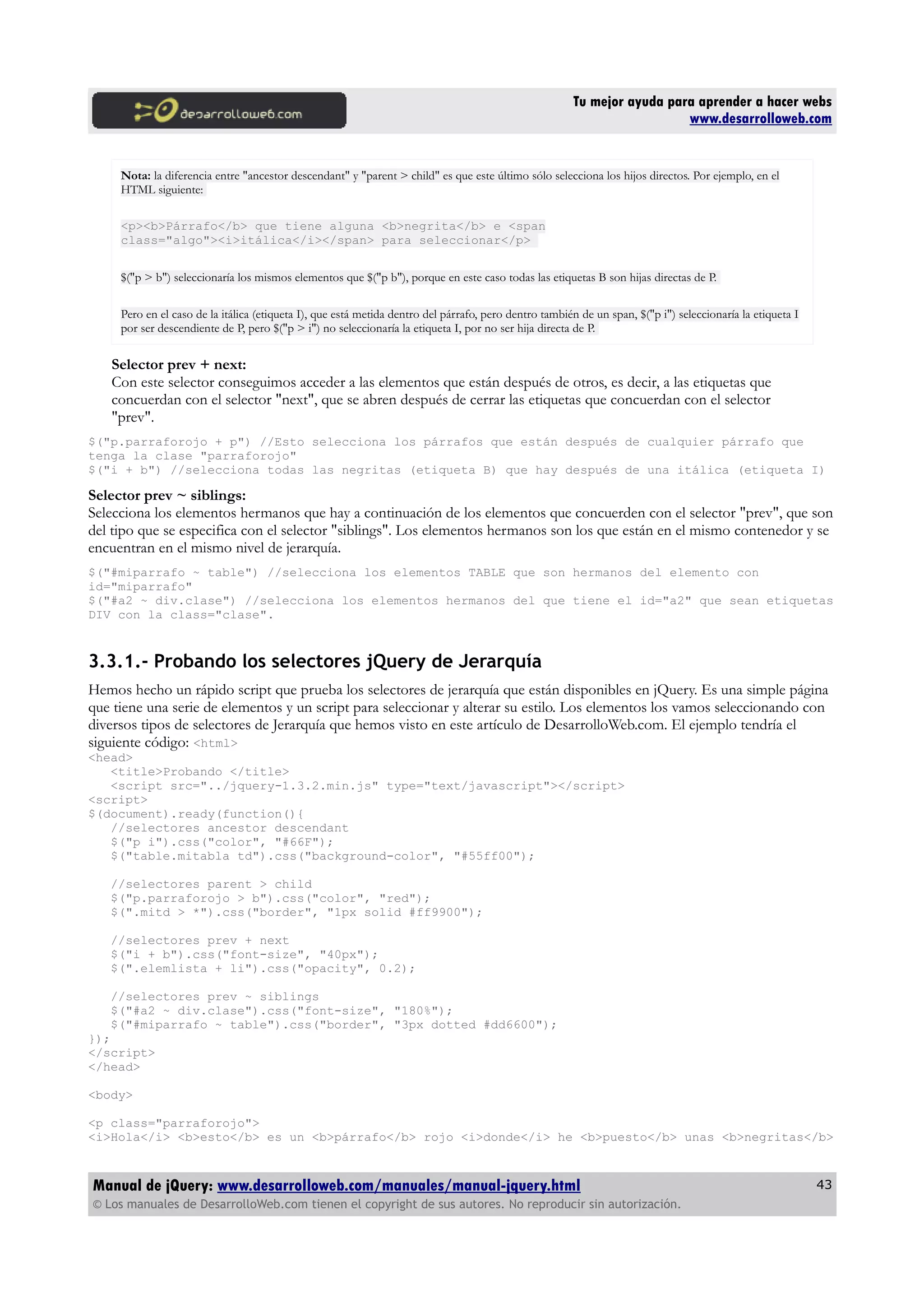 Tu mejor ayuda para aprender a hacer webs
www.desarrolloweb.com
Nota: la diferencia entre "ancestor descendant" y "parent > child" es que este último sólo selecciona los hijos directos. Por ejemplo, en el
HTML siguiente:
<p><b>Párrafo</b> que tiene alguna <b>negrita</b> e <span
class="algo"><i>itálica</i></span> para seleccionar</p>
$("p > b") seleccionaría los mismos elementos que $("p b"), porque en este caso todas las etiquetas B son hijas directas de P.
Pero en el caso de la itálica (etiqueta I), que está metida dentro del párrafo, pero dentro también de un span, $("p i") seleccionaría la etiqueta I
por ser descendiente de P, pero $("p > i") no seleccionaría la etiqueta I, por no ser hija directa de P.
Selector prev + next:
Con este selector conseguimos acceder a las elementos que están después de otros, es decir, a las etiquetas que
concuerdan con el selector "next", que se abren después de cerrar las etiquetas que concuerdan con el selector
"prev".
$("p.parraforojo + p") //Esto selecciona los párrafos que están después de cualquier párrafo que
tenga la clase "parraforojo"
$("i + b") //selecciona todas las negritas (etiqueta B) que hay después de una itálica (etiqueta I)
Selector prev ~ siblings:
Selecciona los elementos hermanos que hay a continuación de los elementos que concuerden con el selector "prev", que son
del tipo que se especifica con el selector "siblings". Los elementos hermanos son los que están en el mismo contenedor y se
encuentran en el mismo nivel de jerarquía.
$("#miparrafo ~ table") //selecciona los elementos TABLE que son hermanos del elemento con
id="miparrafo"
$("#a2 ~ div.clase") //selecciona los elementos hermanos del que tiene el id="a2" que sean etiquetas
DIV con la class="clase".
3.3.1.- Probando los selectores jQuery de Jerarquía
Hemos hecho un rápido script que prueba los selectores de jerarquía que están disponibles en jQuery. Es una simple página
que tiene una serie de elementos y un script para seleccionar y alterar su estilo. Los elementos los vamos seleccionando con
diversos tipos de selectores de Jerarquía que hemos visto en este artículo de DesarrolloWeb.com. El ejemplo tendría el
siguiente código: <html>
<head>
<title>Probando </title>
<script src="../jquery-1.3.2.min.js" type="text/javascript"></script>
<script>
$(document).ready(function(){
//selectores ancestor descendant
$("p i").css("color", "#66F");
$("table.mitabla td").css("background-color", "#55ff00");
//selectores parent > child
$("p.parraforojo > b").css("color", "red");
$(".mitd > *").css("border", "1px solid #ff9900");
//selectores prev + next
$("i + b").css("font-size", "40px");
$(".elemlista + li").css("opacity", 0.2);
//selectores prev ~ siblings
$("#a2 ~ div.clase").css("font-size", "180%");
$("#miparrafo ~ table").css("border", "3px dotted #dd6600");
});
</script>
</head>
<body>
<p class="parraforojo">
<i>Hola</i> <b>esto</b> es un <b>párrafo</b> rojo <i>donde</i> he <b>puesto</b> unas <b>negritas</b>
Manual de jQuery: www.desarrolloweb.com/manuales/manual-jquery.html
© Los manuales de DesarrolloWeb.com tienen el copyright de sus autores. No reproducir sin autorización.
43
 