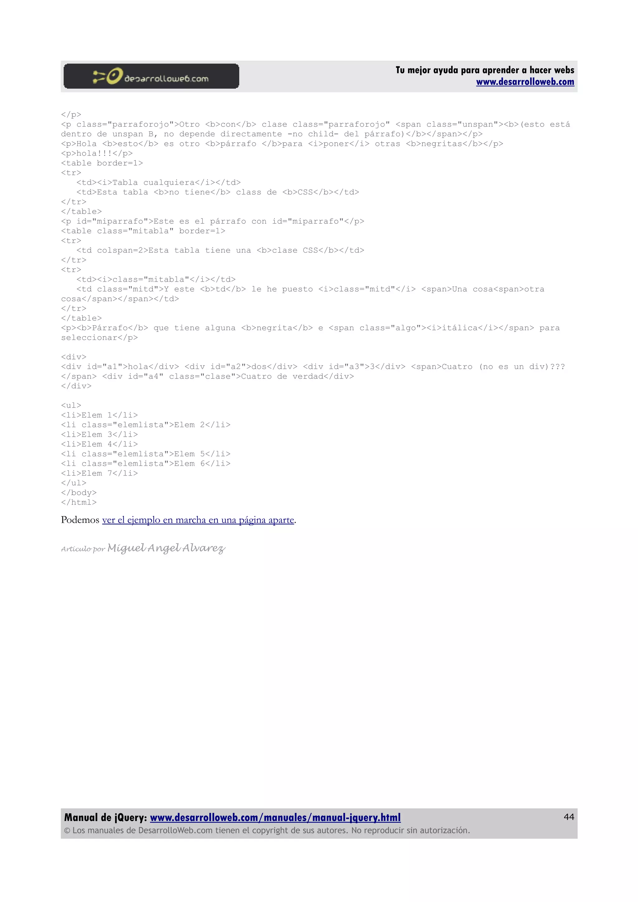 Tu mejor ayuda para aprender a hacer webs
www.desarrolloweb.com
</p>
<p class="parraforojo">Otro <b>con</b> clase class="parraforojo" <span class="unspan"><b>(esto está
dentro de unspan B, no depende directamente -no child- del párrafo)</b></span></p>
<p>Hola <b>esto</b> es otro <b>párrafo </b>para <i>poner</i> otras <b>negritas</b></p>
<p>hola!!!</p>
<table border=1>
<tr>
<td><i>Tabla cualquiera</i></td>
<td>Esta tabla <b>no tiene</b> class de <b>CSS</b></td>
</tr>
</table>
<p id="miparrafo">Este es el párrafo con id="miparrafo"</p>
<table class="mitabla" border=1>
<tr>
<td colspan=2>Esta tabla tiene una <b>clase CSS</b></td>
</tr>
<tr>
<td><i>class="mitabla"</i></td>
<td class="mitd">Y este <b>td</b> le he puesto <i>class="mitd"</i> <span>Una cosa<span>otra
cosa</span></span></td>
</tr>
</table>
<p><b>Párrafo</b> que tiene alguna <b>negrita</b> e <span class="algo"><i>itálica</i></span> para
seleccionar</p>
<div>
<div id="a1">hola</div> <div id="a2">dos</div> <div id="a3">3</div> <span>Cuatro (no es un div)???
</span> <div id="a4" class="clase">Cuatro de verdad</div>
</div>
<ul>
<li>Elem 1</li>
<li class="elemlista">Elem 2</li>
<li>Elem 3</li>
<li>Elem 4</li>
<li class="elemlista">Elem 5</li>
<li class="elemlista">Elem 6</li>
<li>Elem 7</li>
</ul>
</body>
</html>
Podemos ver el ejemplo en marcha en una página aparte.
Artículo por Miguel Angel Alvarez
Manual de jQuery: www.desarrolloweb.com/manuales/manual-jquery.html
© Los manuales de DesarrolloWeb.com tienen el copyright de sus autores. No reproducir sin autorización.
44
 
