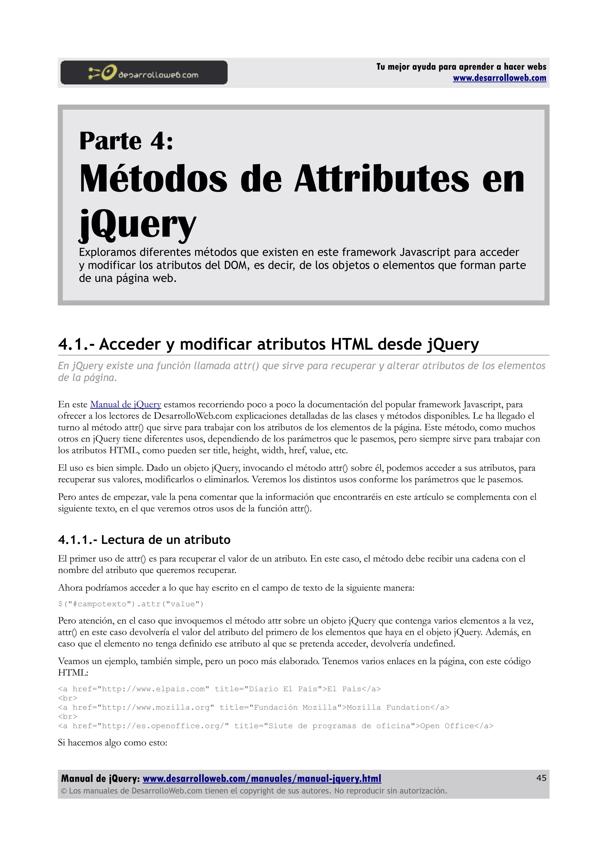 Tu mejor ayuda para aprender a hacer webs
www.desarrolloweb.com
Parte 4:
Métodos de Attributes en
jQueryExploramos diferentes métodos que existen en este framework Javascript para acceder
y modificar los atributos del DOM, es decir, de los objetos o elementos que forman parte
de una página web.
4.1.- Acceder y modificar atributos HTML desde jQuery
En jQuery existe una función llamada attr() que sirve para recuperar y alterar atributos de los elementos
de la página.
En este Manual de jQuery estamos recorriendo poco a poco la documentación del popular framework Javascript, para
ofrecer a los lectores de DesarrolloWeb.com explicaciones detalladas de las clases y métodos disponibles. Le ha llegado el
turno al método attr() que sirve para trabajar con los atributos de los elementos de la página. Este método, como muchos
otros en jQuery tiene diferentes usos, dependiendo de los parámetros que le pasemos, pero siempre sirve para trabajar con
los atributos HTML, como pueden ser title, height, width, href, value, etc.
El uso es bien simple. Dado un objeto jQuery, invocando el método attr() sobre él, podemos acceder a sus atributos, para
recuperar sus valores, modificarlos o eliminarlos. Veremos los distintos usos conforme los parámetros que le pasemos.
Pero antes de empezar, vale la pena comentar que la información que encontraréis en este artículo se complementa con el
siguiente texto, en el que veremos otros usos de la función attr().
4.1.1.- Lectura de un atributo
El primer uso de attr() es para recuperar el valor de un atributo. En este caso, el método debe recibir una cadena con el
nombre del atributo que queremos recuperar.
Ahora podríamos acceder a lo que hay escrito en el campo de texto de la siguiente manera:
$("#campotexto").attr("value")
Pero atención, en el caso que invoquemos el método attr sobre un objeto jQuery que contenga varios elementos a la vez,
attr() en este caso devolvería el valor del atributo del primero de los elementos que haya en el objeto jQuery. Además, en
caso que el elemento no tenga definido ese atributo al que se pretenda acceder, devolvería undefined.
Veamos un ejemplo, también simple, pero un poco más elaborado. Tenemos varios enlaces en la página, con este código
HTML:
<a href="http://www.elpais.com" title="Diario El País">El País</a>
<br>
<a href="http://www.mozilla.org" title="Fundación Mozilla">Mozilla Fundation</a>
<br>
<a href="http://es.openoffice.org/" title="Siute de programas de oficina">Open Office</a>
Si hacemos algo como esto:
Manual de jQuery: www.desarrolloweb.com/manuales/manual-jquery.html
© Los manuales de DesarrolloWeb.com tienen el copyright de sus autores. No reproducir sin autorización.
45
 