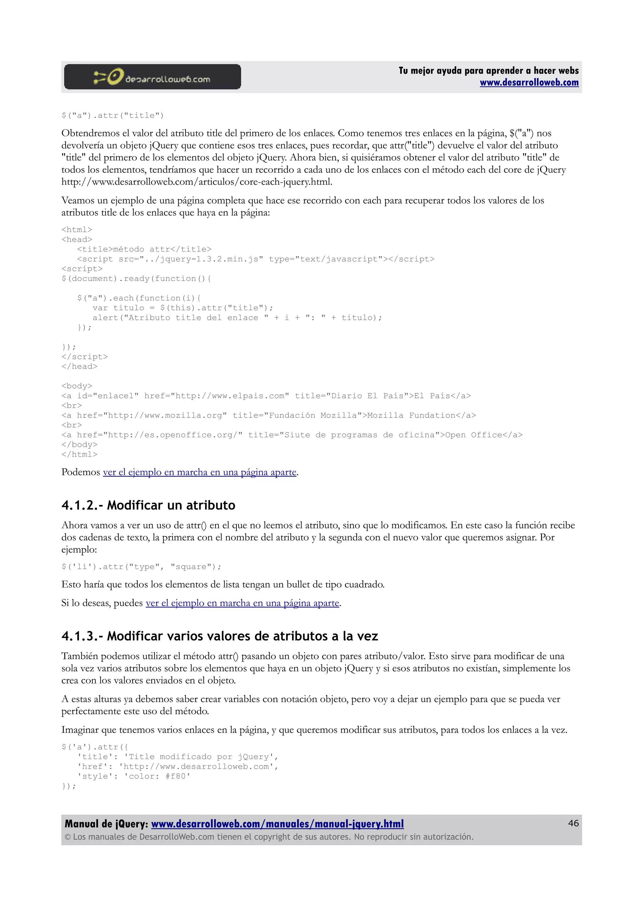 Tu mejor ayuda para aprender a hacer webs
www.desarrolloweb.com
$("a").attr("title")
Obtendremos el valor del atributo title del primero de los enlaces. Como tenemos tres enlaces en la página, $("a") nos
devolvería un objeto jQuery que contiene esos tres enlaces, pues recordar, que attr("title") devuelve el valor del atributo
"title" del primero de los elementos del objeto jQuery. Ahora bien, si quisiéramos obtener el valor del atributo "title" de
todos los elementos, tendríamos que hacer un recorrido a cada uno de los enlaces con el método each del core de jQuery
http://www.desarrolloweb.com/articulos/core-each-jquery.html.
Veamos un ejemplo de una página completa que hace ese recorrido con each para recuperar todos los valores de los
atributos title de los enlaces que haya en la página:
<html>
<head>
<title>método attr</title>
<script src="../jquery-1.3.2.min.js" type="text/javascript"></script>
<script>
$(document).ready(function(){
$("a").each(function(i){
var titulo = $(this).attr("title");
alert("Atributo title del enlace " + i + ": " + titulo);
});
});
</script>
</head>
<body>
<a id="enlace1" href="http://www.elpais.com" title="Diario El País">El País</a>
<br>
<a href="http://www.mozilla.org" title="Fundación Mozilla">Mozilla Fundation</a>
<br>
<a href="http://es.openoffice.org/" title="Siute de programas de oficina">Open Office</a>
</body>
</html>
Podemos ver el ejemplo en marcha en una página aparte.
4.1.2.- Modificar un atributo
Ahora vamos a ver un uso de attr() en el que no leemos el atributo, sino que lo modificamos. En este caso la función recibe
dos cadenas de texto, la primera con el nombre del atributo y la segunda con el nuevo valor que queremos asignar. Por
ejemplo:
$('li').attr("type", "square");
Esto haría que todos los elementos de lista tengan un bullet de tipo cuadrado.
Si lo deseas, puedes ver el ejemplo en marcha en una página aparte.
4.1.3.- Modificar varios valores de atributos a la vez
También podemos utilizar el método attr() pasando un objeto con pares atributo/valor. Esto sirve para modificar de una
sola vez varios atributos sobre los elementos que haya en un objeto jQuery y si esos atributos no existían, simplemente los
crea con los valores enviados en el objeto.
A estas alturas ya debemos saber crear variables con notación objeto, pero voy a dejar un ejemplo para que se pueda ver
perfectamente este uso del método.
Imaginar que tenemos varios enlaces en la página, y que queremos modificar sus atributos, para todos los enlaces a la vez.
$('a').attr({
'title': 'Title modificado por jQuery',
'href': 'http://www.desarrolloweb.com',
'style': 'color: #f80'
});
Manual de jQuery: www.desarrolloweb.com/manuales/manual-jquery.html
© Los manuales de DesarrolloWeb.com tienen el copyright de sus autores. No reproducir sin autorización.
46
 