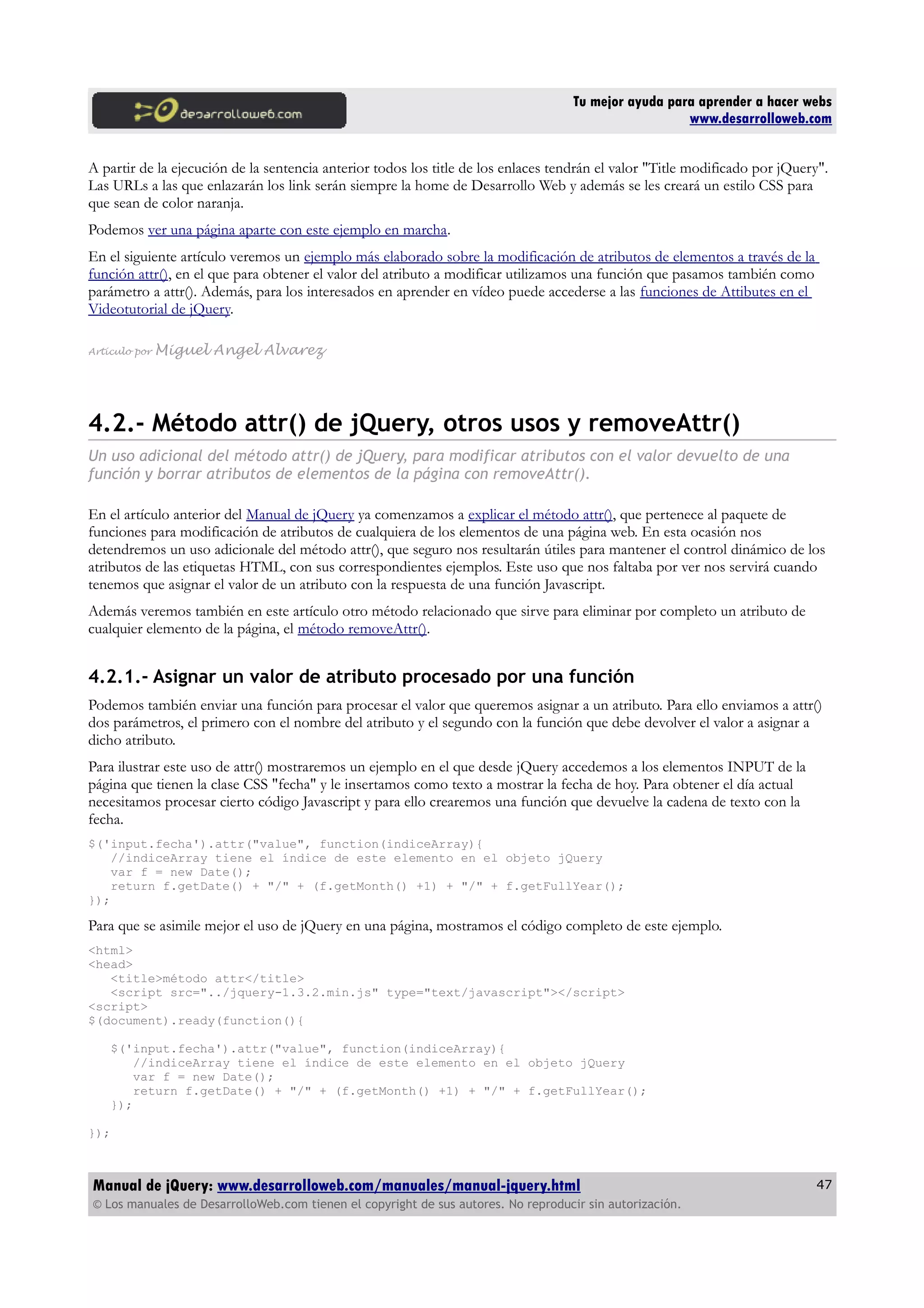 Tu mejor ayuda para aprender a hacer webs
www.desarrolloweb.com
A partir de la ejecución de la sentencia anterior todos los title de los enlaces tendrán el valor "Title modificado por jQuery".
Las URLs a las que enlazarán los link serán siempre la home de Desarrollo Web y además se les creará un estilo CSS para
que sean de color naranja.
Podemos ver una página aparte con este ejemplo en marcha.
En el siguiente artículo veremos un ejemplo más elaborado sobre la modificación de atributos de elementos a través de la
función attr(), en el que para obtener el valor del atributo a modificar utilizamos una función que pasamos también como
parámetro a attr(). Además, para los interesados en aprender en vídeo puede accederse a las funciones de Attibutes en el
Videotutorial de jQuery.
Artículo por Miguel Angel Alvarez
4.2.- Método attr() de jQuery, otros usos y removeAttr()
Un uso adicional del método attr() de jQuery, para modificar atributos con el valor devuelto de una
función y borrar atributos de elementos de la página con removeAttr().
En el artículo anterior del Manual de jQuery ya comenzamos a explicar el método attr(), que pertenece al paquete de
funciones para modificación de atributos de cualquiera de los elementos de una página web. En esta ocasión nos
detendremos un uso adicionale del método attr(), que seguro nos resultarán útiles para mantener el control dinámico de los
atributos de las etiquetas HTML, con sus correspondientes ejemplos. Este uso que nos faltaba por ver nos servirá cuando
tenemos que asignar el valor de un atributo con la respuesta de una función Javascript.
Además veremos también en este artículo otro método relacionado que sirve para eliminar por completo un atributo de
cualquier elemento de la página, el método removeAttr().
4.2.1.- Asignar un valor de atributo procesado por una función
Podemos también enviar una función para procesar el valor que queremos asignar a un atributo. Para ello enviamos a attr()
dos parámetros, el primero con el nombre del atributo y el segundo con la función que debe devolver el valor a asignar a
dicho atributo.
Para ilustrar este uso de attr() mostraremos un ejemplo en el que desde jQuery accedemos a los elementos INPUT de la
página que tienen la clase CSS "fecha" y le insertamos como texto a mostrar la fecha de hoy. Para obtener el día actual
necesitamos procesar cierto código Javascript y para ello crearemos una función que devuelve la cadena de texto con la
fecha.
$('input.fecha').attr("value", function(indiceArray){
//indiceArray tiene el índice de este elemento en el objeto jQuery
var f = new Date();
return f.getDate() + "/" + (f.getMonth() +1) + "/" + f.getFullYear();
});
Para que se asimile mejor el uso de jQuery en una página, mostramos el código completo de este ejemplo.
<html>
<head>
<title>método attr</title>
<script src="../jquery-1.3.2.min.js" type="text/javascript"></script>
<script>
$(document).ready(function(){
$('input.fecha').attr("value", function(indiceArray){
//indiceArray tiene el índice de este elemento en el objeto jQuery
var f = new Date();
return f.getDate() + "/" + (f.getMonth() +1) + "/" + f.getFullYear();
});
});
Manual de jQuery: www.desarrolloweb.com/manuales/manual-jquery.html
© Los manuales de DesarrolloWeb.com tienen el copyright de sus autores. No reproducir sin autorización.
47
 