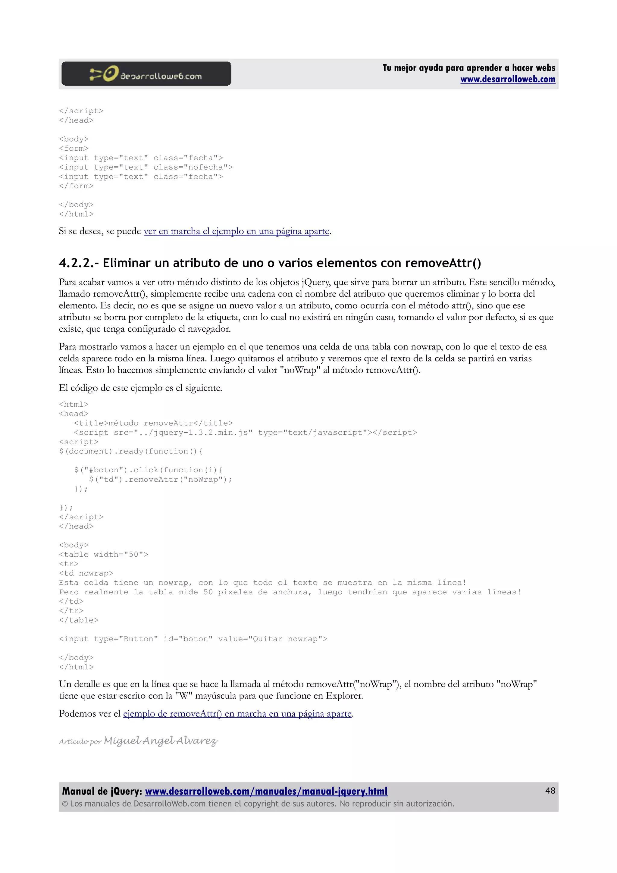 Tu mejor ayuda para aprender a hacer webs
www.desarrolloweb.com
</script>
</head>
<body>
<form>
<input type="text" class="fecha">
<input type="text" class="nofecha">
<input type="text" class="fecha">
</form>
</body>
</html>
Si se desea, se puede ver en marcha el ejemplo en una página aparte.
4.2.2.- Eliminar un atributo de uno o varios elementos con removeAttr()
Para acabar vamos a ver otro método distinto de los objetos jQuery, que sirve para borrar un atributo. Este sencillo método,
llamado removeAttr(), simplemente recibe una cadena con el nombre del atributo que queremos eliminar y lo borra del
elemento. Es decir, no es que se asigne un nuevo valor a un atributo, como ocurría con el método attr(), sino que ese
atributo se borra por completo de la etiqueta, con lo cual no existirá en ningún caso, tomando el valor por defecto, si es que
existe, que tenga configurado el navegador.
Para mostrarlo vamos a hacer un ejemplo en el que tenemos una celda de una tabla con nowrap, con lo que el texto de esa
celda aparece todo en la misma línea. Luego quitamos el atributo y veremos que el texto de la celda se partirá en varias
líneas. Esto lo hacemos simplemente enviando el valor "noWrap" al método removeAttr().
El código de este ejemplo es el siguiente.
<html>
<head>
<title>método removeAttr</title>
<script src="../jquery-1.3.2.min.js" type="text/javascript"></script>
<script>
$(document).ready(function(){
$("#boton").click(function(i){
$("td").removeAttr("noWrap");
});
});
</script>
</head>
<body>
<table width="50">
<tr>
<td nowrap>
Esta celda tiene un nowrap, con lo que todo el texto se muestra en la misma línea!
Pero realmente la tabla mide 50 pixeles de anchura, luego tendrían que aparece varias líneas!
</td>
</tr>
</table>
<input type="Button" id="boton" value="Quitar nowrap">
</body>
</html>
Un detalle es que en la línea que se hace la llamada al método removeAttr("noWrap"), el nombre del atributo "noWrap"
tiene que estar escrito con la "W" mayúscula para que funcione en Explorer.
Podemos ver el ejemplo de removeAttr() en marcha en una página aparte.
Artículo por Miguel Angel Alvarez
Manual de jQuery: www.desarrolloweb.com/manuales/manual-jquery.html
© Los manuales de DesarrolloWeb.com tienen el copyright de sus autores. No reproducir sin autorización.
48
 
