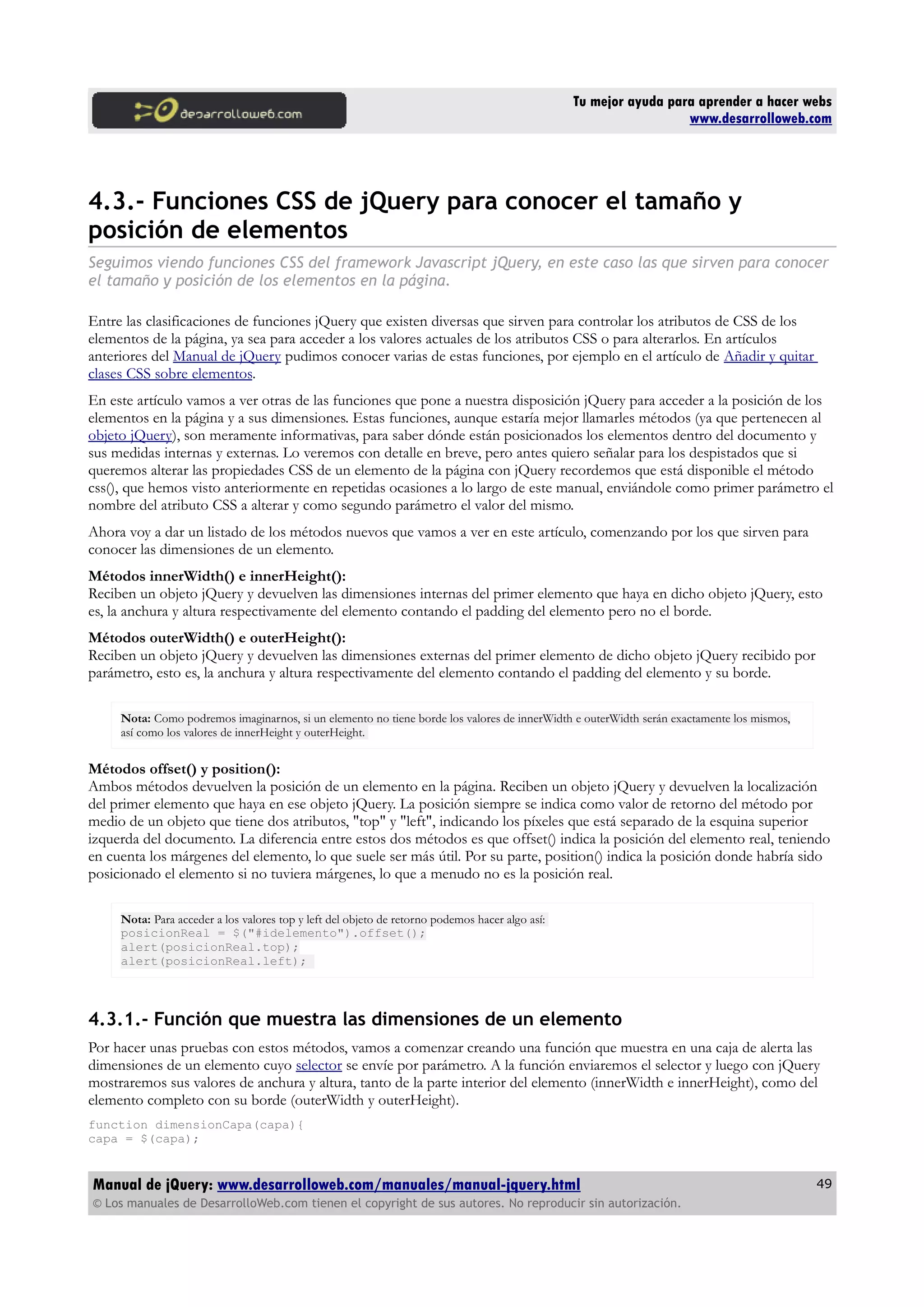 Tu mejor ayuda para aprender a hacer webs
www.desarrolloweb.com
4.3.- Funciones CSS de jQuery para conocer el tamaño y
posición de elementos
Seguimos viendo funciones CSS del framework Javascript jQuery, en este caso las que sirven para conocer
el tamaño y posición de los elementos en la página.
Entre las clasificaciones de funciones jQuery que existen diversas que sirven para controlar los atributos de CSS de los
elementos de la página, ya sea para acceder a los valores actuales de los atributos CSS o para alterarlos. En artículos
anteriores del Manual de jQuery pudimos conocer varias de estas funciones, por ejemplo en el artículo de Añadir y quitar
clases CSS sobre elementos.
En este artículo vamos a ver otras de las funciones que pone a nuestra disposición jQuery para acceder a la posición de los
elementos en la página y a sus dimensiones. Estas funciones, aunque estaría mejor llamarles métodos (ya que pertenecen al
objeto jQuery), son meramente informativas, para saber dónde están posicionados los elementos dentro del documento y
sus medidas internas y externas. Lo veremos con detalle en breve, pero antes quiero señalar para los despistados que si
queremos alterar las propiedades CSS de un elemento de la página con jQuery recordemos que está disponible el método
css(), que hemos visto anteriormente en repetidas ocasiones a lo largo de este manual, enviándole como primer parámetro el
nombre del atributo CSS a alterar y como segundo parámetro el valor del mismo.
Ahora voy a dar un listado de los métodos nuevos que vamos a ver en este artículo, comenzando por los que sirven para
conocer las dimensiones de un elemento.
Métodos innerWidth() e innerHeight():
Reciben un objeto jQuery y devuelven las dimensiones internas del primer elemento que haya en dicho objeto jQuery, esto
es, la anchura y altura respectivamente del elemento contando el padding del elemento pero no el borde.
Métodos outerWidth() e outerHeight():
Reciben un objeto jQuery y devuelven las dimensiones externas del primer elemento de dicho objeto jQuery recibido por
parámetro, esto es, la anchura y altura respectivamente del elemento contando el padding del elemento y su borde.
Nota: Como podremos imaginarnos, si un elemento no tiene borde los valores de innerWidth e outerWidth serán exactamente los mismos,
así como los valores de innerHeight y outerHeight.
Métodos offset() y position():
Ambos métodos devuelven la posición de un elemento en la página. Reciben un objeto jQuery y devuelven la localización
del primer elemento que haya en ese objeto jQuery. La posición siempre se indica como valor de retorno del método por
medio de un objeto que tiene dos atributos, "top" y "left", indicando los píxeles que está separado de la esquina superior
izquerda del documento. La diferencia entre estos dos métodos es que offset() indica la posición del elemento real, teniendo
en cuenta los márgenes del elemento, lo que suele ser más útil. Por su parte, position() indica la posición donde habría sido
posicionado el elemento si no tuviera márgenes, lo que a menudo no es la posición real.
Nota: Para acceder a los valores top y left del objeto de retorno podemos hacer algo así:
posicionReal = $("#idelemento").offset();
alert(posicionReal.top);
alert(posicionReal.left);
4.3.1.- Función que muestra las dimensiones de un elemento
Por hacer unas pruebas con estos métodos, vamos a comenzar creando una función que muestra en una caja de alerta las
dimensiones de un elemento cuyo selector se envíe por parámetro. A la función enviaremos el selector y luego con jQuery
mostraremos sus valores de anchura y altura, tanto de la parte interior del elemento (innerWidth e innerHeight), como del
elemento completo con su borde (outerWidth y outerHeight).
function dimensionCapa(capa){
capa = $(capa);
Manual de jQuery: www.desarrolloweb.com/manuales/manual-jquery.html
© Los manuales de DesarrolloWeb.com tienen el copyright de sus autores. No reproducir sin autorización.
49
 