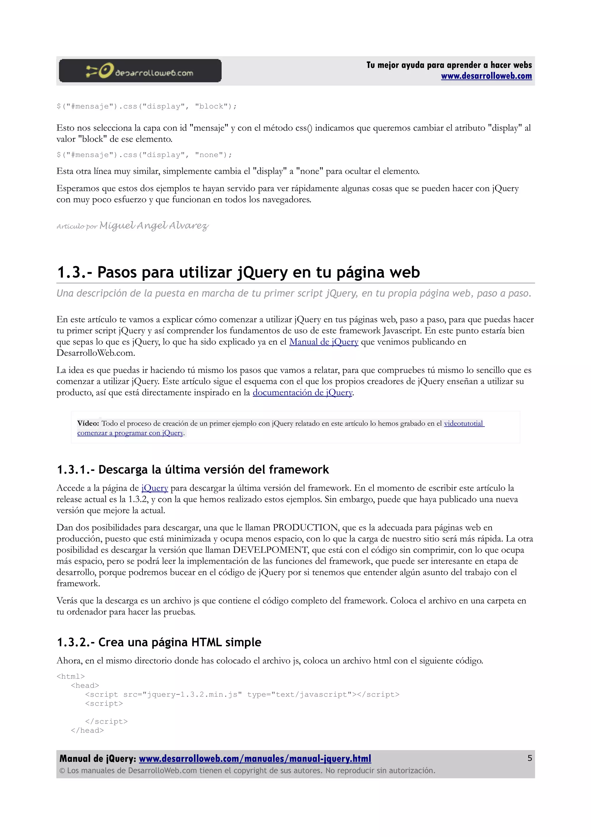 Tu mejor ayuda para aprender a hacer webs
www.desarrolloweb.com
$("#mensaje").css("display", "block");
Esto nos selecciona la capa con id "mensaje" y con el método css() indicamos que queremos cambiar el atributo "display" al
valor "block" de ese elemento.
$("#mensaje").css("display", "none");
Esta otra línea muy similar, simplemente cambia el "display" a "none" para ocultar el elemento.
Esperamos que estos dos ejemplos te hayan servido para ver rápidamente algunas cosas que se pueden hacer con jQuery
con muy poco esfuerzo y que funcionan en todos los navegadores.
Artículo por Miguel Angel Alvarez
1.3.- Pasos para utilizar jQuery en tu página web
Una descripción de la puesta en marcha de tu primer script jQuery, en tu propia página web, paso a paso.
En este artículo te vamos a explicar cómo comenzar a utilizar jQuery en tus páginas web, paso a paso, para que puedas hacer
tu primer script jQuery y así comprender los fundamentos de uso de este framework Javascript. En este punto estaría bien
que sepas lo que es jQuery, lo que ha sido explicado ya en el Manual de jQuery que venimos publicando en
DesarrolloWeb.com.
La idea es que puedas ir haciendo tú mismo los pasos que vamos a relatar, para que compruebes tú mismo lo sencillo que es
comenzar a utilizar jQuery. Este artículo sigue el esquema con el que los propios creadores de jQuery enseñan a utilizar su
producto, así que está directamente inspirado en la documentación de jQuery.
Vídeo: Todo el proceso de creación de un primer ejemplo con jQuery relatado en este artículo lo hemos grabado en el videotutotial
comenzar a programar con jQuery.
1.3.1.- Descarga la última versión del framework
Accede a la página de jQuery para descargar la última versión del framework. En el momento de escribir este artículo la
release actual es la 1.3.2, y con la que hemos realizado estos ejemplos. Sin embargo, puede que haya publicado una nueva
versión que mejore la actual.
Dan dos posibilidades para descargar, una que le llaman PRODUCTION, que es la adecuada para páginas web en
producción, puesto que está minimizada y ocupa menos espacio, con lo que la carga de nuestro sitio será más rápida. La otra
posibilidad es descargar la versión que llaman DEVELPOMENT, que está con el código sin comprimir, con lo que ocupa
más espacio, pero se podrá leer la implementación de las funciones del framework, que puede ser interesante en etapa de
desarrollo, porque podremos bucear en el código de jQuery por si tenemos que entender algún asunto del trabajo con el
framework.
Verás que la descarga es un archivo js que contiene el código completo del framework. Coloca el archivo en una carpeta en
tu ordenador para hacer las pruebas.
1.3.2.- Crea una página HTML simple
Ahora, en el mismo directorio donde has colocado el archivo js, coloca un archivo html con el siguiente código.
<html>
<head>
<script src="jquery-1.3.2.min.js" type="text/javascript"></script>
<script>
</script>
</head>
Manual de jQuery: www.desarrolloweb.com/manuales/manual-jquery.html
© Los manuales de DesarrolloWeb.com tienen el copyright de sus autores. No reproducir sin autorización.
5
 