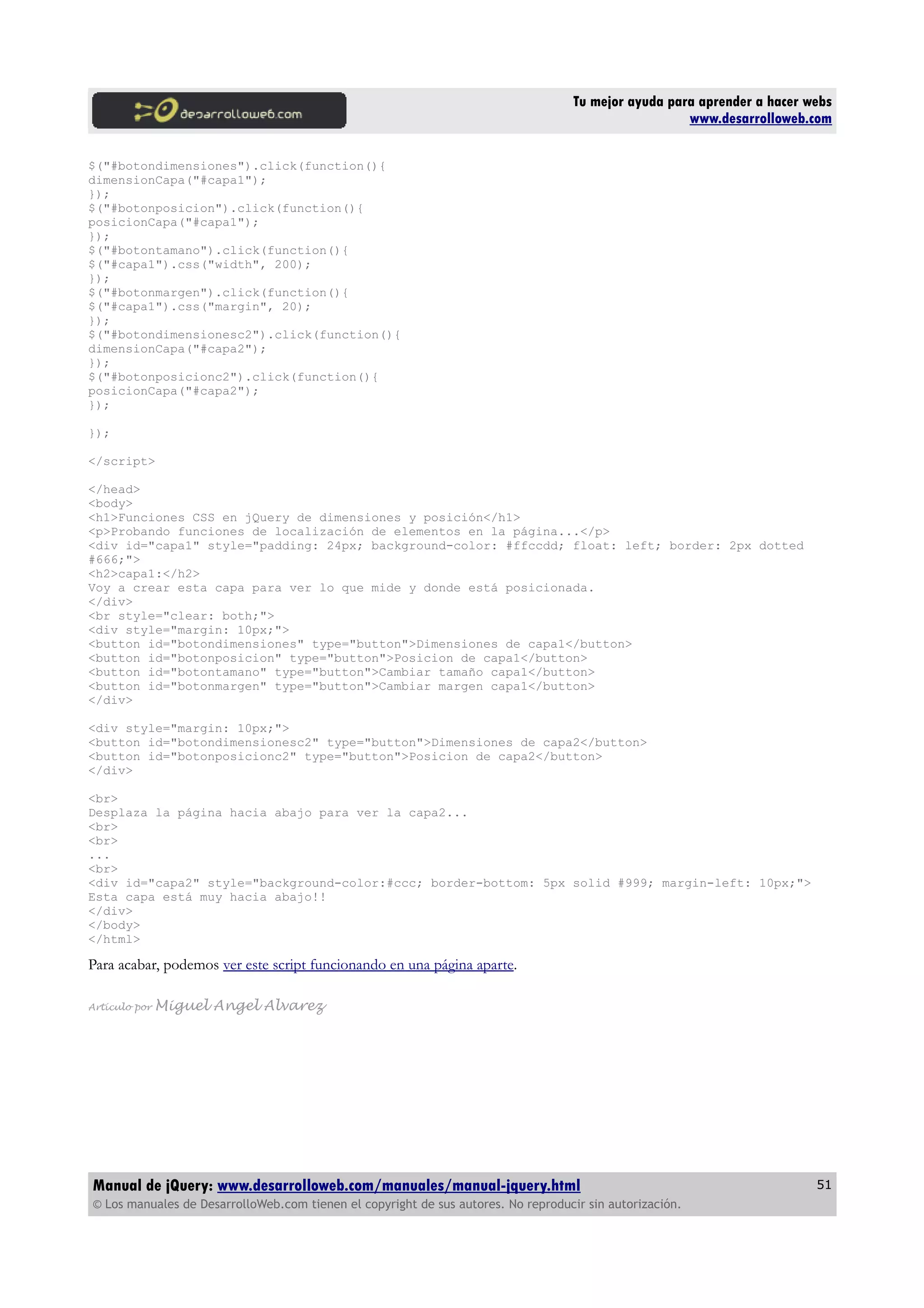 Tu mejor ayuda para aprender a hacer webs
www.desarrolloweb.com
$("#botondimensiones").click(function(){
dimensionCapa("#capa1");
});
$("#botonposicion").click(function(){
posicionCapa("#capa1");
});
$("#botontamano").click(function(){
$("#capa1").css("width", 200);
});
$("#botonmargen").click(function(){
$("#capa1").css("margin", 20);
});
$("#botondimensionesc2").click(function(){
dimensionCapa("#capa2");
});
$("#botonposicionc2").click(function(){
posicionCapa("#capa2");
});
});
</script>
</head>
<body>
<h1>Funciones CSS en jQuery de dimensiones y posición</h1>
<p>Probando funciones de localización de elementos en la página...</p>
<div id="capa1" style="padding: 24px; background-color: #ffccdd; float: left; border: 2px dotted
#666;">
<h2>capa1:</h2>
Voy a crear esta capa para ver lo que mide y donde está posicionada.
</div>
<br style="clear: both;">
<div style="margin: 10px;">
<button id="botondimensiones" type="button">Dimensiones de capa1</button>
<button id="botonposicion" type="button">Posicion de capa1</button>
<button id="botontamano" type="button">Cambiar tamaño capa1</button>
<button id="botonmargen" type="button">Cambiar margen capa1</button>
</div>
<div style="margin: 10px;">
<button id="botondimensionesc2" type="button">Dimensiones de capa2</button>
<button id="botonposicionc2" type="button">Posicion de capa2</button>
</div>
<br>
Desplaza la página hacia abajo para ver la capa2...
<br>
<br>
...
<br>
<div id="capa2" style="background-color:#ccc; border-bottom: 5px solid #999; margin-left: 10px;">
Esta capa está muy hacia abajo!!
</div>
</body>
</html>
Para acabar, podemos ver este script funcionando en una página aparte.
Artículo por Miguel Angel Alvarez
Manual de jQuery: www.desarrolloweb.com/manuales/manual-jquery.html
© Los manuales de DesarrolloWeb.com tienen el copyright de sus autores. No reproducir sin autorización.
51
 