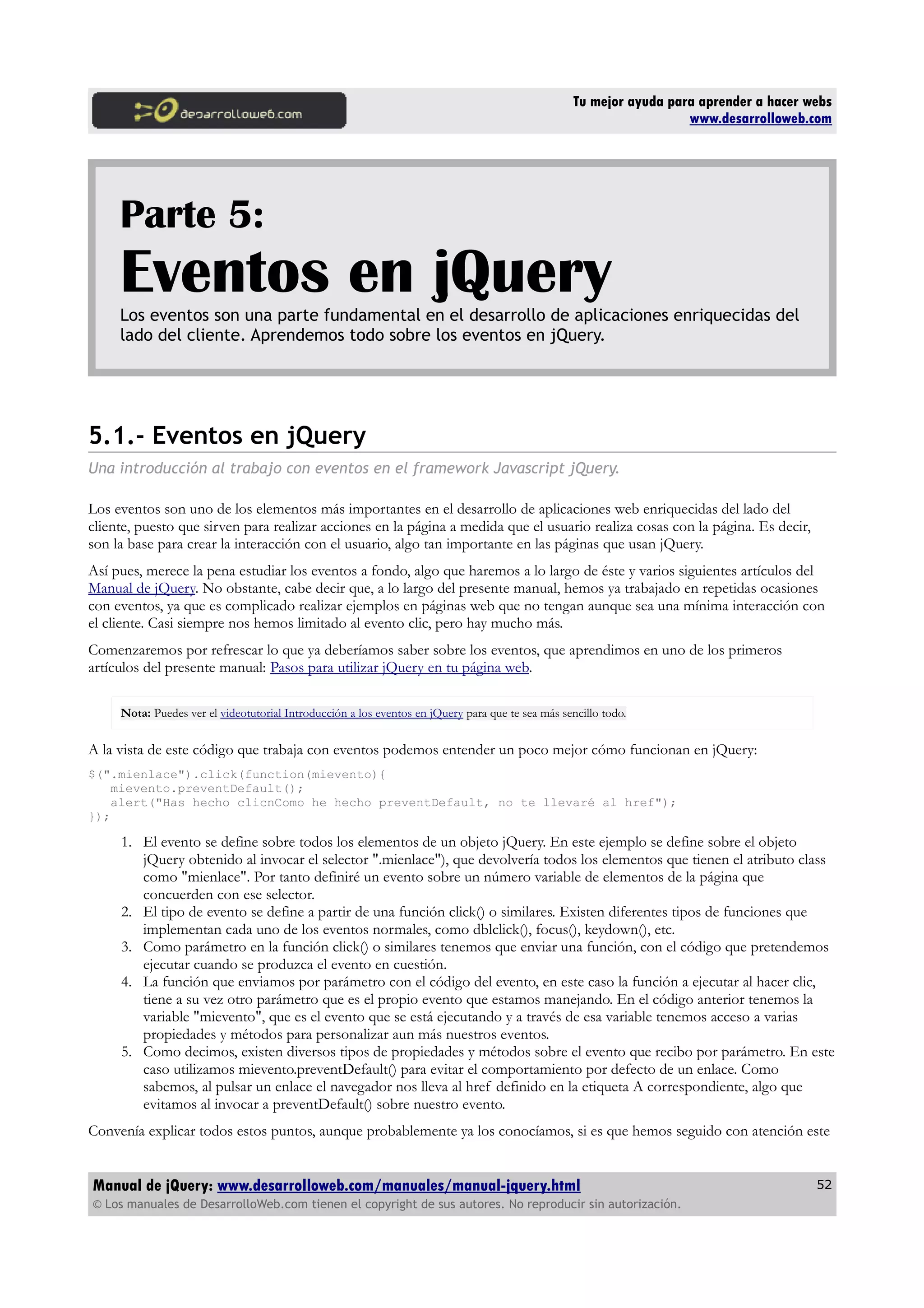 Tu mejor ayuda para aprender a hacer webs
www.desarrolloweb.com
Parte 5:
Eventos en jQueryLos eventos son una parte fundamental en el desarrollo de aplicaciones enriquecidas del
lado del cliente. Aprendemos todo sobre los eventos en jQuery.
5.1.- Eventos en jQuery
Una introducción al trabajo con eventos en el framework Javascript jQuery.
Los eventos son uno de los elementos más importantes en el desarrollo de aplicaciones web enriquecidas del lado del
cliente, puesto que sirven para realizar acciones en la página a medida que el usuario realiza cosas con la página. Es decir,
son la base para crear la interacción con el usuario, algo tan importante en las páginas que usan jQuery.
Así pues, merece la pena estudiar los eventos a fondo, algo que haremos a lo largo de éste y varios siguientes artículos del
Manual de jQuery. No obstante, cabe decir que, a lo largo del presente manual, hemos ya trabajado en repetidas ocasiones
con eventos, ya que es complicado realizar ejemplos en páginas web que no tengan aunque sea una mínima interacción con
el cliente. Casi siempre nos hemos limitado al evento clic, pero hay mucho más.
Comenzaremos por refrescar lo que ya deberíamos saber sobre los eventos, que aprendimos en uno de los primeros
artículos del presente manual: Pasos para utilizar jQuery en tu página web.
Nota: Puedes ver el videotutorial Introducción a los eventos en jQuery para que te sea más sencillo todo.
A la vista de este código que trabaja con eventos podemos entender un poco mejor cómo funcionan en jQuery:
$(".mienlace").click(function(mievento){
mievento.preventDefault();
alert("Has hecho clicnComo he hecho preventDefault, no te llevaré al href");
});
1. El evento se define sobre todos los elementos de un objeto jQuery. En este ejemplo se define sobre el objeto
jQuery obtenido al invocar el selector ".mienlace"), que devolvería todos los elementos que tienen el atributo class
como "mienlace". Por tanto definiré un evento sobre un número variable de elementos de la página que
concuerden con ese selector.
2. El tipo de evento se define a partir de una función click() o similares. Existen diferentes tipos de funciones que
implementan cada uno de los eventos normales, como dblclick(), focus(), keydown(), etc.
3. Como parámetro en la función click() o similares tenemos que enviar una función, con el código que pretendemos
ejecutar cuando se produzca el evento en cuestión.
4. La función que enviamos por parámetro con el código del evento, en este caso la función a ejecutar al hacer clic,
tiene a su vez otro parámetro que es el propio evento que estamos manejando. En el código anterior tenemos la
variable "mievento", que es el evento que se está ejecutando y a través de esa variable tenemos acceso a varias
propiedades y métodos para personalizar aun más nuestros eventos.
5. Como decimos, existen diversos tipos de propiedades y métodos sobre el evento que recibo por parámetro. En este
caso utilizamos mievento.preventDefault() para evitar el comportamiento por defecto de un enlace. Como
sabemos, al pulsar un enlace el navegador nos lleva al href definido en la etiqueta A correspondiente, algo que
evitamos al invocar a preventDefault() sobre nuestro evento.
Convenía explicar todos estos puntos, aunque probablemente ya los conocíamos, si es que hemos seguido con atención este
Manual de jQuery: www.desarrolloweb.com/manuales/manual-jquery.html
© Los manuales de DesarrolloWeb.com tienen el copyright de sus autores. No reproducir sin autorización.
52
 