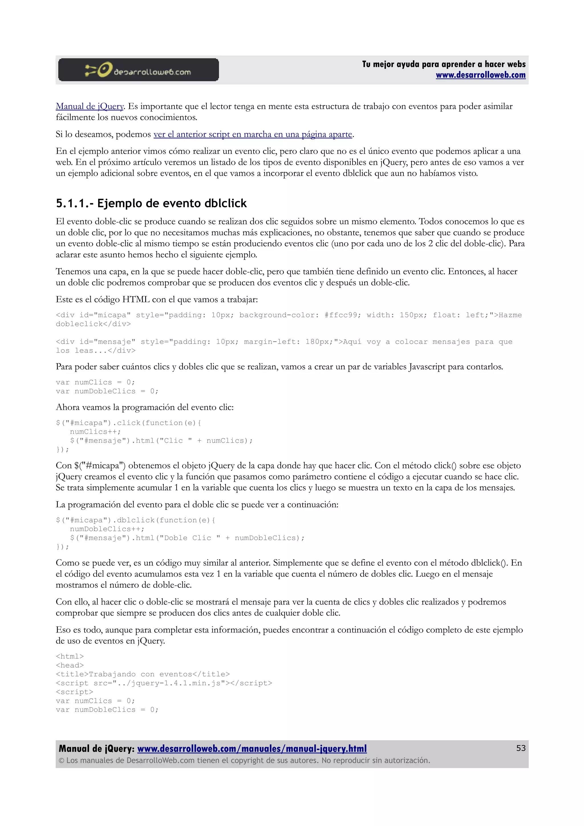 Tu mejor ayuda para aprender a hacer webs
www.desarrolloweb.com
Manual de jQuery. Es importante que el lector tenga en mente esta estructura de trabajo con eventos para poder asimilar
fácilmente los nuevos conocimientos.
Si lo deseamos, podemos ver el anterior script en marcha en una página aparte.
En el ejemplo anterior vimos cómo realizar un evento clic, pero claro que no es el único evento que podemos aplicar a una
web. En el próximo artículo veremos un listado de los tipos de evento disponibles en jQuery, pero antes de eso vamos a ver
un ejemplo adicional sobre eventos, en el que vamos a incorporar el evento dblclick que aun no habíamos visto.
5.1.1.- Ejemplo de evento dblclick
El evento doble-clic se produce cuando se realizan dos clic seguidos sobre un mismo elemento. Todos conocemos lo que es
un doble clic, por lo que no necesitamos muchas más explicaciones, no obstante, tenemos que saber que cuando se produce
un evento doble-clic al mismo tiempo se están produciendo eventos clic (uno por cada uno de los 2 clic del doble-clic). Para
aclarar este asunto hemos hecho el siguiente ejemplo.
Tenemos una capa, en la que se puede hacer doble-clic, pero que también tiene definido un evento clic. Entonces, al hacer
un doble clic podremos comprobar que se producen dos eventos clic y después un doble-clic.
Este es el código HTML con el que vamos a trabajar:
<div id="micapa" style="padding: 10px; background-color: #ffcc99; width: 150px; float: left;">Hazme
dobleclick</div>
<div id="mensaje" style="padding: 10px; margin-left: 180px;">Aquí voy a colocar mensajes para que
los leas...</div>
Para poder saber cuántos clics y dobles clic que se realizan, vamos a crear un par de variables Javascript para contarlos.
var numClics = 0;
var numDobleClics = 0;
Ahora veamos la programación del evento clic:
$("#micapa").click(function(e){
numClics++;
$("#mensaje").html("Clic " + numClics);
});
Con $("#micapa") obtenemos el objeto jQuery de la capa donde hay que hacer clic. Con el método click() sobre ese objeto
jQuery creamos el evento clic y la función que pasamos como parámetro contiene el código a ejecutar cuando se hace clic.
Se trata simplemente acumular 1 en la variable que cuenta los clics y luego se muestra un texto en la capa de los mensajes.
La programación del evento para el doble clic se puede ver a continuación:
$("#micapa").dblclick(function(e){
numDobleClics++;
$("#mensaje").html("Doble Clic " + numDobleClics);
});
Como se puede ver, es un código muy similar al anterior. Simplemente que se define el evento con el método dblclick(). En
el código del evento acumulamos esta vez 1 en la variable que cuenta el número de dobles clic. Luego en el mensaje
mostramos el número de doble-clic.
Con ello, al hacer clic o doble-clic se mostrará el mensaje para ver la cuenta de clics y dobles clic realizados y podremos
comprobar que siempre se producen dos clics antes de cualquier doble clic.
Eso es todo, aunque para completar esta información, puedes encontrar a continuación el código completo de este ejemplo
de uso de eventos en jQuery.
<html>
<head>
<title>Trabajando con eventos</title>
<script src="../jquery-1.4.1.min.js"></script>
<script>
var numClics = 0;
var numDobleClics = 0;
Manual de jQuery: www.desarrolloweb.com/manuales/manual-jquery.html
© Los manuales de DesarrolloWeb.com tienen el copyright de sus autores. No reproducir sin autorización.
53
 