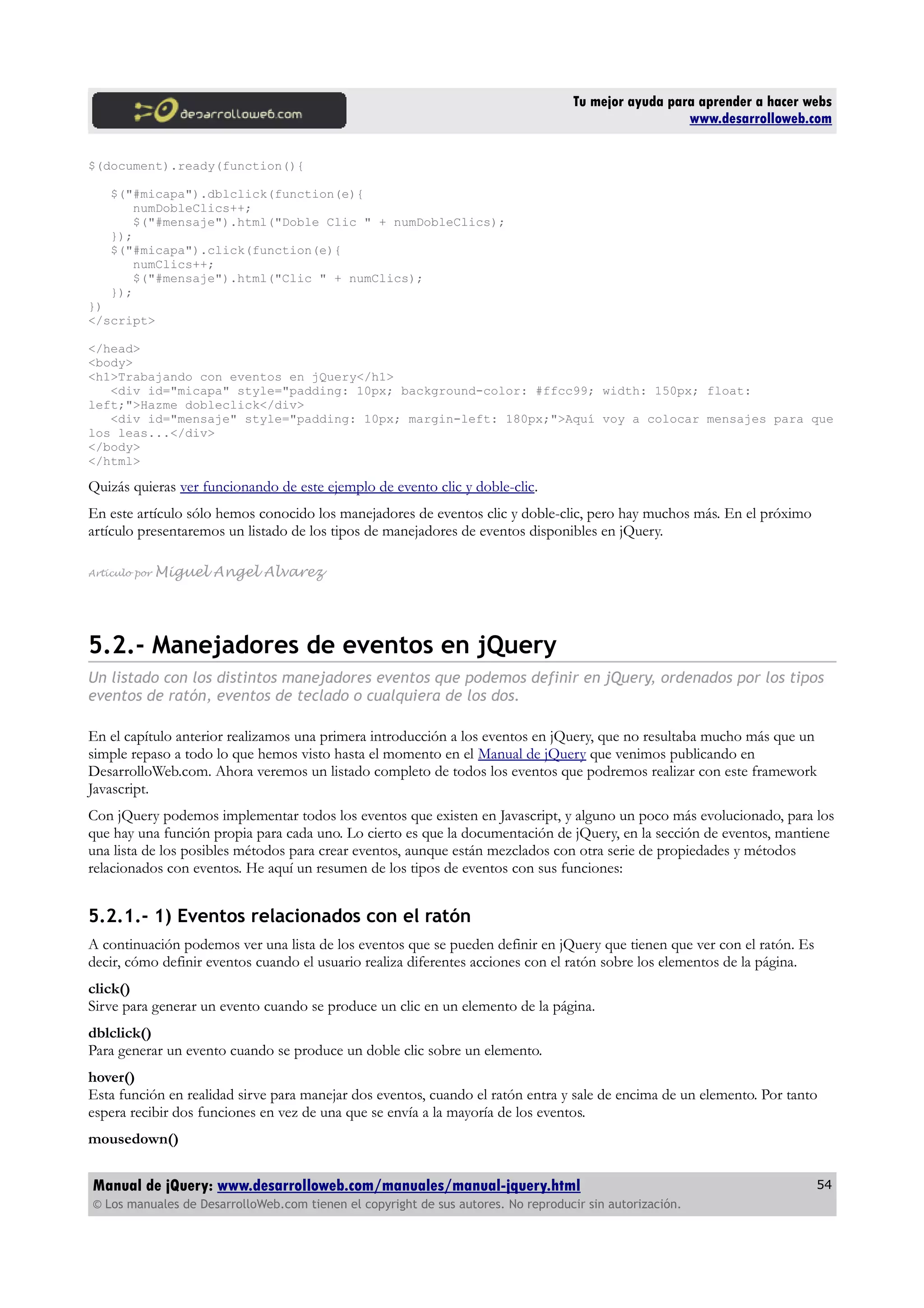 Tu mejor ayuda para aprender a hacer webs
www.desarrolloweb.com
$(document).ready(function(){
$("#micapa").dblclick(function(e){
numDobleClics++;
$("#mensaje").html("Doble Clic " + numDobleClics);
});
$("#micapa").click(function(e){
numClics++;
$("#mensaje").html("Clic " + numClics);
});
})
</script>
</head>
<body>
<h1>Trabajando con eventos en jQuery</h1>
<div id="micapa" style="padding: 10px; background-color: #ffcc99; width: 150px; float:
left;">Hazme dobleclick</div>
<div id="mensaje" style="padding: 10px; margin-left: 180px;">Aquí voy a colocar mensajes para que
los leas...</div>
</body>
</html>
Quizás quieras ver funcionando de este ejemplo de evento clic y doble-clic.
En este artículo sólo hemos conocido los manejadores de eventos clic y doble-clic, pero hay muchos más. En el próximo
artículo presentaremos un listado de los tipos de manejadores de eventos disponibles en jQuery.
Artículo por Miguel Angel Alvarez
5.2.- Manejadores de eventos en jQuery
Un listado con los distintos manejadores eventos que podemos definir en jQuery, ordenados por los tipos
eventos de ratón, eventos de teclado o cualquiera de los dos.
En el capítulo anterior realizamos una primera introducción a los eventos en jQuery, que no resultaba mucho más que un
simple repaso a todo lo que hemos visto hasta el momento en el Manual de jQuery que venimos publicando en
DesarrolloWeb.com. Ahora veremos un listado completo de todos los eventos que podremos realizar con este framework
Javascript.
Con jQuery podemos implementar todos los eventos que existen en Javascript, y alguno un poco más evolucionado, para los
que hay una función propia para cada uno. Lo cierto es que la documentación de jQuery, en la sección de eventos, mantiene
una lista de los posibles métodos para crear eventos, aunque están mezclados con otra serie de propiedades y métodos
relacionados con eventos. He aquí un resumen de los tipos de eventos con sus funciones:
5.2.1.- 1) Eventos relacionados con el ratón
A continuación podemos ver una lista de los eventos que se pueden definir en jQuery que tienen que ver con el ratón. Es
decir, cómo definir eventos cuando el usuario realiza diferentes acciones con el ratón sobre los elementos de la página.
click()
Sirve para generar un evento cuando se produce un clic en un elemento de la página.
dblclick()
Para generar un evento cuando se produce un doble clic sobre un elemento.
hover()
Esta función en realidad sirve para manejar dos eventos, cuando el ratón entra y sale de encima de un elemento. Por tanto
espera recibir dos funciones en vez de una que se envía a la mayoría de los eventos.
mousedown()
Manual de jQuery: www.desarrolloweb.com/manuales/manual-jquery.html
© Los manuales de DesarrolloWeb.com tienen el copyright de sus autores. No reproducir sin autorización.
54
 