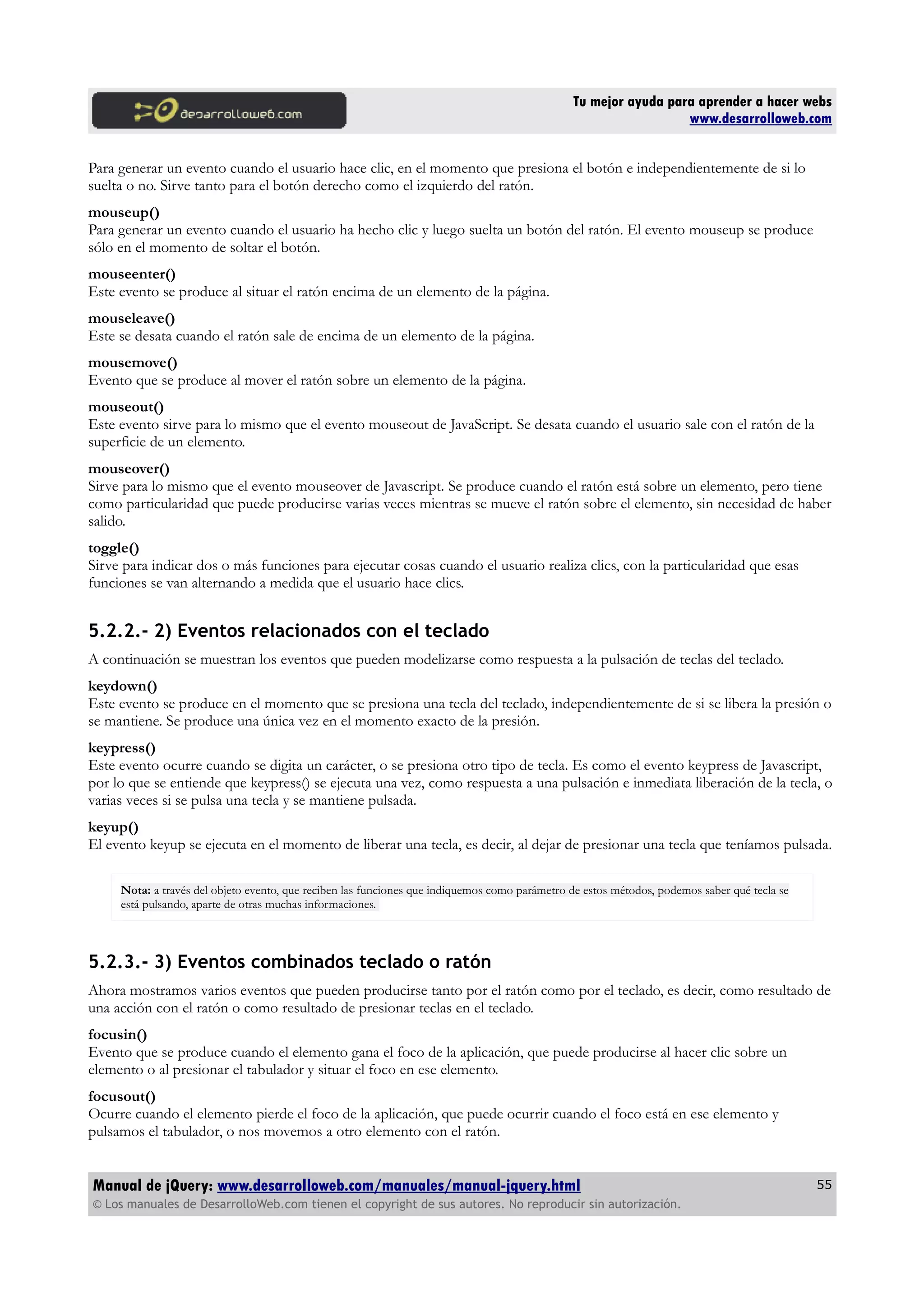 Tu mejor ayuda para aprender a hacer webs
www.desarrolloweb.com
Para generar un evento cuando el usuario hace clic, en el momento que presiona el botón e independientemente de si lo
suelta o no. Sirve tanto para el botón derecho como el izquierdo del ratón.
mouseup()
Para generar un evento cuando el usuario ha hecho clic y luego suelta un botón del ratón. El evento mouseup se produce
sólo en el momento de soltar el botón.
mouseenter()
Este evento se produce al situar el ratón encima de un elemento de la página.
mouseleave()
Este se desata cuando el ratón sale de encima de un elemento de la página.
mousemove()
Evento que se produce al mover el ratón sobre un elemento de la página.
mouseout()
Este evento sirve para lo mismo que el evento mouseout de JavaScript. Se desata cuando el usuario sale con el ratón de la
superficie de un elemento.
mouseover()
Sirve para lo mismo que el evento mouseover de Javascript. Se produce cuando el ratón está sobre un elemento, pero tiene
como particularidad que puede producirse varias veces mientras se mueve el ratón sobre el elemento, sin necesidad de haber
salido.
toggle()
Sirve para indicar dos o más funciones para ejecutar cosas cuando el usuario realiza clics, con la particularidad que esas
funciones se van alternando a medida que el usuario hace clics.
5.2.2.- 2) Eventos relacionados con el teclado
A continuación se muestran los eventos que pueden modelizarse como respuesta a la pulsación de teclas del teclado.
keydown()
Este evento se produce en el momento que se presiona una tecla del teclado, independientemente de si se libera la presión o
se mantiene. Se produce una única vez en el momento exacto de la presión.
keypress()
Este evento ocurre cuando se digita un carácter, o se presiona otro tipo de tecla. Es como el evento keypress de Javascript,
por lo que se entiende que keypress() se ejecuta una vez, como respuesta a una pulsación e inmediata liberación de la tecla, o
varias veces si se pulsa una tecla y se mantiene pulsada.
keyup()
El evento keyup se ejecuta en el momento de liberar una tecla, es decir, al dejar de presionar una tecla que teníamos pulsada.
Nota: a través del objeto evento, que reciben las funciones que indiquemos como parámetro de estos métodos, podemos saber qué tecla se
está pulsando, aparte de otras muchas informaciones.
5.2.3.- 3) Eventos combinados teclado o ratón
Ahora mostramos varios eventos que pueden producirse tanto por el ratón como por el teclado, es decir, como resultado de
una acción con el ratón o como resultado de presionar teclas en el teclado.
focusin()
Evento que se produce cuando el elemento gana el foco de la aplicación, que puede producirse al hacer clic sobre un
elemento o al presionar el tabulador y situar el foco en ese elemento.
focusout()
Ocurre cuando el elemento pierde el foco de la aplicación, que puede ocurrir cuando el foco está en ese elemento y
pulsamos el tabulador, o nos movemos a otro elemento con el ratón.
Manual de jQuery: www.desarrolloweb.com/manuales/manual-jquery.html
© Los manuales de DesarrolloWeb.com tienen el copyright de sus autores. No reproducir sin autorización.
55
 