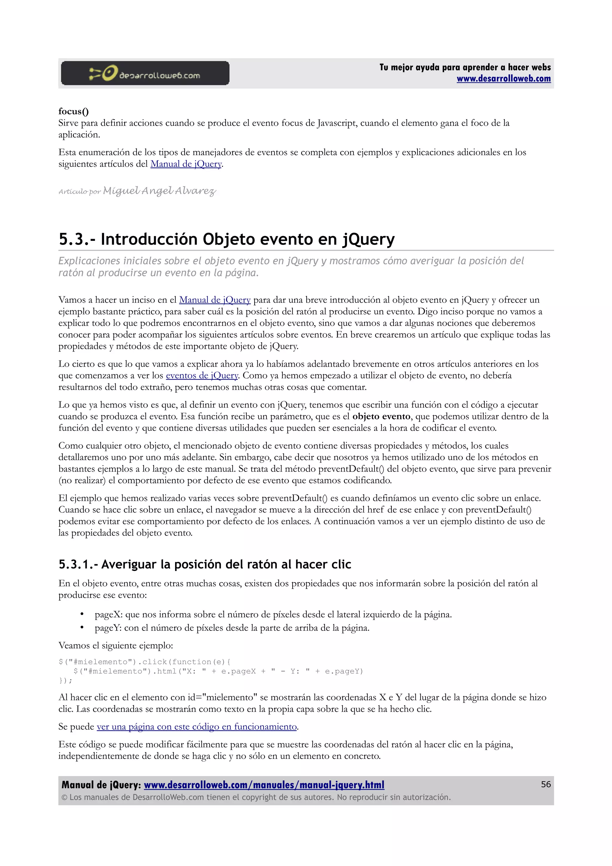 Tu mejor ayuda para aprender a hacer webs
www.desarrolloweb.com
focus()
Sirve para definir acciones cuando se produce el evento focus de Javascript, cuando el elemento gana el foco de la
aplicación.
Esta enumeración de los tipos de manejadores de eventos se completa con ejemplos y explicaciones adicionales en los
siguientes artículos del Manual de jQuery.
Artículo por Miguel Angel Alvarez
5.3.- Introducción Objeto evento en jQuery
Explicaciones iniciales sobre el objeto evento en jQuery y mostramos cómo averiguar la posición del
ratón al producirse un evento en la página.
Vamos a hacer un inciso en el Manual de jQuery para dar una breve introducción al objeto evento en jQuery y ofrecer un
ejemplo bastante práctico, para saber cuál es la posición del ratón al producirse un evento. Digo inciso porque no vamos a
explicar todo lo que podremos encontrarnos en el objeto evento, sino que vamos a dar algunas nociones que deberemos
conocer para poder acompañar los siguientes artículos sobre eventos. En breve crearemos un artículo que explique todas las
propiedades y métodos de este importante objeto de jQuery.
Lo cierto es que lo que vamos a explicar ahora ya lo habíamos adelantado brevemente en otros artículos anteriores en los
que comenzamos a ver los eventos de jQuery. Como ya hemos empezado a utilizar el objeto de evento, no debería
resultarnos del todo extraño, pero tenemos muchas otras cosas que comentar.
Lo que ya hemos visto es que, al definir un evento con jQuery, tenemos que escribir una función con el código a ejecutar
cuando se produzca el evento. Esa función recibe un parámetro, que es el objeto evento, que podemos utilizar dentro de la
función del evento y que contiene diversas utilidades que pueden ser esenciales a la hora de codificar el evento.
Como cualquier otro objeto, el mencionado objeto de evento contiene diversas propiedades y métodos, los cuales
detallaremos uno por uno más adelante. Sin embargo, cabe decir que nosotros ya hemos utilizado uno de los métodos en
bastantes ejemplos a lo largo de este manual. Se trata del método preventDefault() del objeto evento, que sirve para prevenir
(no realizar) el comportamiento por defecto de ese evento que estamos codificando.
El ejemplo que hemos realizado varias veces sobre preventDefault() es cuando definíamos un evento clic sobre un enlace.
Cuando se hace clic sobre un enlace, el navegador se mueve a la dirección del href de ese enlace y con preventDefault()
podemos evitar ese comportamiento por defecto de los enlaces. A continuación vamos a ver un ejemplo distinto de uso de
las propiedades del objeto evento.
5.3.1.- Averiguar la posición del ratón al hacer clic
En el objeto evento, entre otras muchas cosas, existen dos propiedades que nos informarán sobre la posición del ratón al
producirse ese evento:
• pageX: que nos informa sobre el número de píxeles desde el lateral izquierdo de la página.
• pageY: con el número de píxeles desde la parte de arriba de la página.
Veamos el siguiente ejemplo:
$("#mielemento").click(function(e){
$("#mielemento").html("X: " + e.pageX + " - Y: " + e.pageY)
});
Al hacer clic en el elemento con id="mielemento" se mostrarán las coordenadas X e Y del lugar de la página donde se hizo
clic. Las coordenadas se mostrarán como texto en la propia capa sobre la que se ha hecho clic.
Se puede ver una página con este código en funcionamiento.
Este código se puede modificar fácilmente para que se muestre las coordenadas del ratón al hacer clic en la página,
independientemente de donde se haga clic y no sólo en un elemento en concreto.
Manual de jQuery: www.desarrolloweb.com/manuales/manual-jquery.html
© Los manuales de DesarrolloWeb.com tienen el copyright de sus autores. No reproducir sin autorización.
56
 
