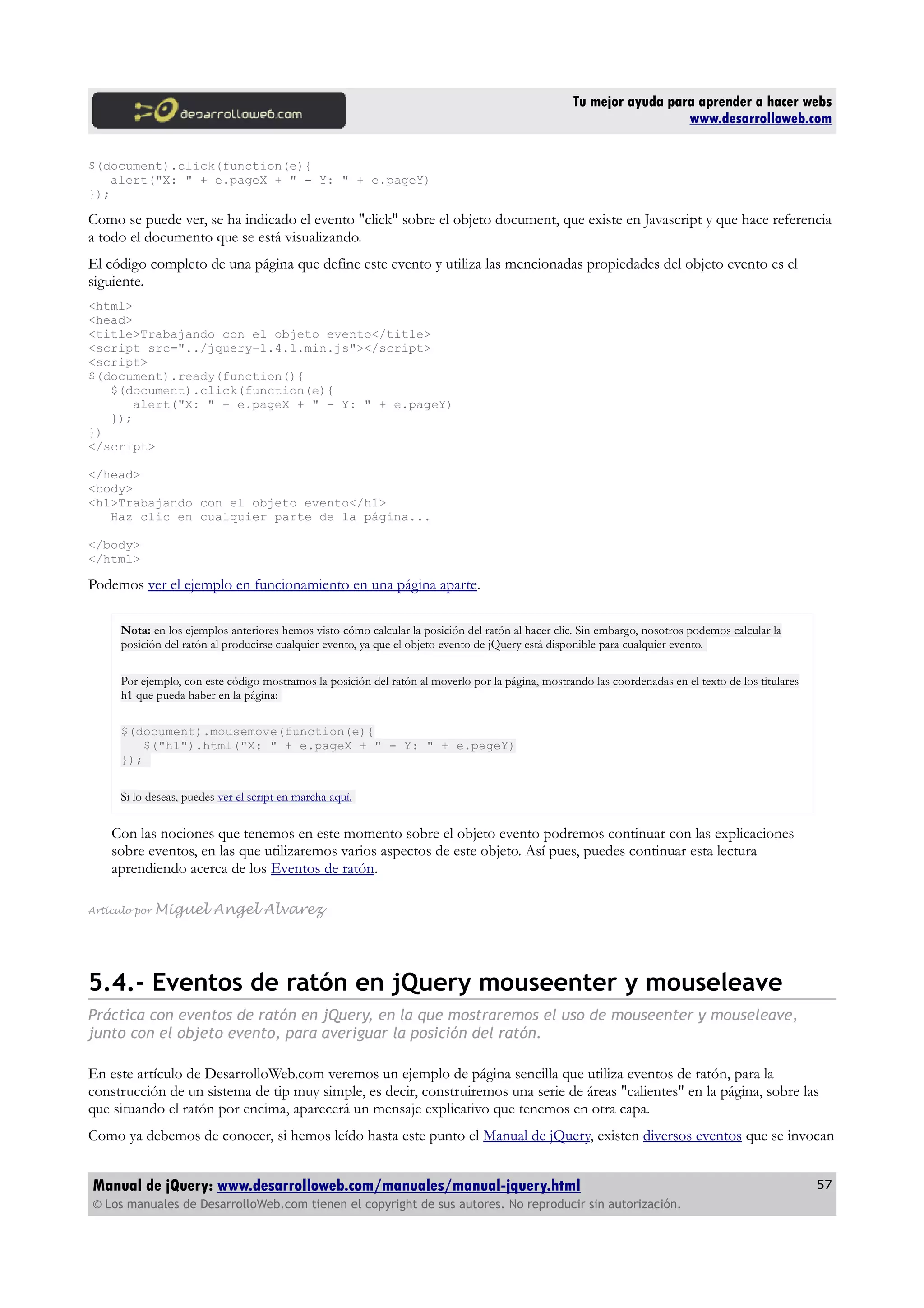Tu mejor ayuda para aprender a hacer webs
www.desarrolloweb.com
$(document).click(function(e){
alert("X: " + e.pageX + " - Y: " + e.pageY)
});
Como se puede ver, se ha indicado el evento "click" sobre el objeto document, que existe en Javascript y que hace referencia
a todo el documento que se está visualizando.
El código completo de una página que define este evento y utiliza las mencionadas propiedades del objeto evento es el
siguiente.
<html>
<head>
<title>Trabajando con el objeto evento</title>
<script src="../jquery-1.4.1.min.js"></script>
<script>
$(document).ready(function(){
$(document).click(function(e){
alert("X: " + e.pageX + " - Y: " + e.pageY)
});
})
</script>
</head>
<body>
<h1>Trabajando con el objeto evento</h1>
Haz clic en cualquier parte de la página...
</body>
</html>
Podemos ver el ejemplo en funcionamiento en una página aparte.
Nota: en los ejemplos anteriores hemos visto cómo calcular la posición del ratón al hacer clic. Sin embargo, nosotros podemos calcular la
posición del ratón al producirse cualquier evento, ya que el objeto evento de jQuery está disponible para cualquier evento.
Por ejemplo, con este código mostramos la posición del ratón al moverlo por la página, mostrando las coordenadas en el texto de los titulares
h1 que pueda haber en la página:
$(document).mousemove(function(e){
$("h1").html("X: " + e.pageX + " - Y: " + e.pageY)
});
Si lo deseas, puedes ver el script en marcha aquí.
Con las nociones que tenemos en este momento sobre el objeto evento podremos continuar con las explicaciones
sobre eventos, en las que utilizaremos varios aspectos de este objeto. Así pues, puedes continuar esta lectura
aprendiendo acerca de los Eventos de ratón.
Artículo por Miguel Angel Alvarez
5.4.- Eventos de ratón en jQuery mouseenter y mouseleave
Práctica con eventos de ratón en jQuery, en la que mostraremos el uso de mouseenter y mouseleave,
junto con el objeto evento, para averiguar la posición del ratón.
En este artículo de DesarrolloWeb.com veremos un ejemplo de página sencilla que utiliza eventos de ratón, para la
construcción de un sistema de tip muy simple, es decir, construiremos una serie de áreas "calientes" en la página, sobre las
que situando el ratón por encima, aparecerá un mensaje explicativo que tenemos en otra capa.
Como ya debemos de conocer, si hemos leído hasta este punto el Manual de jQuery, existen diversos eventos que se invocan
Manual de jQuery: www.desarrolloweb.com/manuales/manual-jquery.html
© Los manuales de DesarrolloWeb.com tienen el copyright de sus autores. No reproducir sin autorización.
57
 