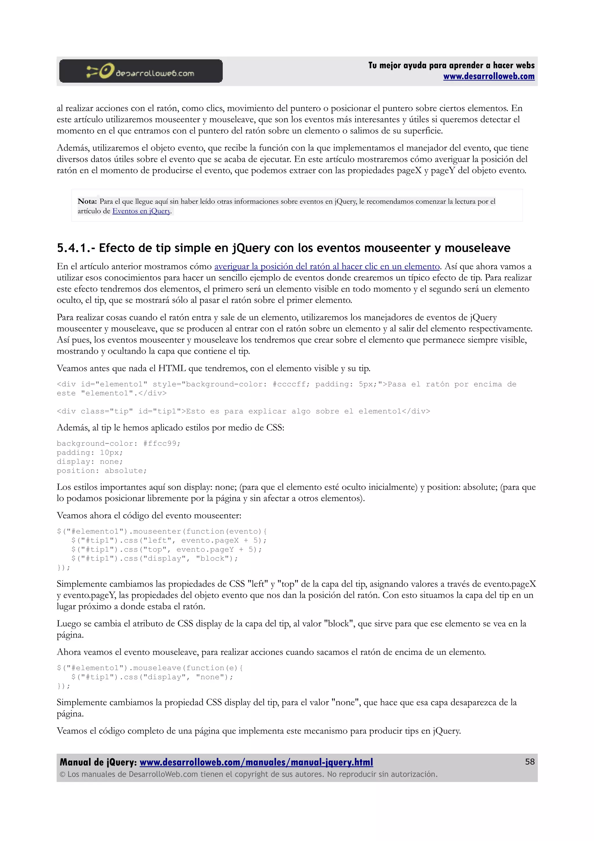 Tu mejor ayuda para aprender a hacer webs
www.desarrolloweb.com
al realizar acciones con el ratón, como clics, movimiento del puntero o posicionar el puntero sobre ciertos elementos. En
este artículo utilizaremos mouseenter y mouseleave, que son los eventos más interesantes y útiles si queremos detectar el
momento en el que entramos con el puntero del ratón sobre un elemento o salimos de su superficie.
Además, utilizaremos el objeto evento, que recibe la función con la que implementamos el manejador del evento, que tiene
diversos datos útiles sobre el evento que se acaba de ejecutar. En este artículo mostraremos cómo averiguar la posición del
ratón en el momento de producirse el evento, que podemos extraer con las propiedades pageX y pageY del objeto evento.
Nota: Para el que llegue aquí sin haber leído otras informaciones sobre eventos en jQuery, le recomendamos comenzar la lectura por el
artículo de Eventos en jQuery.
5.4.1.- Efecto de tip simple en jQuery con los eventos mouseenter y mouseleave
En el artículo anterior mostramos cómo averiguar la posición del ratón al hacer clic en un elemento. Así que ahora vamos a
utilizar esos conocimientos para hacer un sencillo ejemplo de eventos donde crearemos un típico efecto de tip. Para realizar
este efecto tendremos dos elementos, el primero será un elemento visible en todo momento y el segundo será un elemento
oculto, el tip, que se mostrará sólo al pasar el ratón sobre el primer elemento.
Para realizar cosas cuando el ratón entra y sale de un elemento, utilizaremos los manejadores de eventos de jQuery
mouseenter y mouseleave, que se producen al entrar con el ratón sobre un elemento y al salir del elemento respectivamente.
Así pues, los eventos mouseenter y mouseleave los tendremos que crear sobre el elemento que permanece siempre visible,
mostrando y ocultando la capa que contiene el tip.
Veamos antes que nada el HTML que tendremos, con el elemento visible y su tip.
<div id="elemento1" style="background-color: #ccccff; padding: 5px;">Pasa el ratón por encima de
este "elemento1".</div>
<div class="tip" id="tip1">Esto es para explicar algo sobre el elemento1</div>
Además, al tip le hemos aplicado estilos por medio de CSS:
background-color: #ffcc99;
padding: 10px;
display: none;
position: absolute;
Los estilos importantes aquí son display: none; (para que el elemento esté oculto inicialmente) y position: absolute; (para que
lo podamos posicionar libremente por la página y sin afectar a otros elementos).
Veamos ahora el código del evento mouseenter:
$("#elemento1").mouseenter(function(evento){
$("#tip1").css("left", evento.pageX + 5);
$("#tip1").css("top", evento.pageY + 5);
$("#tip1").css("display", "block");
});
Simplemente cambiamos las propiedades de CSS "left" y "top" de la capa del tip, asignando valores a través de evento.pageX
y evento.pageY, las propiedades del objeto evento que nos dan la posición del ratón. Con esto situamos la capa del tip en un
lugar próximo a donde estaba el ratón.
Luego se cambia el atributo de CSS display de la capa del tip, al valor "block", que sirve para que ese elemento se vea en la
página.
Ahora veamos el evento mouseleave, para realizar acciones cuando sacamos el ratón de encima de un elemento.
$("#elemento1").mouseleave(function(e){
$("#tip1").css("display", "none");
});
Simplemente cambiamos la propiedad CSS display del tip, para el valor "none", que hace que esa capa desaparezca de la
página.
Veamos el código completo de una página que implementa este mecanismo para producir tips en jQuery.
Manual de jQuery: www.desarrolloweb.com/manuales/manual-jquery.html
© Los manuales de DesarrolloWeb.com tienen el copyright de sus autores. No reproducir sin autorización.
58
 