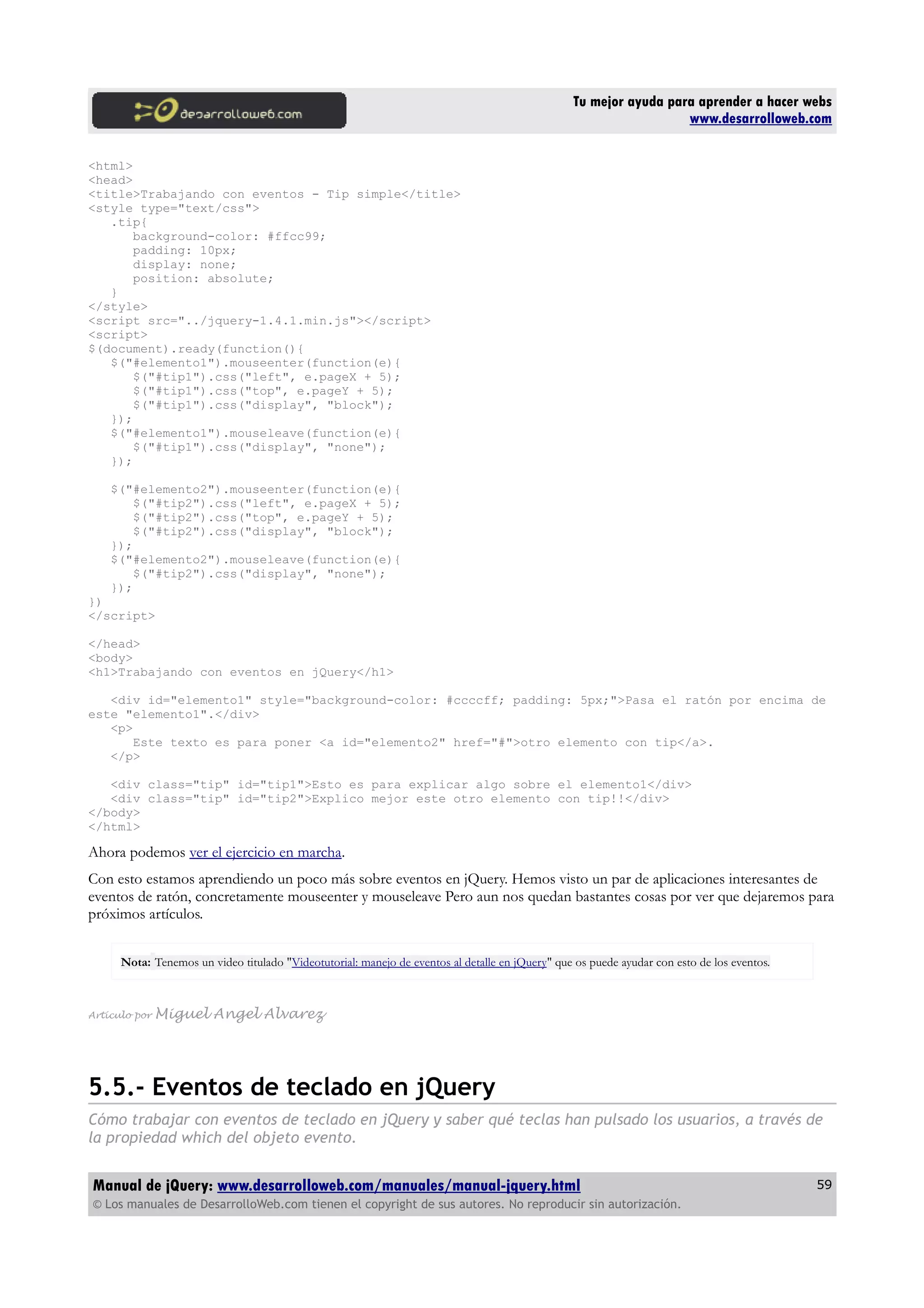 Tu mejor ayuda para aprender a hacer webs
www.desarrolloweb.com
<html>
<head>
<title>Trabajando con eventos - Tip simple</title>
<style type="text/css">
.tip{
background-color: #ffcc99;
padding: 10px;
display: none;
position: absolute;
}
</style>
<script src="../jquery-1.4.1.min.js"></script>
<script>
$(document).ready(function(){
$("#elemento1").mouseenter(function(e){
$("#tip1").css("left", e.pageX + 5);
$("#tip1").css("top", e.pageY + 5);
$("#tip1").css("display", "block");
});
$("#elemento1").mouseleave(function(e){
$("#tip1").css("display", "none");
});
$("#elemento2").mouseenter(function(e){
$("#tip2").css("left", e.pageX + 5);
$("#tip2").css("top", e.pageY + 5);
$("#tip2").css("display", "block");
});
$("#elemento2").mouseleave(function(e){
$("#tip2").css("display", "none");
});
})
</script>
</head>
<body>
<h1>Trabajando con eventos en jQuery</h1>
<div id="elemento1" style="background-color: #ccccff; padding: 5px;">Pasa el ratón por encima de
este "elemento1".</div>
<p>
Este texto es para poner <a id="elemento2" href="#">otro elemento con tip</a>.
</p>
<div class="tip" id="tip1">Esto es para explicar algo sobre el elemento1</div>
<div class="tip" id="tip2">Explico mejor este otro elemento con tip!!</div>
</body>
</html>
Ahora podemos ver el ejercicio en marcha.
Con esto estamos aprendiendo un poco más sobre eventos en jQuery. Hemos visto un par de aplicaciones interesantes de
eventos de ratón, concretamente mouseenter y mouseleave Pero aun nos quedan bastantes cosas por ver que dejaremos para
próximos artículos.
Nota: Tenemos un video titulado "Videotutorial: manejo de eventos al detalle en jQuery" que os puede ayudar con esto de los eventos.
Artículo por Miguel Angel Alvarez
5.5.- Eventos de teclado en jQuery
Cómo trabajar con eventos de teclado en jQuery y saber qué teclas han pulsado los usuarios, a través de
la propiedad which del objeto evento.
Manual de jQuery: www.desarrolloweb.com/manuales/manual-jquery.html
© Los manuales de DesarrolloWeb.com tienen el copyright de sus autores. No reproducir sin autorización.
59
 