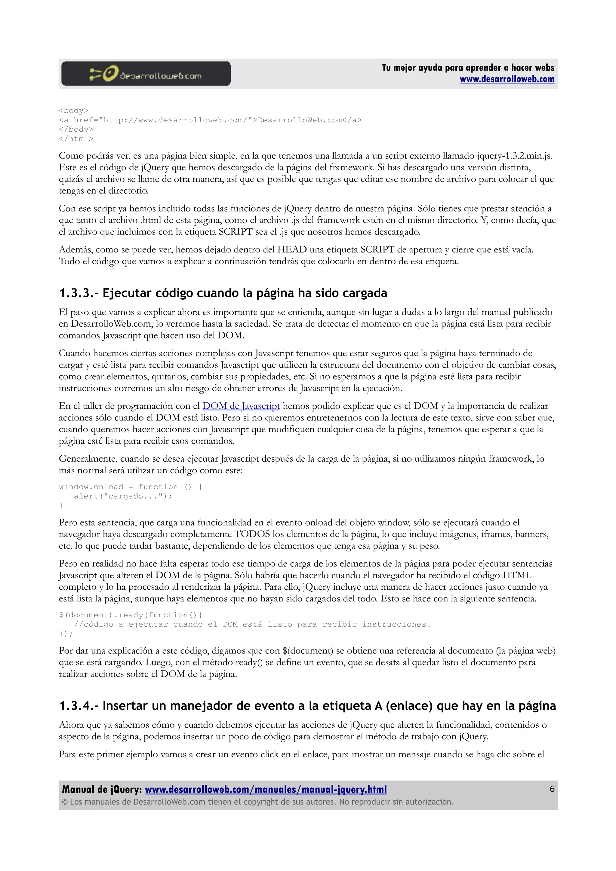 Tu mejor ayuda para aprender a hacer webs
www.desarrolloweb.com
<body>
<a href="http://www.desarrolloweb.com/">DesarrolloWeb.com</a>
</body>
</html>
Como podrás ver, es una página bien simple, en la que tenemos una llamada a un script externo llamado jquery-1.3.2.min.js.
Este es el código de jQuery que hemos descargado de la página del framework. Si has descargado una versión distinta,
quizás el archivo se llame de otra manera, así que es posible que tengas que editar ese nombre de archivo para colocar el que
tengas en el directorio.
Con ese script ya hemos incluido todas las funciones de jQuery dentro de nuestra página. Sólo tienes que prestar atención a
que tanto el archivo .html de esta página, como el archivo .js del framework estén en el mismo directorio. Y, como decía, que
el archivo que incluimos con la etiqueta SCRIPT sea el .js que nosotros hemos descargado.
Además, como se puede ver, hemos dejado dentro del HEAD una etiqueta SCRIPT de apertura y cierre que está vacía.
Todo el código que vamos a explicar a continuación tendrás que colocarlo en dentro de esa etiqueta.
1.3.3.- Ejecutar código cuando la página ha sido cargada
El paso que vamos a explicar ahora es importante que se entienda, aunque sin lugar a dudas a lo largo del manual publicado
en DesarrolloWeb.com, lo veremos hasta la saciedad. Se trata de detectar el momento en que la página está lista para recibir
comandos Javascript que hacen uso del DOM.
Cuando hacemos ciertas acciones complejas con Javascript tenemos que estar seguros que la página haya terminado de
cargar y esté lista para recibir comandos Javascript que utilicen la estructura del documento con el objetivo de cambiar cosas,
como crear elementos, quitarlos, cambiar sus propiedades, etc. Si no esperamos a que la página esté lista para recibir
instrucciones corremos un alto riesgo de obtener errores de Javascript en la ejecución.
En el taller de programación con el DOM de Javascript hemos podido explicar que es el DOM y la importancia de realizar
acciones sólo cuando el DOM está listo. Pero si no queremos entretenernos con la lectura de este texto, sirve con saber que,
cuando queremos hacer acciones con Javascript que modifiquen cualquier cosa de la página, tenemos que esperar a que la
página esté lista para recibir esos comandos.
Generalmente, cuando se desea ejecutar Javascript después de la carga de la página, si no utilizamos ningún framework, lo
más normal será utilizar un código como este:
window.onload = function () {
alert("cargado...");
}
Pero esta sentencia, que carga una funcionalidad en el evento onload del objeto window, sólo se ejecutará cuando el
navegador haya descargado completamente TODOS los elementos de la página, lo que incluye imágenes, iframes, banners,
etc. lo que puede tardar bastante, dependiendo de los elementos que tenga esa página y su peso.
Pero en realidad no hace falta esperar todo ese tiempo de carga de los elementos de la página para poder ejecutar sentencias
Javascript que alteren el DOM de la página. Sólo habría que hacerlo cuando el navegador ha recibido el código HTML
completo y lo ha procesado al renderizar la página. Para ello, jQuery incluye una manera de hacer acciones justo cuando ya
está lista la página, aunque haya elementos que no hayan sido cargados del todo. Esto se hace con la siguiente sentencia.
$(document).ready(function(){
//código a ejecutar cuando el DOM está listo para recibir instrucciones.
});
Por dar una explicación a este código, digamos que con $(document) se obtiene una referencia al documento (la página web)
que se está cargando. Luego, con el método ready() se define un evento, que se desata al quedar listo el documento para
realizar acciones sobre el DOM de la página.
1.3.4.- Insertar un manejador de evento a la etiqueta A (enlace) que hay en la página
Ahora que ya sabemos cómo y cuando debemos ejecutar las acciones de jQuery que alteren la funcionalidad, contenidos o
aspecto de la página, podemos insertar un poco de código para demostrar el método de trabajo con jQuery.
Para este primer ejemplo vamos a crear un evento click en el enlace, para mostrar un mensaje cuando se haga clic sobre el
Manual de jQuery: www.desarrolloweb.com/manuales/manual-jquery.html
© Los manuales de DesarrolloWeb.com tienen el copyright de sus autores. No reproducir sin autorización.
6
 