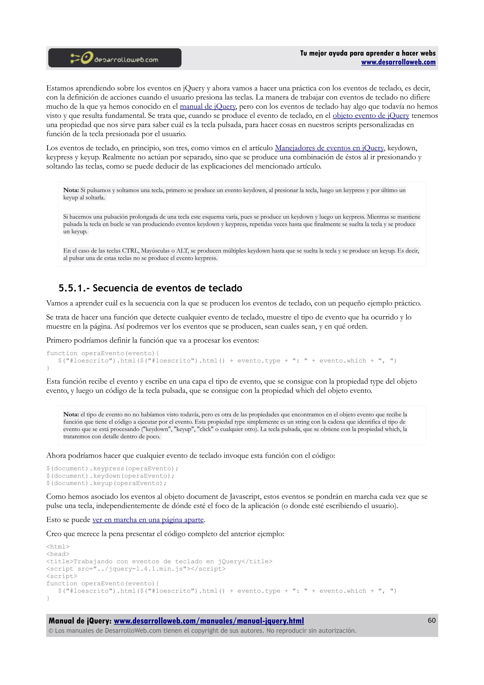 Tu mejor ayuda para aprender a hacer webs
www.desarrolloweb.com
Estamos aprendiendo sobre los eventos en jQuery y ahora vamos a hacer una práctica con los eventos de teclado, es decir,
con la definición de acciones cuando el usuario presiona las teclas. La manera de trabajar con eventos de teclado no difiere
mucho de la que ya hemos conocido en el manual de jQuery, pero con los eventos de teclado hay algo que todavía no hemos
visto y que resulta fundamental. Se trata que, cuando se produce el evento de teclado, en el objeto evento de jQuery tenemos
una propiedad que nos sirve para saber cuál es la tecla pulsada, para hacer cosas en nuestros scripts personalizadas en
función de la tecla presionada por el usuario.
Los eventos de teclado, en principio, son tres, como vimos en el artículo Manejadores de eventos en jQuery, keydown,
keypress y keyup. Realmente no actúan por separado, sino que se produce una combinación de éstos al ir presionando y
soltando las teclas, como se puede deducir de las explicaciones del mencionado artículo.
Nota: Si pulsamos y soltamos una tecla, primero se produce un evento keydown, al presionar la tecla, luego un keypress y por último un
keyup al soltarla.
Si hacemos una pulsación prolongada de una tecla este esquema varía, pues se produce un keydown y luego un keypress. Mientras se mantiene
pulsada la tecla en bucle se van produciendo eventos keydown y keypress, repetidas veces hasta que finalmente se suelta la tecla y se produce
un keyup.
En el caso de las teclas CTRL, Mayúsculas o ALT, se producen múltiples keydown hasta que se suelta la tecla y se produce un keyup. Es decir,
al pulsar una de estas teclas no se produce el evento keypress.
5.5.1.- Secuencia de eventos de teclado
Vamos a aprender cuál es la secuencia con la que se producen los eventos de teclado, con un pequeño ejemplo práctico.
Se trata de hacer una función que detecte cualquier evento de teclado, muestre el tipo de evento que ha ocurrido y lo
muestre en la página. Así podremos ver los eventos que se producen, sean cuales sean, y en qué orden.
Primero podríamos definir la función que va a procesar los eventos:
function operaEvento(evento){
$("#loescrito").html($("#loescrito").html() + evento.type + ": " + evento.which + ", ")
}
Esta función recibe el evento y escribe en una capa el tipo de evento, que se consigue con la propiedad type del objeto
evento, y luego un código de la tecla pulsada, que se consigue con la propiedad which del objeto evento.
Nota: el tipo de evento no no habíamos visto todavía, pero es otra de las propiedades que encontramos en el objeto evento que recibe la
función que tiene el código a ejecutar por el evento. Esta propiedad type simplemente es un string con la cadena que identifica el tipo de
evento que se está procesando ("keydown", "keyup", "click" o cualquier otro). La tecla pulsada, que se obtiene con la propiedad which, la
trataremos con detalle dentro de poco.
Ahora podríamos hacer que cualquier evento de teclado invoque esta función con el código:
$(document).keypress(operaEvento);
$(document).keydown(operaEvento);
$(document).keyup(operaEvento);
Como hemos asociado los eventos al objeto document de Javascript, estos eventos se pondrán en marcha cada vez que se
pulse una tecla, independientemente de dónde esté el foco de la aplicación (o donde esté escribiendo el usuario).
Esto se puede ver en marcha en una página aparte.
Creo que merece la pena presentar el código completo del anterior ejemplo:
<html>
<head>
<title>Trabajando con eventos de teclado en jQuery</title>
<script src="../jquery-1.4.1.min.js"></script>
<script>
function operaEvento(evento){
$("#loescrito").html($("#loescrito").html() + evento.type + ": " + evento.which + ", ")
}
Manual de jQuery: www.desarrolloweb.com/manuales/manual-jquery.html
© Los manuales de DesarrolloWeb.com tienen el copyright de sus autores. No reproducir sin autorización.
60
 