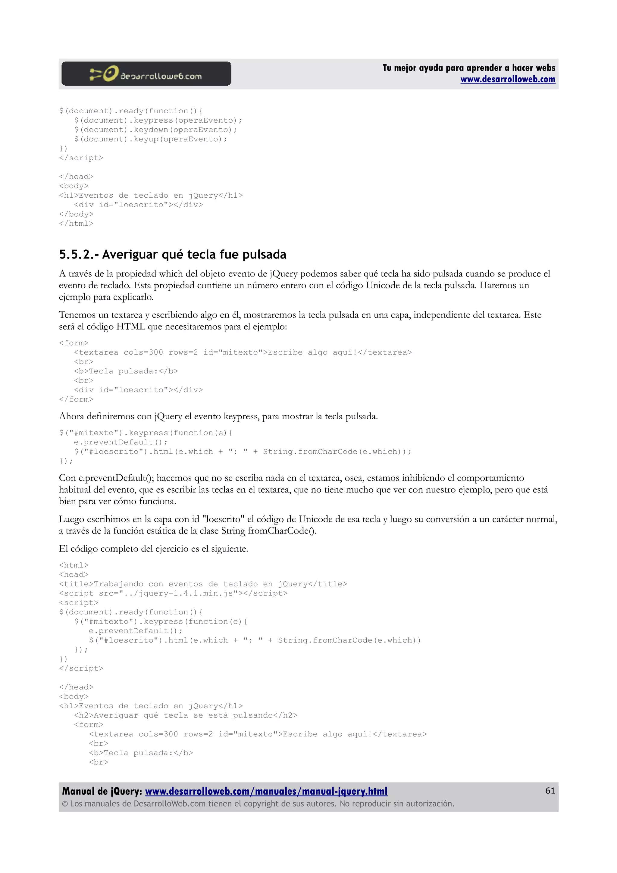 Tu mejor ayuda para aprender a hacer webs
www.desarrolloweb.com
$(document).ready(function(){
$(document).keypress(operaEvento);
$(document).keydown(operaEvento);
$(document).keyup(operaEvento);
})
</script>
</head>
<body>
<h1>Eventos de teclado en jQuery</h1>
<div id="loescrito"></div>
</body>
</html>
5.5.2.- Averiguar qué tecla fue pulsada
A través de la propiedad which del objeto evento de jQuery podemos saber qué tecla ha sido pulsada cuando se produce el
evento de teclado. Esta propiedad contiene un número entero con el código Unicode de la tecla pulsada. Haremos un
ejemplo para explicarlo.
Tenemos un textarea y escribiendo algo en él, mostraremos la tecla pulsada en una capa, independiente del textarea. Este
será el código HTML que necesitaremos para el ejemplo:
<form>
<textarea cols=300 rows=2 id="mitexto">Escribe algo aquí!</textarea>
<br>
<b>Tecla pulsada:</b>
<br>
<div id="loescrito"></div>
</form>
Ahora definiremos con jQuery el evento keypress, para mostrar la tecla pulsada.
$("#mitexto").keypress(function(e){
e.preventDefault();
$("#loescrito").html(e.which + ": " + String.fromCharCode(e.which));
});
Con e.preventDefault(); hacemos que no se escriba nada en el textarea, osea, estamos inhibiendo el comportamiento
habitual del evento, que es escribir las teclas en el textarea, que no tiene mucho que ver con nuestro ejemplo, pero que está
bien para ver cómo funciona.
Luego escribimos en la capa con id "loescrito" el código de Unicode de esa tecla y luego su conversión a un carácter normal,
a través de la función estática de la clase String fromCharCode().
El código completo del ejercicio es el siguiente.
<html>
<head>
<title>Trabajando con eventos de teclado en jQuery</title>
<script src="../jquery-1.4.1.min.js"></script>
<script>
$(document).ready(function(){
$("#mitexto").keypress(function(e){
e.preventDefault();
$("#loescrito").html(e.which + ": " + String.fromCharCode(e.which))
});
})
</script>
</head>
<body>
<h1>Eventos de teclado en jQuery</h1>
<h2>Averiguar qué tecla se está pulsando</h2>
<form>
<textarea cols=300 rows=2 id="mitexto">Escribe algo aquí!</textarea>
<br>
<b>Tecla pulsada:</b>
<br>
Manual de jQuery: www.desarrolloweb.com/manuales/manual-jquery.html
© Los manuales de DesarrolloWeb.com tienen el copyright de sus autores. No reproducir sin autorización.
61
 