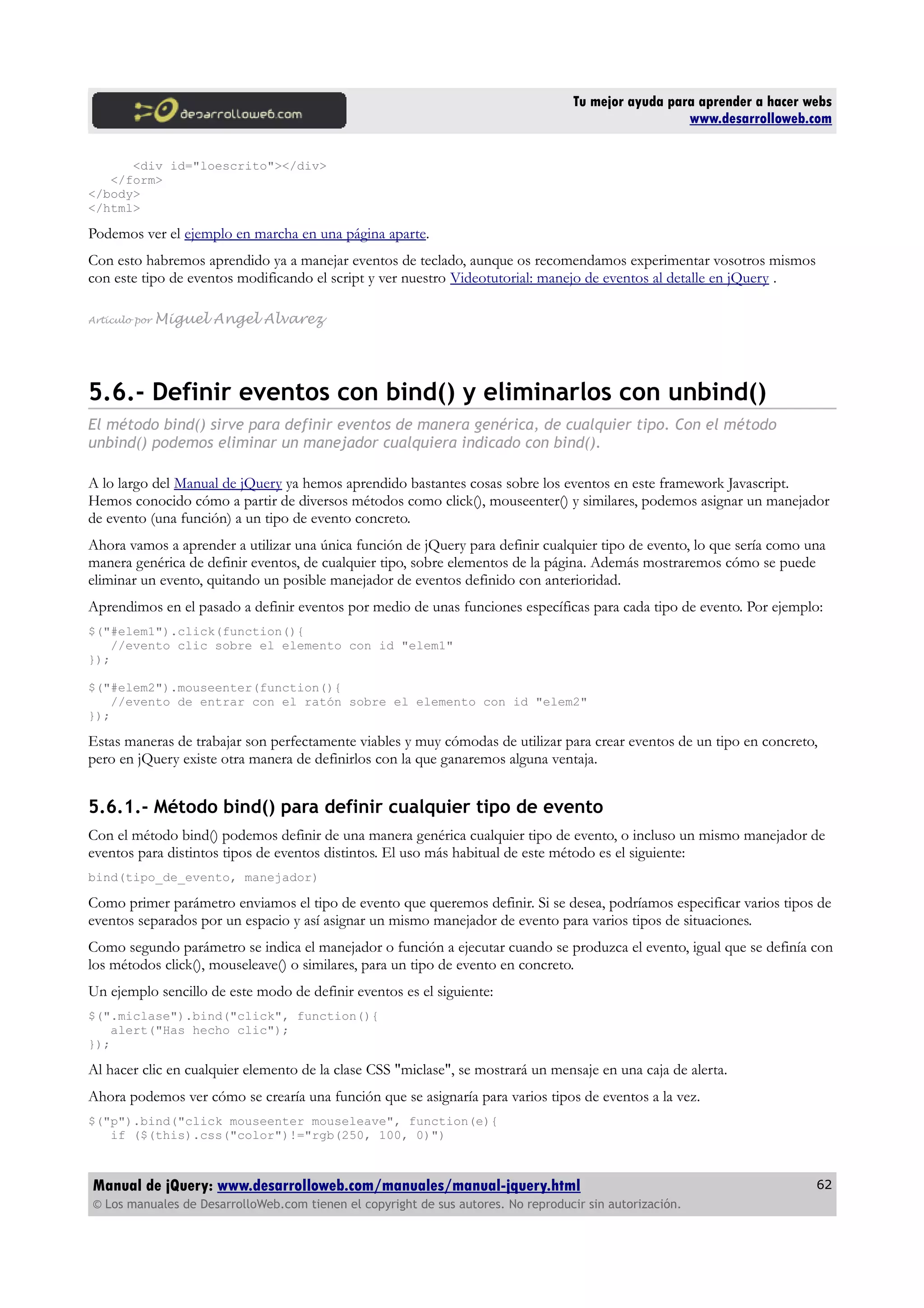 Tu mejor ayuda para aprender a hacer webs
www.desarrolloweb.com
<div id="loescrito"></div>
</form>
</body>
</html>
Podemos ver el ejemplo en marcha en una página aparte.
Con esto habremos aprendido ya a manejar eventos de teclado, aunque os recomendamos experimentar vosotros mismos
con este tipo de eventos modificando el script y ver nuestro Videotutorial: manejo de eventos al detalle en jQuery .
Artículo por Miguel Angel Alvarez
5.6.- Definir eventos con bind() y eliminarlos con unbind()
El método bind() sirve para definir eventos de manera genérica, de cualquier tipo. Con el método
unbind() podemos eliminar un manejador cualquiera indicado con bind().
A lo largo del Manual de jQuery ya hemos aprendido bastantes cosas sobre los eventos en este framework Javascript.
Hemos conocido cómo a partir de diversos métodos como click(), mouseenter() y similares, podemos asignar un manejador
de evento (una función) a un tipo de evento concreto.
Ahora vamos a aprender a utilizar una única función de jQuery para definir cualquier tipo de evento, lo que sería como una
manera genérica de definir eventos, de cualquier tipo, sobre elementos de la página. Además mostraremos cómo se puede
eliminar un evento, quitando un posible manejador de eventos definido con anterioridad.
Aprendimos en el pasado a definir eventos por medio de unas funciones específicas para cada tipo de evento. Por ejemplo:
$("#elem1").click(function(){
//evento clic sobre el elemento con id "elem1"
});
$("#elem2").mouseenter(function(){
//evento de entrar con el ratón sobre el elemento con id "elem2"
});
Estas maneras de trabajar son perfectamente viables y muy cómodas de utilizar para crear eventos de un tipo en concreto,
pero en jQuery existe otra manera de definirlos con la que ganaremos alguna ventaja.
5.6.1.- Método bind() para definir cualquier tipo de evento
Con el método bind() podemos definir de una manera genérica cualquier tipo de evento, o incluso un mismo manejador de
eventos para distintos tipos de eventos distintos. El uso más habitual de este método es el siguiente:
bind(tipo_de_evento, manejador)
Como primer parámetro enviamos el tipo de evento que queremos definir. Si se desea, podríamos especificar varios tipos de
eventos separados por un espacio y así asignar un mismo manejador de evento para varios tipos de situaciones.
Como segundo parámetro se indica el manejador o función a ejecutar cuando se produzca el evento, igual que se definía con
los métodos click(), mouseleave() o similares, para un tipo de evento en concreto.
Un ejemplo sencillo de este modo de definir eventos es el siguiente:
$(".miclase").bind("click", function(){
alert("Has hecho clic");
});
Al hacer clic en cualquier elemento de la clase CSS "miclase", se mostrará un mensaje en una caja de alerta.
Ahora podemos ver cómo se crearía una función que se asignaría para varios tipos de eventos a la vez.
$("p").bind("click mouseenter mouseleave", function(e){
if ($(this).css("color")!="rgb(250, 100, 0)")
Manual de jQuery: www.desarrolloweb.com/manuales/manual-jquery.html
© Los manuales de DesarrolloWeb.com tienen el copyright de sus autores. No reproducir sin autorización.
62
 