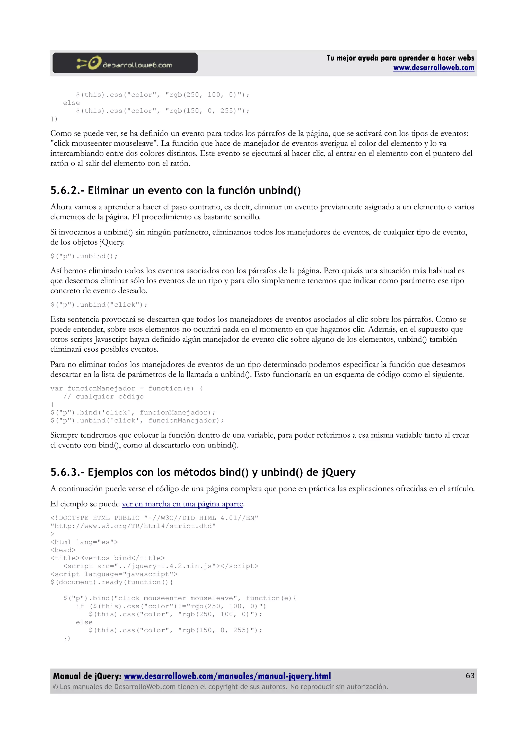 Tu mejor ayuda para aprender a hacer webs
www.desarrolloweb.com
$(this).css("color", "rgb(250, 100, 0)");
else
$(this).css("color", "rgb(150, 0, 255)");
})
Como se puede ver, se ha definido un evento para todos los párrafos de la página, que se activará con los tipos de eventos:
"click mouseenter mouseleave". La función que hace de manejador de eventos averigua el color del elemento y lo va
intercambiando entre dos colores distintos. Este evento se ejecutará al hacer clic, al entrar en el elemento con el puntero del
ratón o al salir del elemento con el ratón.
5.6.2.- Eliminar un evento con la función unbind()
Ahora vamos a aprender a hacer el paso contrario, es decir, eliminar un evento previamente asignado a un elemento o varios
elementos de la página. El procedimiento es bastante sencillo.
Si invocamos a unbind() sin ningún parámetro, eliminamos todos los manejadores de eventos, de cualquier tipo de evento,
de los objetos jQuery.
$("p").unbind();
Así hemos eliminado todos los eventos asociados con los párrafos de la página. Pero quizás una situación más habitual es
que deseemos eliminar sólo los eventos de un tipo y para ello simplemente tenemos que indicar como parámetro ese tipo
concreto de evento deseado.
$("p").unbind("click");
Esta sentencia provocará se descarten que todos los manejadores de eventos asociados al clic sobre los párrafos. Como se
puede entender, sobre esos elementos no ocurrirá nada en el momento en que hagamos clic. Además, en el supuesto que
otros scripts Javascript hayan definido algún manejador de evento clic sobre alguno de los elementos, unbind() también
eliminará esos posibles eventos.
Para no eliminar todos los manejadores de eventos de un tipo determinado podemos especificar la función que deseamos
descartar en la lista de parámetros de la llamada a unbind(). Esto funcionaría en un esquema de código como el siguiente.
var funcionManejador = function(e) {
// cualquier código
}
$("p").bind('click', funcionManejador);
$("p").unbind('click', funcionManejador);
Siempre tendremos que colocar la función dentro de una variable, para poder referirnos a esa misma variable tanto al crear
el evento con bind(), como al descartarlo con unbind().
5.6.3.- Ejemplos con los métodos bind() y unbind() de jQuery
A continuación puede verse el código de una página completa que pone en práctica las explicaciones ofrecidas en el artículo.
El ejemplo se puede ver en marcha en una página aparte.
<!DOCTYPE HTML PUBLIC "-//W3C//DTD HTML 4.01//EN"
"http://www.w3.org/TR/html4/strict.dtd"
>
<html lang="es">
<head>
<title>Eventos bind</title>
<script src="../jquery-1.4.2.min.js"></script>
<script language="javascript">
$(document).ready(function(){
$("p").bind("click mouseenter mouseleave", function(e){
if ($(this).css("color")!="rgb(250, 100, 0)")
$(this).css("color", "rgb(250, 100, 0)");
else
$(this).css("color", "rgb(150, 0, 255)");
})
Manual de jQuery: www.desarrolloweb.com/manuales/manual-jquery.html
© Los manuales de DesarrolloWeb.com tienen el copyright de sus autores. No reproducir sin autorización.
63
 