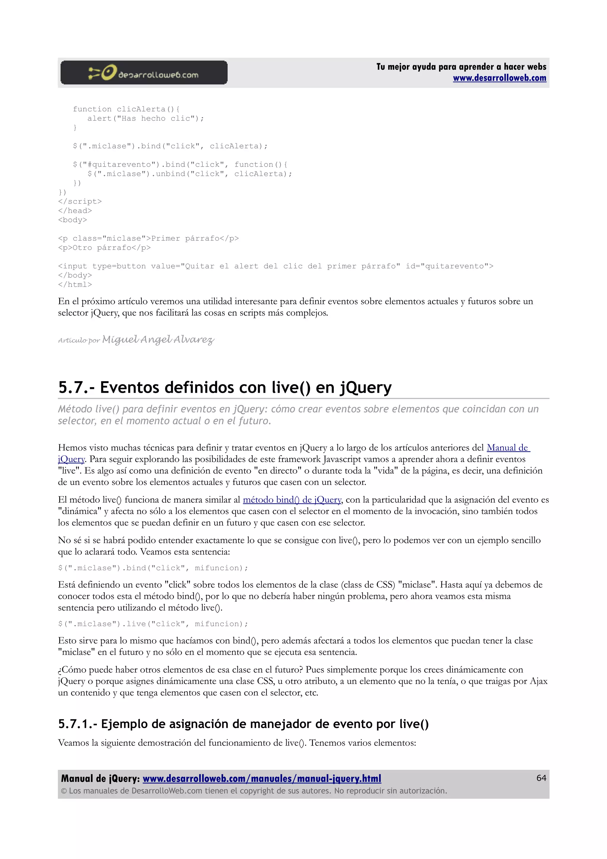 Tu mejor ayuda para aprender a hacer webs
www.desarrolloweb.com
function clicAlerta(){
alert("Has hecho clic");
}
$(".miclase").bind("click", clicAlerta);
$("#quitarevento").bind("click", function(){
$(".miclase").unbind("click", clicAlerta);
})
})
</script>
</head>
<body>
<p class="miclase">Primer párrafo</p>
<p>Otro párrafo</p>
<input type=button value="Quitar el alert del clic del primer párrafo" id="quitarevento">
</body>
</html>
En el próximo artículo veremos una utilidad interesante para definir eventos sobre elementos actuales y futuros sobre un
selector jQuery, que nos facilitará las cosas en scripts más complejos.
Artículo por Miguel Angel Alvarez
5.7.- Eventos definidos con live() en jQuery
Método live() para definir eventos en jQuery: cómo crear eventos sobre elementos que coincidan con un
selector, en el momento actual o en el futuro.
Hemos visto muchas técnicas para definir y tratar eventos en jQuery a lo largo de los artículos anteriores del Manual de
jQuery. Para seguir explorando las posibilidades de este framework Javascript vamos a aprender ahora a definir eventos
"live". Es algo así como una definición de evento "en directo" o durante toda la "vida" de la página, es decir, una definición
de un evento sobre los elementos actuales y futuros que casen con un selector.
El método live() funciona de manera similar al método bind() de jQuery, con la particularidad que la asignación del evento es
"dinámica" y afecta no sólo a los elementos que casen con el selector en el momento de la invocación, sino también todos
los elementos que se puedan definir en un futuro y que casen con ese selector.
No sé si se habrá podido entender exactamente lo que se consigue con live(), pero lo podemos ver con un ejemplo sencillo
que lo aclarará todo. Veamos esta sentencia:
$(".miclase").bind("click", mifuncion);
Está definiendo un evento "click" sobre todos los elementos de la clase (class de CSS) "miclase". Hasta aquí ya debemos de
conocer todos esta el método bind(), por lo que no debería haber ningún problema, pero ahora veamos esta misma
sentencia pero utilizando el método live().
$(".miclase").live("click", mifuncion);
Esto sirve para lo mismo que hacíamos con bind(), pero además afectará a todos los elementos que puedan tener la clase
"miclase" en el futuro y no sólo en el momento que se ejecuta esa sentencia.
¿Cómo puede haber otros elementos de esa clase en el futuro? Pues simplemente porque los crees dinámicamente con
jQuery o porque asignes dinámicamente una clase CSS, u otro atributo, a un elemento que no la tenía, o que traigas por Ajax
un contenido y que tenga elementos que casen con el selector, etc.
5.7.1.- Ejemplo de asignación de manejador de evento por live()
Veamos la siguiente demostración del funcionamiento de live(). Tenemos varios elementos:
Manual de jQuery: www.desarrolloweb.com/manuales/manual-jquery.html
© Los manuales de DesarrolloWeb.com tienen el copyright de sus autores. No reproducir sin autorización.
64
 