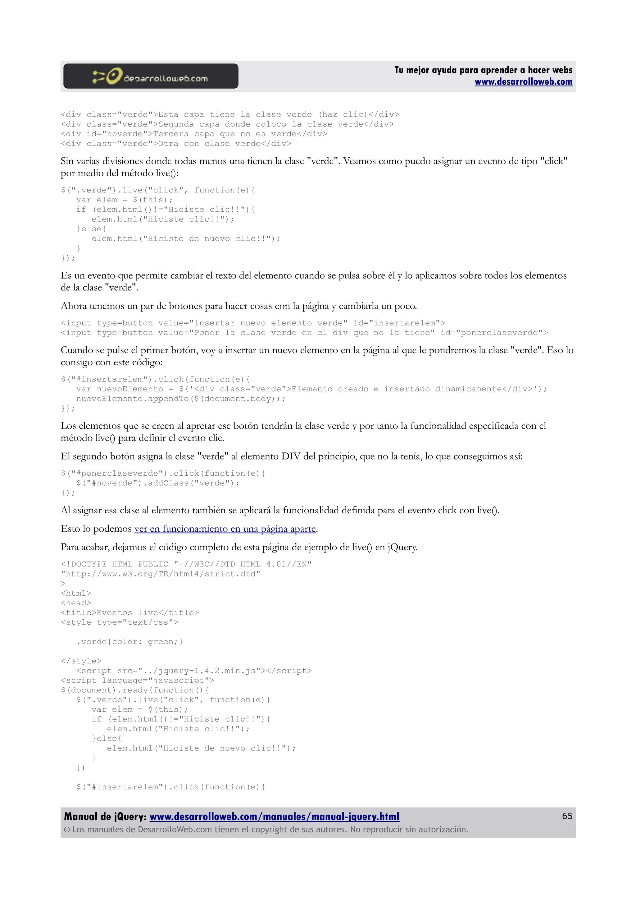 Tu mejor ayuda para aprender a hacer webs
www.desarrolloweb.com
<div class="verde">Esta capa tiene la clase verde (haz clic)</div>
<div class="verde">Segunda capa donde coloco la clase verde</div>
<div id="noverde">Tercera capa que no es verde</div>
<div class="verde">Otra con clase verde</div>
Sin varias divisiones donde todas menos una tienen la clase "verde". Veamos como puedo asignar un evento de tipo "click"
por medio del método live():
$(".verde").live("click", function(e){
var elem = $(this);
if (elem.html()!="Hiciste clic!!"){
elem.html("Hiciste clic!!");
}else{
elem.html("Hiciste de nuevo clic!!");
}
});
Es un evento que permite cambiar el texto del elemento cuando se pulsa sobre él y lo aplicamos sobre todos los elementos
de la clase "verde".
Ahora tenemos un par de botones para hacer cosas con la página y cambiarla un poco.
<input type=button value="insertar nuevo elemento verde" id="insertarelem">
<input type=button value="Poner la clase verde en el div que no la tiene" id="ponerclaseverde">
Cuando se pulse el primer botón, voy a insertar un nuevo elemento en la página al que le pondremos la clase "verde". Eso lo
consigo con este código:
$("#insertarelem").click(function(e){
var nuevoElemento = $('<div class="verde">Elemento creado e insertado dinamicamente</div>');
nuevoElemento.appendTo($(document.body));
});
Los elementos que se creen al apretar ese botón tendrán la clase verde y por tanto la funcionalidad especificada con el
método live() para definir el evento clic.
El segundo botón asigna la clase "verde" al elemento DIV del principio, que no la tenía, lo que conseguimos así:
$("#ponerclaseverde").click(function(e){
$("#noverde").addClass("verde");
});
Al asignar esa clase al elemento también se aplicará la funcionalidad definida para el evento click con live().
Esto lo podemos ver en funcionamiento en una página aparte.
Para acabar, dejamos el código completo de esta página de ejemplo de live() en jQuery.
<!DOCTYPE HTML PUBLIC "-//W3C//DTD HTML 4.01//EN"
"http://www.w3.org/TR/html4/strict.dtd"
>
<html>
<head>
<title>Eventos live</title>
<style type="text/css">
.verde{color: green;}
</style>
<script src="../jquery-1.4.2.min.js"></script>
<script language="javascript">
$(document).ready(function(){
$(".verde").live("click", function(e){
var elem = $(this);
if (elem.html()!="Hiciste clic!!"){
elem.html("Hiciste clic!!");
}else{
elem.html("Hiciste de nuevo clic!!");
}
})
$("#insertarelem").click(function(e){
Manual de jQuery: www.desarrolloweb.com/manuales/manual-jquery.html
© Los manuales de DesarrolloWeb.com tienen el copyright de sus autores. No reproducir sin autorización.
65
 