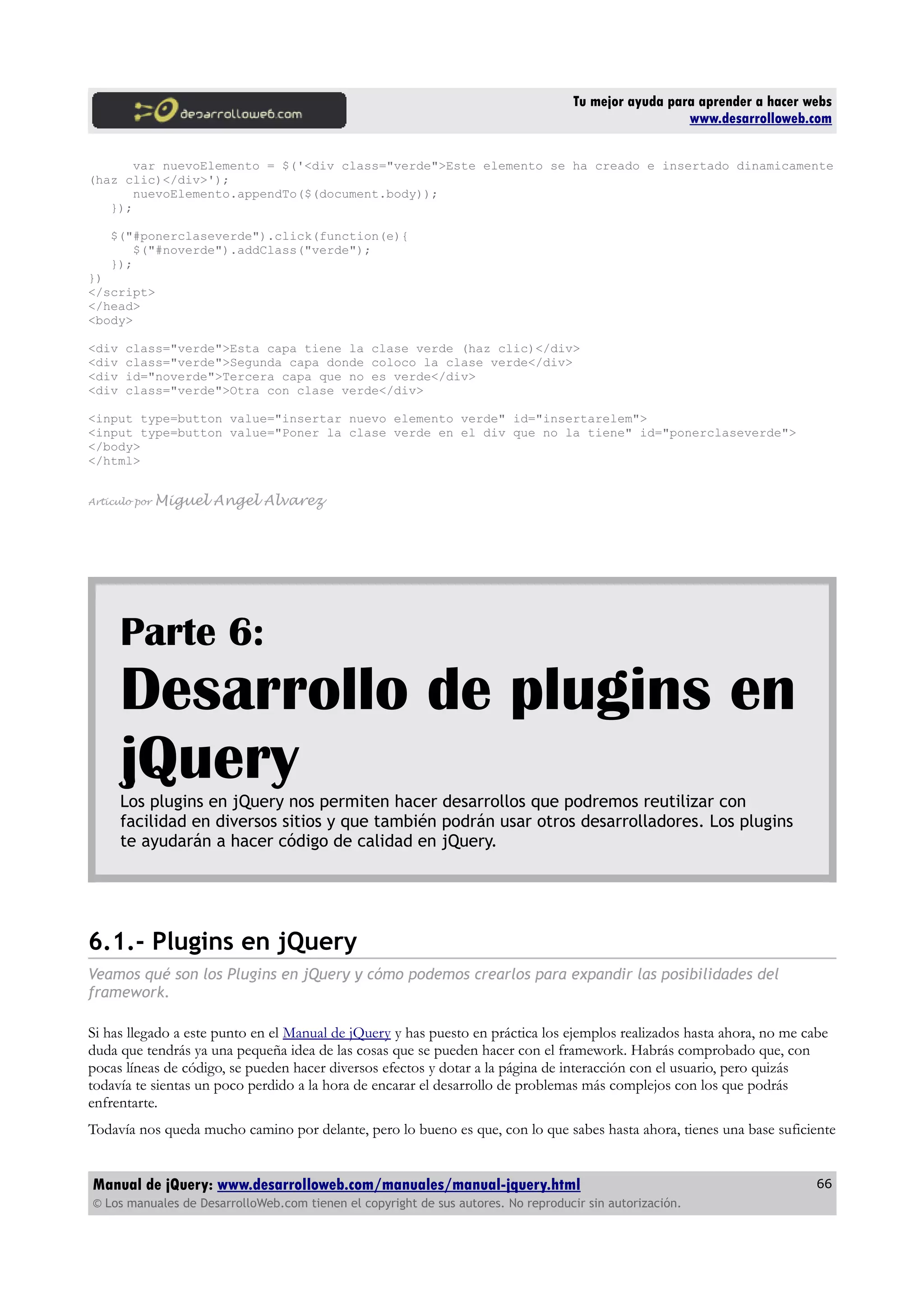Tu mejor ayuda para aprender a hacer webs
www.desarrolloweb.com
var nuevoElemento = $('<div class="verde">Este elemento se ha creado e insertado dinamicamente
(haz clic)</div>');
nuevoElemento.appendTo($(document.body));
});
$("#ponerclaseverde").click(function(e){
$("#noverde").addClass("verde");
});
})
</script>
</head>
<body>
<div class="verde">Esta capa tiene la clase verde (haz clic)</div>
<div class="verde">Segunda capa donde coloco la clase verde</div>
<div id="noverde">Tercera capa que no es verde</div>
<div class="verde">Otra con clase verde</div>
<input type=button value="insertar nuevo elemento verde" id="insertarelem">
<input type=button value="Poner la clase verde en el div que no la tiene" id="ponerclaseverde">
</body>
</html>
Artículo por Miguel Angel Alvarez
Parte 6:
Desarrollo de plugins en
jQueryLos plugins en jQuery nos permiten hacer desarrollos que podremos reutilizar con
facilidad en diversos sitios y que también podrán usar otros desarrolladores. Los plugins
te ayudarán a hacer código de calidad en jQuery.
6.1.- Plugins en jQuery
Veamos qué son los Plugins en jQuery y cómo podemos crearlos para expandir las posibilidades del
framework.
Si has llegado a este punto en el Manual de jQuery y has puesto en práctica los ejemplos realizados hasta ahora, no me cabe
duda que tendrás ya una pequeña idea de las cosas que se pueden hacer con el framework. Habrás comprobado que, con
pocas líneas de código, se pueden hacer diversos efectos y dotar a la página de interacción con el usuario, pero quizás
todavía te sientas un poco perdido a la hora de encarar el desarrollo de problemas más complejos con los que podrás
enfrentarte.
Todavía nos queda mucho camino por delante, pero lo bueno es que, con lo que sabes hasta ahora, tienes una base suficiente
Manual de jQuery: www.desarrolloweb.com/manuales/manual-jquery.html
© Los manuales de DesarrolloWeb.com tienen el copyright de sus autores. No reproducir sin autorización.
66
 