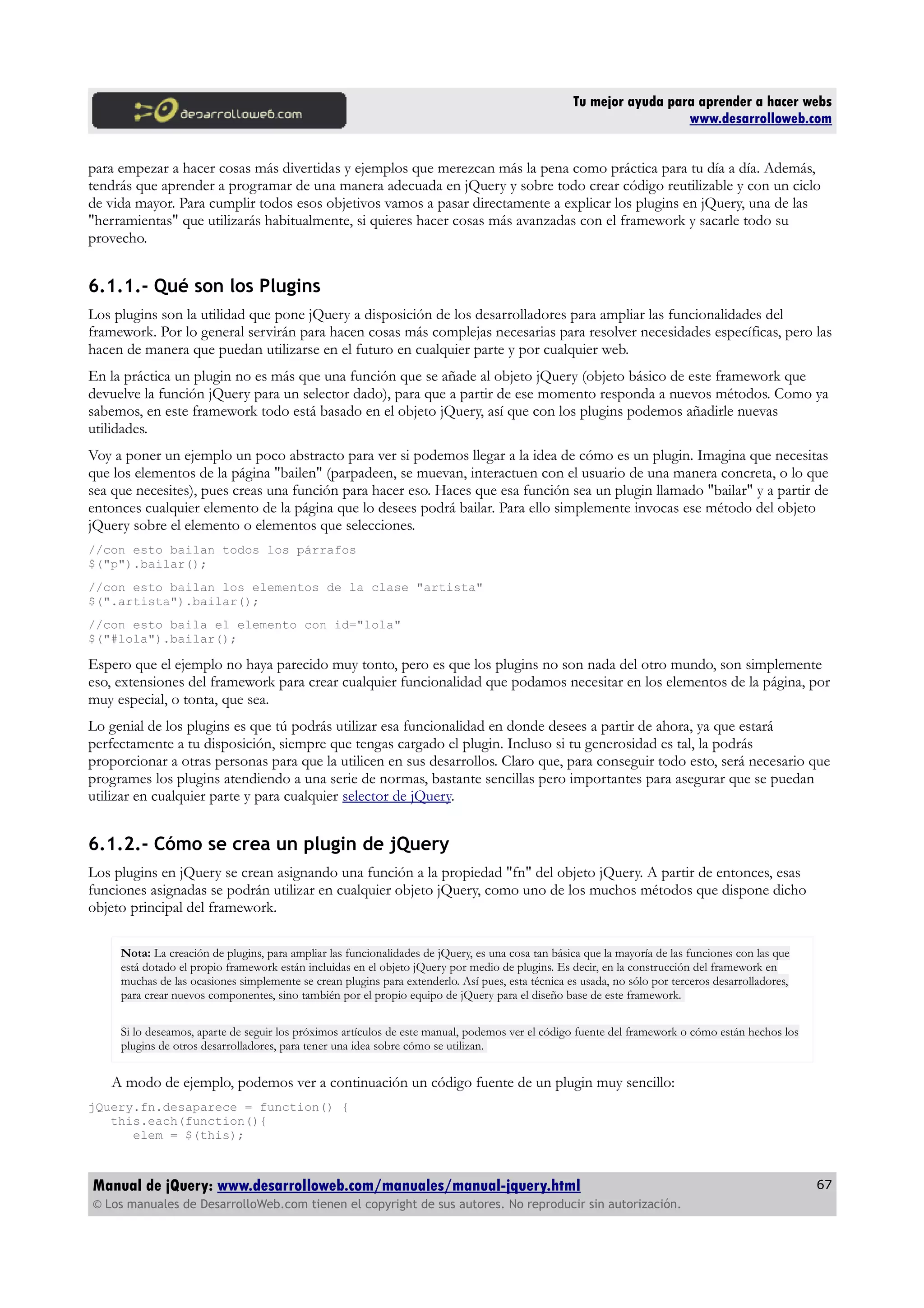 Tu mejor ayuda para aprender a hacer webs
www.desarrolloweb.com
para empezar a hacer cosas más divertidas y ejemplos que merezcan más la pena como práctica para tu día a día. Además,
tendrás que aprender a programar de una manera adecuada en jQuery y sobre todo crear código reutilizable y con un ciclo
de vida mayor. Para cumplir todos esos objetivos vamos a pasar directamente a explicar los plugins en jQuery, una de las
"herramientas" que utilizarás habitualmente, si quieres hacer cosas más avanzadas con el framework y sacarle todo su
provecho.
6.1.1.- Qué son los Plugins
Los plugins son la utilidad que pone jQuery a disposición de los desarrolladores para ampliar las funcionalidades del
framework. Por lo general servirán para hacen cosas más complejas necesarias para resolver necesidades específicas, pero las
hacen de manera que puedan utilizarse en el futuro en cualquier parte y por cualquier web.
En la práctica un plugin no es más que una función que se añade al objeto jQuery (objeto básico de este framework que
devuelve la función jQuery para un selector dado), para que a partir de ese momento responda a nuevos métodos. Como ya
sabemos, en este framework todo está basado en el objeto jQuery, así que con los plugins podemos añadirle nuevas
utilidades.
Voy a poner un ejemplo un poco abstracto para ver si podemos llegar a la idea de cómo es un plugin. Imagina que necesitas
que los elementos de la página "bailen" (parpadeen, se muevan, interactuen con el usuario de una manera concreta, o lo que
sea que necesites), pues creas una función para hacer eso. Haces que esa función sea un plugin llamado "bailar" y a partir de
entonces cualquier elemento de la página que lo desees podrá bailar. Para ello simplemente invocas ese método del objeto
jQuery sobre el elemento o elementos que selecciones.
//con esto bailan todos los párrafos
$("p").bailar();
//con esto bailan los elementos de la clase "artista"
$(".artista").bailar();
//con esto baila el elemento con id="lola"
$("#lola").bailar();
Espero que el ejemplo no haya parecido muy tonto, pero es que los plugins no son nada del otro mundo, son simplemente
eso, extensiones del framework para crear cualquier funcionalidad que podamos necesitar en los elementos de la página, por
muy especial, o tonta, que sea.
Lo genial de los plugins es que tú podrás utilizar esa funcionalidad en donde desees a partir de ahora, ya que estará
perfectamente a tu disposición, siempre que tengas cargado el plugin. Incluso si tu generosidad es tal, la podrás
proporcionar a otras personas para que la utilicen en sus desarrollos. Claro que, para conseguir todo esto, será necesario que
programes los plugins atendiendo a una serie de normas, bastante sencillas pero importantes para asegurar que se puedan
utilizar en cualquier parte y para cualquier selector de jQuery.
6.1.2.- Cómo se crea un plugin de jQuery
Los plugins en jQuery se crean asignando una función a la propiedad "fn" del objeto jQuery. A partir de entonces, esas
funciones asignadas se podrán utilizar en cualquier objeto jQuery, como uno de los muchos métodos que dispone dicho
objeto principal del framework.
Nota: La creación de plugins, para ampliar las funcionalidades de jQuery, es una cosa tan básica que la mayoría de las funciones con las que
está dotado el propio framework están incluidas en el objeto jQuery por medio de plugins. Es decir, en la construcción del framework en
muchas de las ocasiones simplemente se crean plugins para extenderlo. Así pues, esta técnica es usada, no sólo por terceros desarrolladores,
para crear nuevos componentes, sino también por el propio equipo de jQuery para el diseño base de este framework.
Si lo deseamos, aparte de seguir los próximos artículos de este manual, podemos ver el código fuente del framework o cómo están hechos los
plugins de otros desarrolladores, para tener una idea sobre cómo se utilizan.
A modo de ejemplo, podemos ver a continuación un código fuente de un plugin muy sencillo:
jQuery.fn.desaparece = function() {
this.each(function(){
elem = $(this);
Manual de jQuery: www.desarrolloweb.com/manuales/manual-jquery.html
© Los manuales de DesarrolloWeb.com tienen el copyright de sus autores. No reproducir sin autorización.
67
 