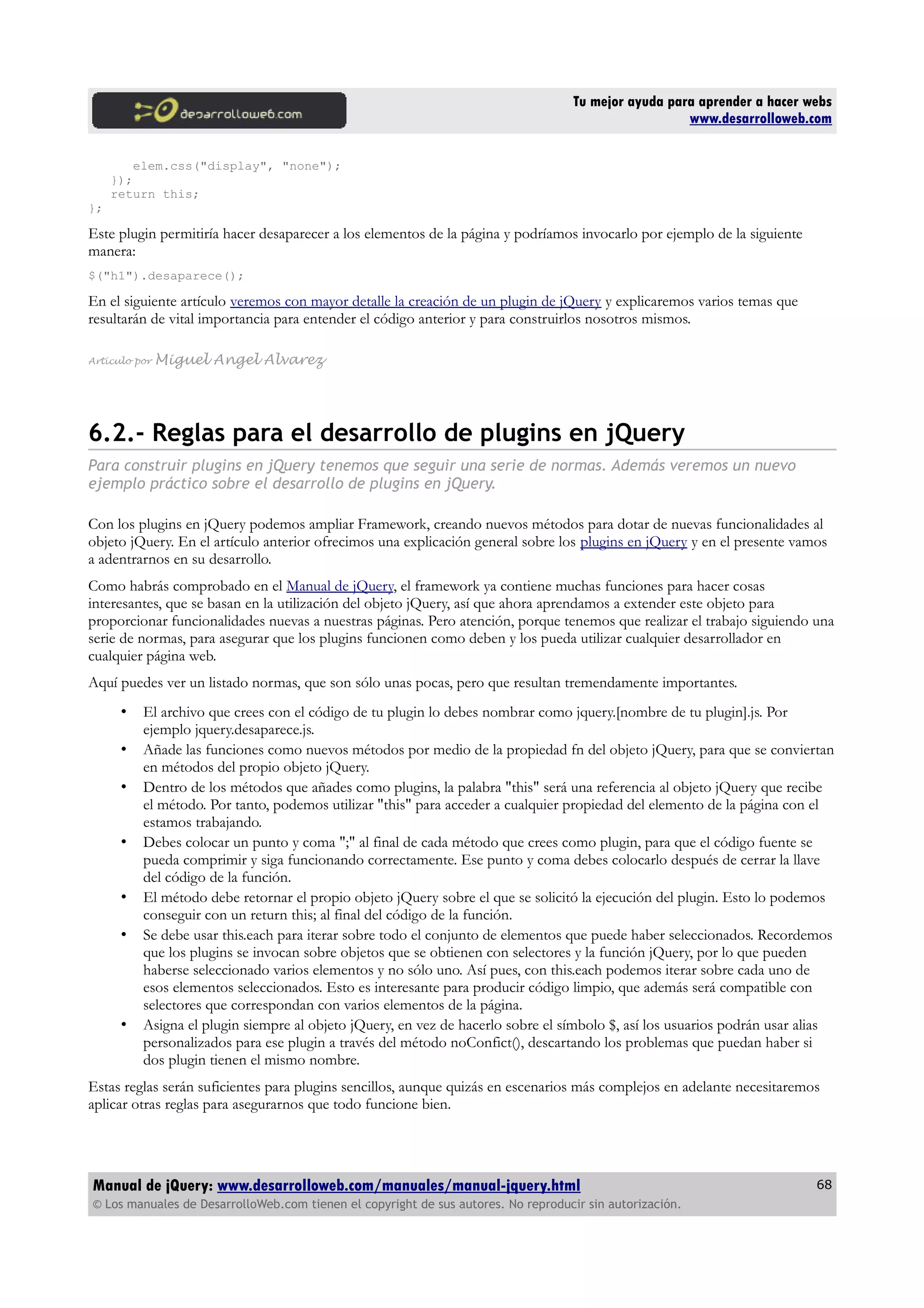 Tu mejor ayuda para aprender a hacer webs
www.desarrolloweb.com
elem.css("display", "none");
});
return this;
};
Este plugin permitiría hacer desaparecer a los elementos de la página y podríamos invocarlo por ejemplo de la siguiente
manera:
$("h1").desaparece();
En el siguiente artículo veremos con mayor detalle la creación de un plugin de jQuery y explicaremos varios temas que
resultarán de vital importancia para entender el código anterior y para construirlos nosotros mismos.
Artículo por Miguel Angel Alvarez
6.2.- Reglas para el desarrollo de plugins en jQuery
Para construir plugins en jQuery tenemos que seguir una serie de normas. Además veremos un nuevo
ejemplo práctico sobre el desarrollo de plugins en jQuery.
Con los plugins en jQuery podemos ampliar Framework, creando nuevos métodos para dotar de nuevas funcionalidades al
objeto jQuery. En el artículo anterior ofrecimos una explicación general sobre los plugins en jQuery y en el presente vamos
a adentrarnos en su desarrollo.
Como habrás comprobado en el Manual de jQuery, el framework ya contiene muchas funciones para hacer cosas
interesantes, que se basan en la utilización del objeto jQuery, así que ahora aprendamos a extender este objeto para
proporcionar funcionalidades nuevas a nuestras páginas. Pero atención, porque tenemos que realizar el trabajo siguiendo una
serie de normas, para asegurar que los plugins funcionen como deben y los pueda utilizar cualquier desarrollador en
cualquier página web.
Aquí puedes ver un listado normas, que son sólo unas pocas, pero que resultan tremendamente importantes.
• El archivo que crees con el código de tu plugin lo debes nombrar como jquery.[nombre de tu plugin].js. Por
ejemplo jquery.desaparece.js.
• Añade las funciones como nuevos métodos por medio de la propiedad fn del objeto jQuery, para que se conviertan
en métodos del propio objeto jQuery.
• Dentro de los métodos que añades como plugins, la palabra "this" será una referencia al objeto jQuery que recibe
el método. Por tanto, podemos utilizar "this" para acceder a cualquier propiedad del elemento de la página con el
estamos trabajando.
• Debes colocar un punto y coma ";" al final de cada método que crees como plugin, para que el código fuente se
pueda comprimir y siga funcionando correctamente. Ese punto y coma debes colocarlo después de cerrar la llave
del código de la función.
• El método debe retornar el propio objeto jQuery sobre el que se solicitó la ejecución del plugin. Esto lo podemos
conseguir con un return this; al final del código de la función.
• Se debe usar this.each para iterar sobre todo el conjunto de elementos que puede haber seleccionados. Recordemos
que los plugins se invocan sobre objetos que se obtienen con selectores y la función jQuery, por lo que pueden
haberse seleccionado varios elementos y no sólo uno. Así pues, con this.each podemos iterar sobre cada uno de
esos elementos seleccionados. Esto es interesante para producir código limpio, que además será compatible con
selectores que correspondan con varios elementos de la página.
• Asigna el plugin siempre al objeto jQuery, en vez de hacerlo sobre el símbolo $, así los usuarios podrán usar alias
personalizados para ese plugin a través del método noConfict(), descartando los problemas que puedan haber si
dos plugin tienen el mismo nombre.
Estas reglas serán suficientes para plugins sencillos, aunque quizás en escenarios más complejos en adelante necesitaremos
aplicar otras reglas para asegurarnos que todo funcione bien.
Manual de jQuery: www.desarrolloweb.com/manuales/manual-jquery.html
© Los manuales de DesarrolloWeb.com tienen el copyright de sus autores. No reproducir sin autorización.
68
 
