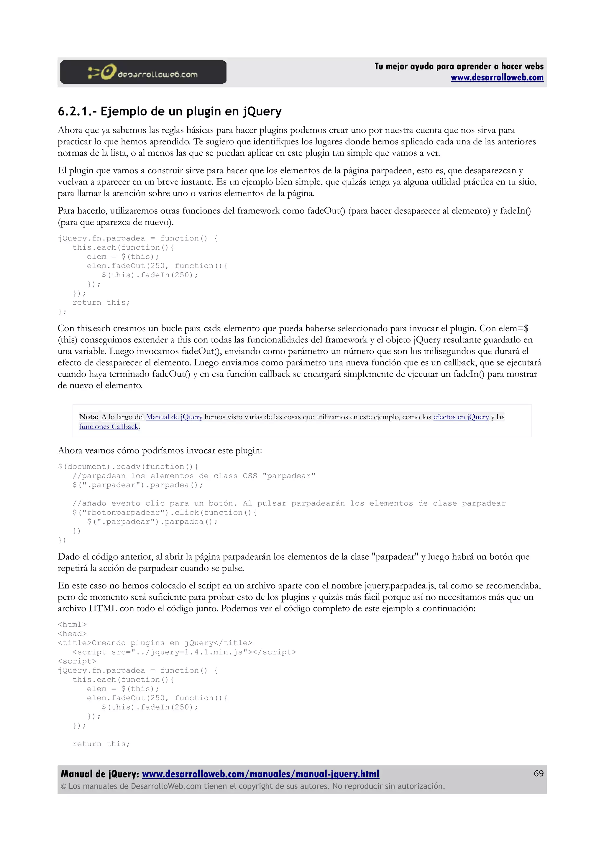 Tu mejor ayuda para aprender a hacer webs
www.desarrolloweb.com
6.2.1.- Ejemplo de un plugin en jQuery
Ahora que ya sabemos las reglas básicas para hacer plugins podemos crear uno por nuestra cuenta que nos sirva para
practicar lo que hemos aprendido. Te sugiero que identifiques los lugares donde hemos aplicado cada una de las anteriores
normas de la lista, o al menos las que se puedan aplicar en este plugin tan simple que vamos a ver.
El plugin que vamos a construir sirve para hacer que los elementos de la página parpadeen, esto es, que desaparezcan y
vuelvan a aparecer en un breve instante. Es un ejemplo bien simple, que quizás tenga ya alguna utilidad práctica en tu sitio,
para llamar la atención sobre uno o varios elementos de la página.
Para hacerlo, utilizaremos otras funciones del framework como fadeOut() (para hacer desaparecer al elemento) y fadeIn()
(para que aparezca de nuevo).
jQuery.fn.parpadea = function() {
this.each(function(){
elem = $(this);
elem.fadeOut(250, function(){
$(this).fadeIn(250);
});
});
return this;
};
Con this.each creamos un bucle para cada elemento que pueda haberse seleccionado para invocar el plugin. Con elem=$
(this) conseguimos extender a this con todas las funcionalidades del framework y el objeto jQuery resultante guardarlo en
una variable. Luego invocamos fadeOut(), enviando como parámetro un número que son los milisegundos que durará el
efecto de desaparecer el elemento. Luego enviamos como parámetro una nueva función que es un callback, que se ejecutará
cuando haya terminado fadeOut() y en esa función callback se encargará simplemente de ejecutar un fadeIn() para mostrar
de nuevo el elemento.
Nota: A lo largo del Manual de jQuery hemos visto varias de las cosas que utilizamos en este ejemplo, como los efectos en jQuery y las
funciones Callback.
Ahora veamos cómo podríamos invocar este plugin:
$(document).ready(function(){
//parpadean los elementos de class CSS "parpadear"
$(".parpadear").parpadea();
//añado evento clic para un botón. Al pulsar parpadearán los elementos de clase parpadear
$("#botonparpadear").click(function(){
$(".parpadear").parpadea();
})
})
Dado el código anterior, al abrir la página parpadearán los elementos de la clase "parpadear" y luego habrá un botón que
repetirá la acción de parpadear cuando se pulse.
En este caso no hemos colocado el script en un archivo aparte con el nombre jquery.parpadea.js, tal como se recomendaba,
pero de momento será suficiente para probar esto de los plugins y quizás más fácil porque así no necesitamos más que un
archivo HTML con todo el código junto. Podemos ver el código completo de este ejemplo a continuación:
<html>
<head>
<title>Creando plugins en jQuery</title>
<script src="../jquery-1.4.1.min.js"></script>
<script>
jQuery.fn.parpadea = function() {
this.each(function(){
elem = $(this);
elem.fadeOut(250, function(){
$(this).fadeIn(250);
});
});
return this;
Manual de jQuery: www.desarrolloweb.com/manuales/manual-jquery.html
© Los manuales de DesarrolloWeb.com tienen el copyright de sus autores. No reproducir sin autorización.
69
 