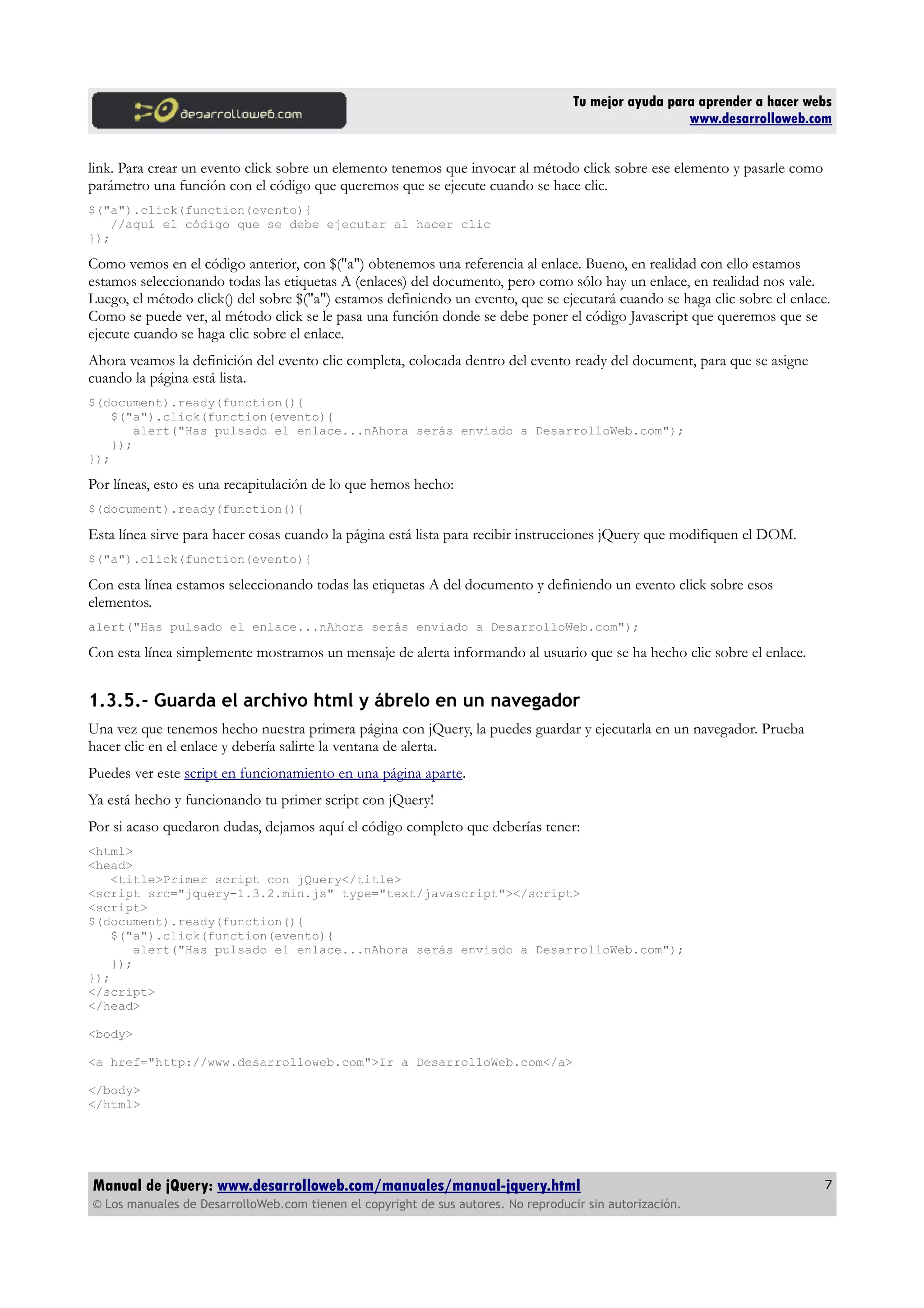 Tu mejor ayuda para aprender a hacer webs
www.desarrolloweb.com
link. Para crear un evento click sobre un elemento tenemos que invocar al método click sobre ese elemento y pasarle como
parámetro una función con el código que queremos que se ejecute cuando se hace clic.
$("a").click(function(evento){
//aquí el código que se debe ejecutar al hacer clic
});
Como vemos en el código anterior, con $("a") obtenemos una referencia al enlace. Bueno, en realidad con ello estamos
estamos seleccionando todas las etiquetas A (enlaces) del documento, pero como sólo hay un enlace, en realidad nos vale.
Luego, el método click() del sobre $("a") estamos definiendo un evento, que se ejecutará cuando se haga clic sobre el enlace.
Como se puede ver, al método click se le pasa una función donde se debe poner el código Javascript que queremos que se
ejecute cuando se haga clic sobre el enlace.
Ahora veamos la definición del evento clic completa, colocada dentro del evento ready del document, para que se asigne
cuando la página está lista.
$(document).ready(function(){
$("a").click(function(evento){
alert("Has pulsado el enlace...nAhora serás enviado a DesarrolloWeb.com");
});
});
Por líneas, esto es una recapitulación de lo que hemos hecho:
$(document).ready(function(){
Esta línea sirve para hacer cosas cuando la página está lista para recibir instrucciones jQuery que modifiquen el DOM.
$("a").click(function(evento){
Con esta línea estamos seleccionando todas las etiquetas A del documento y definiendo un evento click sobre esos
elementos.
alert("Has pulsado el enlace...nAhora serás enviado a DesarrolloWeb.com");
Con esta línea simplemente mostramos un mensaje de alerta informando al usuario que se ha hecho clic sobre el enlace.
1.3.5.- Guarda el archivo html y ábrelo en un navegador
Una vez que tenemos hecho nuestra primera página con jQuery, la puedes guardar y ejecutarla en un navegador. Prueba
hacer clic en el enlace y debería salirte la ventana de alerta.
Puedes ver este script en funcionamiento en una página aparte.
Ya está hecho y funcionando tu primer script con jQuery!
Por si acaso quedaron dudas, dejamos aquí el código completo que deberías tener:
<html>
<head>
<title>Primer script con jQuery</title>
<script src="jquery-1.3.2.min.js" type="text/javascript"></script>
<script>
$(document).ready(function(){
$("a").click(function(evento){
alert("Has pulsado el enlace...nAhora serás enviado a DesarrolloWeb.com");
});
});
</script>
</head>
<body>
<a href="http://www.desarrolloweb.com">Ir a DesarrolloWeb.com</a>
</body>
</html>
Manual de jQuery: www.desarrolloweb.com/manuales/manual-jquery.html
© Los manuales de DesarrolloWeb.com tienen el copyright de sus autores. No reproducir sin autorización.
7
 