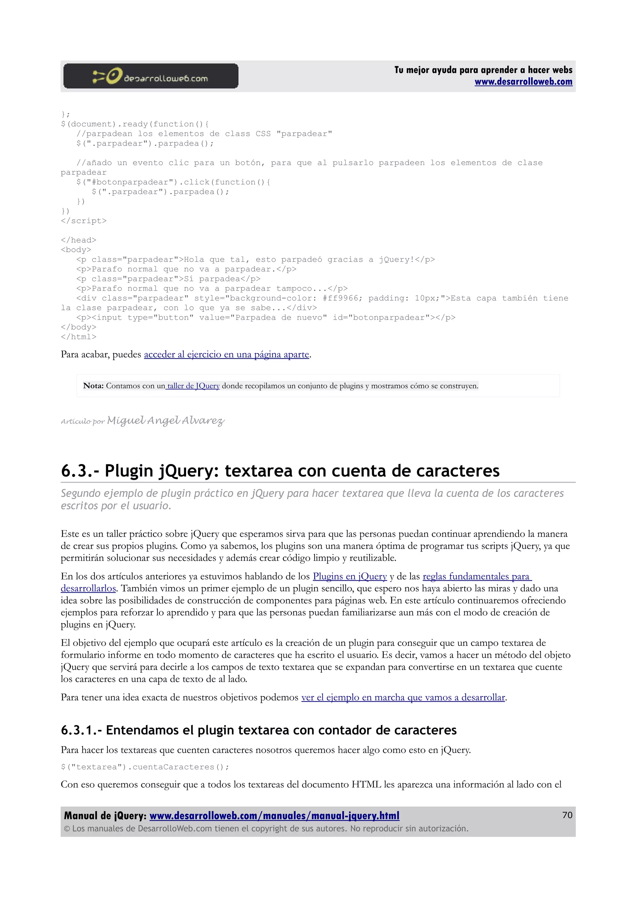 Tu mejor ayuda para aprender a hacer webs
www.desarrolloweb.com
};
$(document).ready(function(){
//parpadean los elementos de class CSS "parpadear"
$(".parpadear").parpadea();
//añado un evento clic para un botón, para que al pulsarlo parpadeen los elementos de clase
parpadear
$("#botonparpadear").click(function(){
$(".parpadear").parpadea();
})
})
</script>
</head>
<body>
<p class="parpadear">Hola que tal, esto parpadeó gracias a jQuery!</p>
<p>Parafo normal que no va a parpadear.</p>
<p class="parpadear">Sí parpadea</p>
<p>Parafo normal que no va a parpadear tampoco...</p>
<div class="parpadear" style="background-color: #ff9966; padding: 10px;">Esta capa también tiene
la clase parpadear, con lo que ya se sabe...</div>
<p><input type="button" value="Parpadea de nuevo" id="botonparpadear"></p>
</body>
</html>
Para acabar, puedes acceder al ejercicio en una página aparte.
Nota: Contamos con un taller de JQuery donde recopilamos un conjunto de plugins y mostramos cómo se construyen.
Artículo por Miguel Angel Alvarez
6.3.- Plugin jQuery: textarea con cuenta de caracteres
Segundo ejemplo de plugin práctico en jQuery para hacer textarea que lleva la cuenta de los caracteres
escritos por el usuario.
Este es un taller práctico sobre jQuery que esperamos sirva para que las personas puedan continuar aprendiendo la manera
de crear sus propios plugins. Como ya sabemos, los plugins son una manera óptima de programar tus scripts jQuery, ya que
permitirán solucionar sus necesidades y además crear código limpio y reutilizable.
En los dos artículos anteriores ya estuvimos hablando de los Plugins en jQuery y de las reglas fundamentales para
desarrollarlos. También vimos un primer ejemplo de un plugin sencillo, que espero nos haya abierto las miras y dado una
idea sobre las posibilidades de construcción de componentes para páginas web. En este artículo continuaremos ofreciendo
ejemplos para reforzar lo aprendido y para que las personas puedan familiarizarse aun más con el modo de creación de
plugins en jQuery.
El objetivo del ejemplo que ocupará este artículo es la creación de un plugin para conseguir que un campo textarea de
formulario informe en todo momento de caracteres que ha escrito el usuario. Es decir, vamos a hacer un método del objeto
jQuery que servirá para decirle a los campos de texto textarea que se expandan para convertirse en un textarea que cuente
los caracteres en una capa de texto de al lado.
Para tener una idea exacta de nuestros objetivos podemos ver el ejemplo en marcha que vamos a desarrollar.
6.3.1.- Entendamos el plugin textarea con contador de caracteres
Para hacer los textareas que cuenten caracteres nosotros queremos hacer algo como esto en jQuery.
$("textarea").cuentaCaracteres();
Con eso queremos conseguir que a todos los textareas del documento HTML les aparezca una información al lado con el
Manual de jQuery: www.desarrolloweb.com/manuales/manual-jquery.html
© Los manuales de DesarrolloWeb.com tienen el copyright de sus autores. No reproducir sin autorización.
70
 