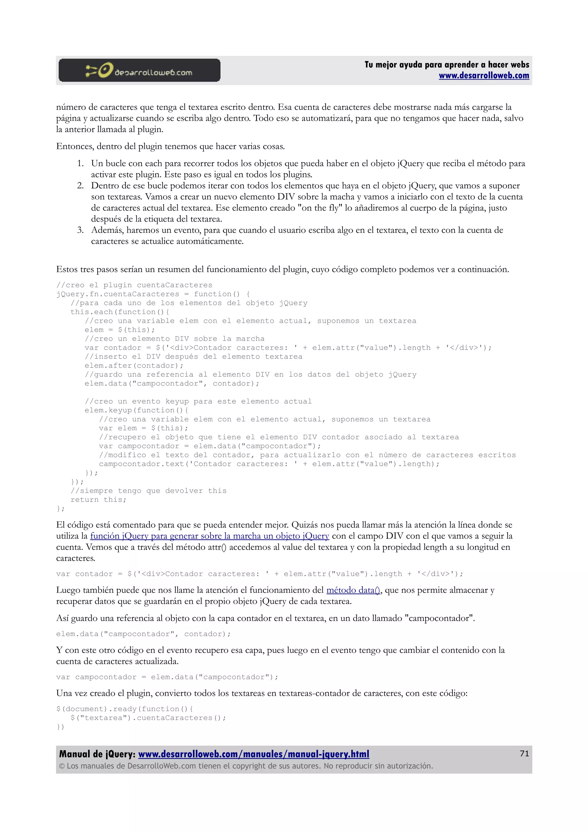 Tu mejor ayuda para aprender a hacer webs
www.desarrolloweb.com
número de caracteres que tenga el textarea escrito dentro. Esa cuenta de caracteres debe mostrarse nada más cargarse la
página y actualizarse cuando se escriba algo dentro. Todo eso se automatizará, para que no tengamos que hacer nada, salvo
la anterior llamada al plugin.
Entonces, dentro del plugin tenemos que hacer varias cosas.
1. Un bucle con each para recorrer todos los objetos que pueda haber en el objeto jQuery que reciba el método para
activar este plugin. Este paso es igual en todos los plugins.
2. Dentro de ese bucle podemos iterar con todos los elementos que haya en el objeto jQuery, que vamos a suponer
son textareas. Vamos a crear un nuevo elemento DIV sobre la macha y vamos a iniciarlo con el texto de la cuenta
de caracteres actual del textarea. Ese elemento creado "on the fly" lo añadiremos al cuerpo de la página, justo
después de la etiqueta del textarea.
3. Además, haremos un evento, para que cuando el usuario escriba algo en el textarea, el texto con la cuenta de
caracteres se actualice automáticamente.
Estos tres pasos serían un resumen del funcionamiento del plugin, cuyo código completo podemos ver a continuación.
//creo el plugin cuentaCaracteres
jQuery.fn.cuentaCaracteres = function() {
//para cada uno de los elementos del objeto jQuery
this.each(function(){
//creo una variable elem con el elemento actual, suponemos un textarea
elem = $(this);
//creo un elemento DIV sobre la marcha
var contador = $('<div>Contador caracteres: ' + elem.attr("value").length + '</div>');
//inserto el DIV después del elemento textarea
elem.after(contador);
//guardo una referencia al elemento DIV en los datos del objeto jQuery
elem.data("campocontador", contador);
//creo un evento keyup para este elemento actual
elem.keyup(function(){
//creo una variable elem con el elemento actual, suponemos un textarea
var elem = $(this);
//recupero el objeto que tiene el elemento DIV contador asociado al textarea
var campocontador = elem.data("campocontador");
//modifico el texto del contador, para actualizarlo con el número de caracteres escritos
campocontador.text('Contador caracteres: ' + elem.attr("value").length);
});
});
//siempre tengo que devolver this
return this;
};
El código está comentado para que se pueda entender mejor. Quizás nos pueda llamar más la atención la línea donde se
utiliza la función jQuery para generar sobre la marcha un objeto jQuery con el campo DIV con el que vamos a seguir la
cuenta. Vemos que a través del método attr() accedemos al value del textarea y con la propiedad length a su longitud en
caracteres.
var contador = $('<div>Contador caracteres: ' + elem.attr("value").length + '</div>');
Luego también puede que nos llame la atención el funcionamiento del método data(), que nos permite almacenar y
recuperar datos que se guardarán en el propio objeto jQuery de cada textarea.
Así guardo una referencia al objeto con la capa contador en el textarea, en un dato llamado "campocontador".
elem.data("campocontador", contador);
Y con este otro código en el evento recupero esa capa, pues luego en el evento tengo que cambiar el contenido con la
cuenta de caracteres actualizada.
var campocontador = elem.data("campocontador");
Una vez creado el plugin, convierto todos los textareas en textareas-contador de caracteres, con este código:
$(document).ready(function(){
$("textarea").cuentaCaracteres();
})
Manual de jQuery: www.desarrolloweb.com/manuales/manual-jquery.html
© Los manuales de DesarrolloWeb.com tienen el copyright de sus autores. No reproducir sin autorización.
71
 