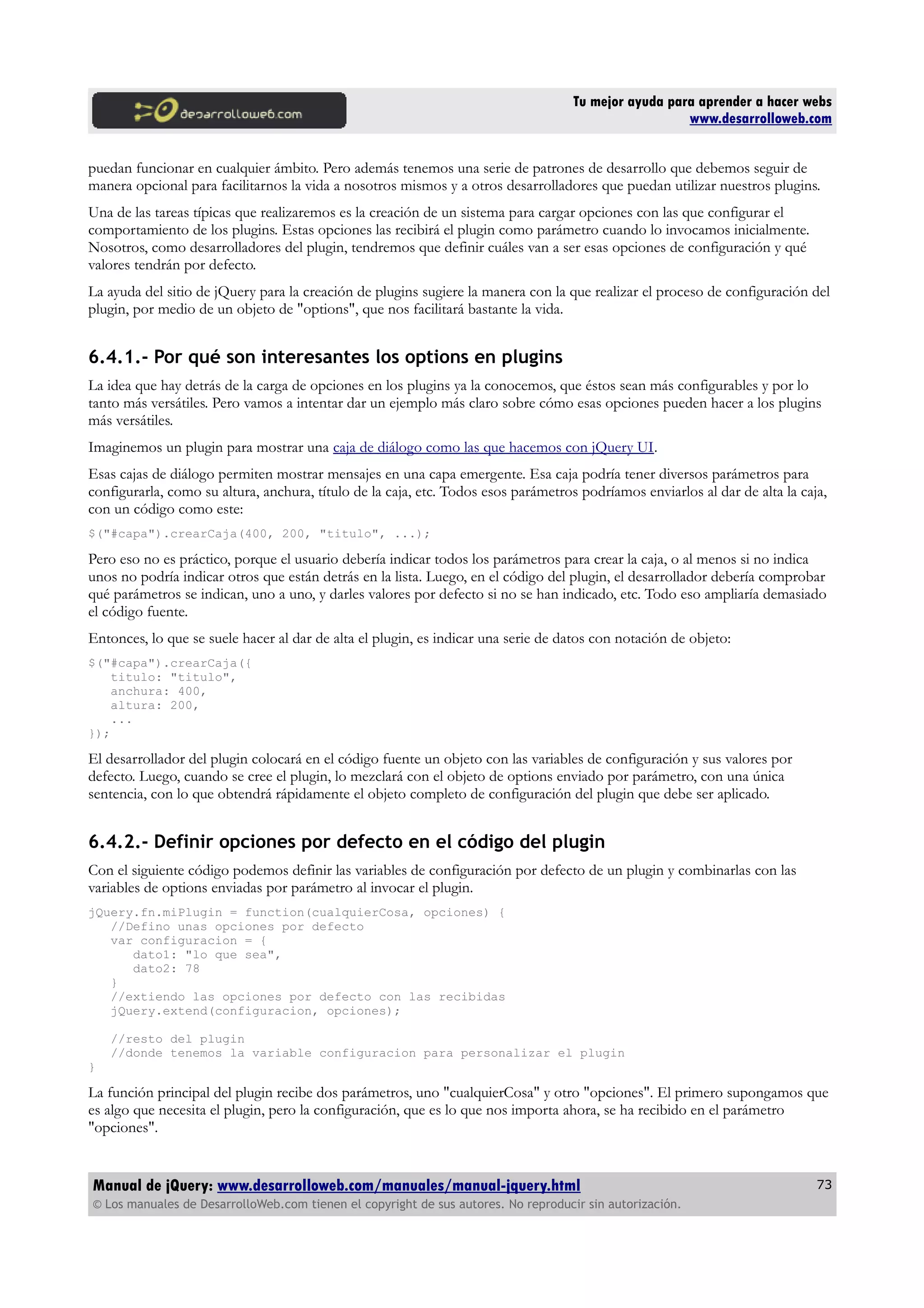Tu mejor ayuda para aprender a hacer webs
www.desarrolloweb.com
puedan funcionar en cualquier ámbito. Pero además tenemos una serie de patrones de desarrollo que debemos seguir de
manera opcional para facilitarnos la vida a nosotros mismos y a otros desarrolladores que puedan utilizar nuestros plugins.
Una de las tareas típicas que realizaremos es la creación de un sistema para cargar opciones con las que configurar el
comportamiento de los plugins. Estas opciones las recibirá el plugin como parámetro cuando lo invocamos inicialmente.
Nosotros, como desarrolladores del plugin, tendremos que definir cuáles van a ser esas opciones de configuración y qué
valores tendrán por defecto.
La ayuda del sitio de jQuery para la creación de plugins sugiere la manera con la que realizar el proceso de configuración del
plugin, por medio de un objeto de "options", que nos facilitará bastante la vida.
6.4.1.- Por qué son interesantes los options en plugins
La idea que hay detrás de la carga de opciones en los plugins ya la conocemos, que éstos sean más configurables y por lo
tanto más versátiles. Pero vamos a intentar dar un ejemplo más claro sobre cómo esas opciones pueden hacer a los plugins
más versátiles.
Imaginemos un plugin para mostrar una caja de diálogo como las que hacemos con jQuery UI.
Esas cajas de diálogo permiten mostrar mensajes en una capa emergente. Esa caja podría tener diversos parámetros para
configurarla, como su altura, anchura, título de la caja, etc. Todos esos parámetros podríamos enviarlos al dar de alta la caja,
con un código como este:
$("#capa").crearCaja(400, 200, "titulo", ...);
Pero eso no es práctico, porque el usuario debería indicar todos los parámetros para crear la caja, o al menos si no indica
unos no podría indicar otros que están detrás en la lista. Luego, en el código del plugin, el desarrollador debería comprobar
qué parámetros se indican, uno a uno, y darles valores por defecto si no se han indicado, etc. Todo eso ampliaría demasiado
el código fuente.
Entonces, lo que se suele hacer al dar de alta el plugin, es indicar una serie de datos con notación de objeto:
$("#capa").crearCaja({
titulo: "titulo",
anchura: 400,
altura: 200,
...
});
El desarrollador del plugin colocará en el código fuente un objeto con las variables de configuración y sus valores por
defecto. Luego, cuando se cree el plugin, lo mezclará con el objeto de options enviado por parámetro, con una única
sentencia, con lo que obtendrá rápidamente el objeto completo de configuración del plugin que debe ser aplicado.
6.4.2.- Definir opciones por defecto en el código del plugin
Con el siguiente código podemos definir las variables de configuración por defecto de un plugin y combinarlas con las
variables de options enviadas por parámetro al invocar el plugin.
jQuery.fn.miPlugin = function(cualquierCosa, opciones) {
//Defino unas opciones por defecto
var configuracion = {
dato1: "lo que sea",
dato2: 78
}
//extiendo las opciones por defecto con las recibidas
jQuery.extend(configuracion, opciones);
//resto del plugin
//donde tenemos la variable configuracion para personalizar el plugin
}
La función principal del plugin recibe dos parámetros, uno "cualquierCosa" y otro "opciones". El primero supongamos que
es algo que necesita el plugin, pero la configuración, que es lo que nos importa ahora, se ha recibido en el parámetro
"opciones".
Manual de jQuery: www.desarrolloweb.com/manuales/manual-jquery.html
© Los manuales de DesarrolloWeb.com tienen el copyright de sus autores. No reproducir sin autorización.
73
 