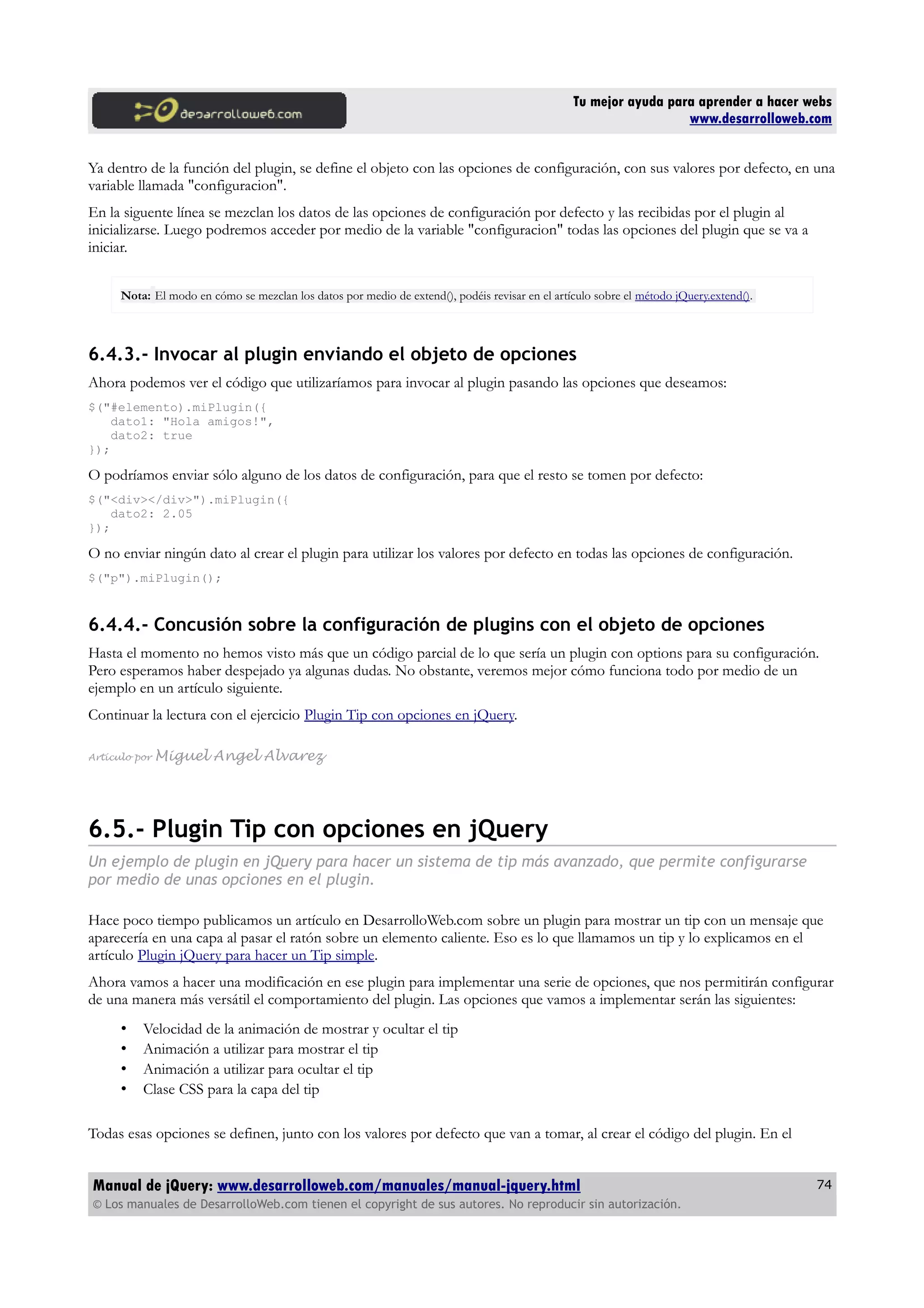 Tu mejor ayuda para aprender a hacer webs
www.desarrolloweb.com
Ya dentro de la función del plugin, se define el objeto con las opciones de configuración, con sus valores por defecto, en una
variable llamada "configuracion".
En la siguente línea se mezclan los datos de las opciones de configuración por defecto y las recibidas por el plugin al
inicializarse. Luego podremos acceder por medio de la variable "configuracion" todas las opciones del plugin que se va a
iniciar.
Nota: El modo en cómo se mezclan los datos por medio de extend(), podéis revisar en el artículo sobre el método jQuery.extend().
6.4.3.- Invocar al plugin enviando el objeto de opciones
Ahora podemos ver el código que utilizaríamos para invocar al plugin pasando las opciones que deseamos:
$("#elemento).miPlugin({
dato1: "Hola amigos!",
dato2: true
});
O podríamos enviar sólo alguno de los datos de configuración, para que el resto se tomen por defecto:
$("<div></div>").miPlugin({
dato2: 2.05
});
O no enviar ningún dato al crear el plugin para utilizar los valores por defecto en todas las opciones de configuración.
$("p").miPlugin();
6.4.4.- Concusión sobre la configuración de plugins con el objeto de opciones
Hasta el momento no hemos visto más que un código parcial de lo que sería un plugin con options para su configuración.
Pero esperamos haber despejado ya algunas dudas. No obstante, veremos mejor cómo funciona todo por medio de un
ejemplo en un artículo siguiente.
Continuar la lectura con el ejercicio Plugin Tip con opciones en jQuery.
Artículo por Miguel Angel Alvarez
6.5.- Plugin Tip con opciones en jQuery
Un ejemplo de plugin en jQuery para hacer un sistema de tip más avanzado, que permite configurarse
por medio de unas opciones en el plugin.
Hace poco tiempo publicamos un artículo en DesarrolloWeb.com sobre un plugin para mostrar un tip con un mensaje que
aparecería en una capa al pasar el ratón sobre un elemento caliente. Eso es lo que llamamos un tip y lo explicamos en el
artículo Plugin jQuery para hacer un Tip simple.
Ahora vamos a hacer una modificación en ese plugin para implementar una serie de opciones, que nos permitirán configurar
de una manera más versátil el comportamiento del plugin. Las opciones que vamos a implementar serán las siguientes:
• Velocidad de la animación de mostrar y ocultar el tip
• Animación a utilizar para mostrar el tip
• Animación a utilizar para ocultar el tip
• Clase CSS para la capa del tip
Todas esas opciones se definen, junto con los valores por defecto que van a tomar, al crear el código del plugin. En el
Manual de jQuery: www.desarrolloweb.com/manuales/manual-jquery.html
© Los manuales de DesarrolloWeb.com tienen el copyright de sus autores. No reproducir sin autorización.
74
 