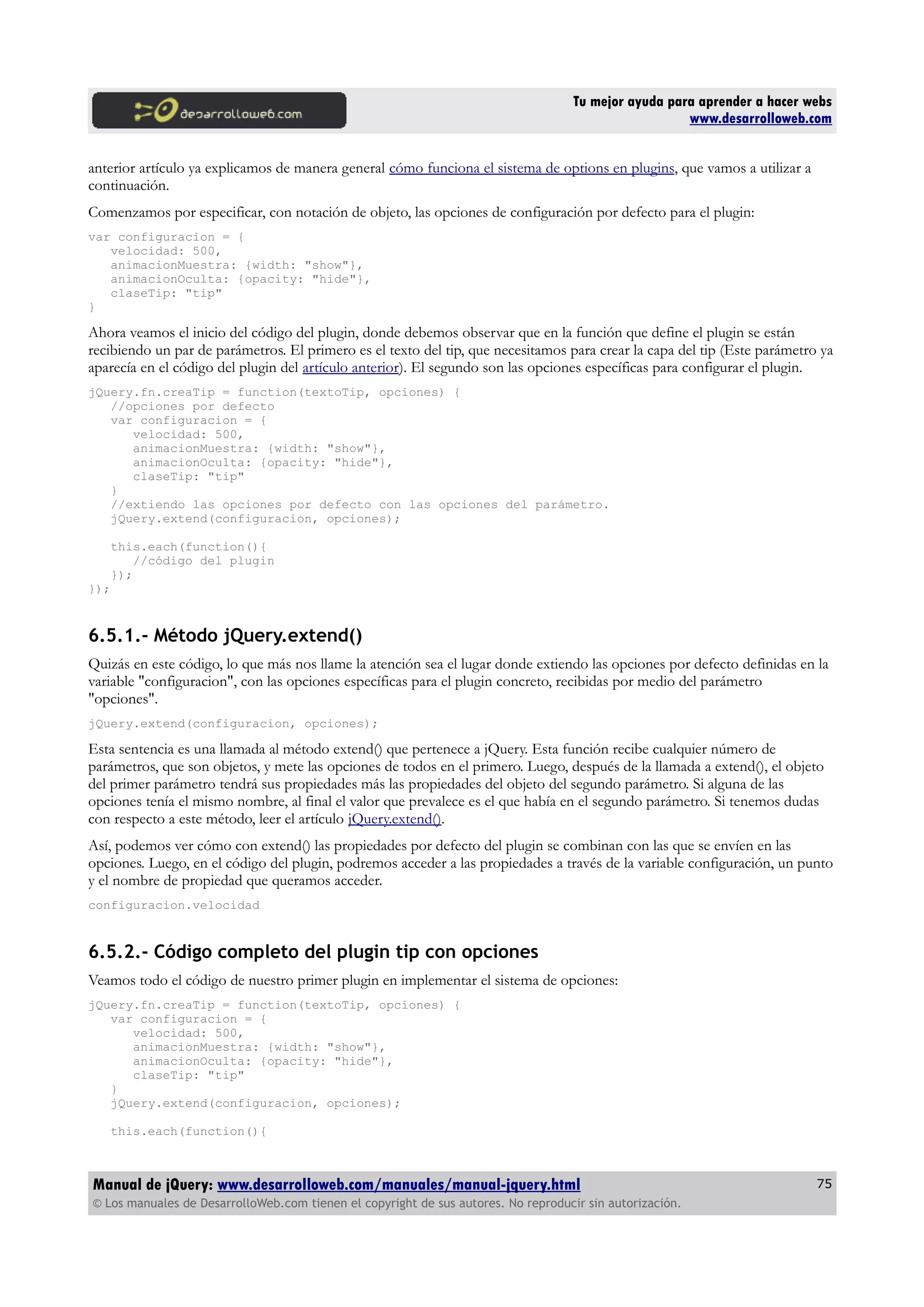 Tu mejor ayuda para aprender a hacer webs
www.desarrolloweb.com
anterior artículo ya explicamos de manera general cómo funciona el sistema de options en plugins, que vamos a utilizar a
continuación.
Comenzamos por especificar, con notación de objeto, las opciones de configuración por defecto para el plugin:
var configuracion = {
velocidad: 500,
animacionMuestra: {width: "show"},
animacionOculta: {opacity: "hide"},
claseTip: "tip"
}
Ahora veamos el inicio del código del plugin, donde debemos observar que en la función que define el plugin se están
recibiendo un par de parámetros. El primero es el texto del tip, que necesitamos para crear la capa del tip (Este parámetro ya
aparecía en el código del plugin del artículo anterior). El segundo son las opciones específicas para configurar el plugin.
jQuery.fn.creaTip = function(textoTip, opciones) {
//opciones por defecto
var configuracion = {
velocidad: 500,
animacionMuestra: {width: "show"},
animacionOculta: {opacity: "hide"},
claseTip: "tip"
}
//extiendo las opciones por defecto con las opciones del parámetro.
jQuery.extend(configuracion, opciones);
this.each(function(){
//código del plugin
});
});
6.5.1.- Método jQuery.extend()
Quizás en este código, lo que más nos llame la atención sea el lugar donde extiendo las opciones por defecto definidas en la
variable "configuracion", con las opciones específicas para el plugin concreto, recibidas por medio del parámetro
"opciones".
jQuery.extend(configuracion, opciones);
Esta sentencia es una llamada al método extend() que pertenece a jQuery. Esta función recibe cualquier número de
parámetros, que son objetos, y mete las opciones de todos en el primero. Luego, después de la llamada a extend(), el objeto
del primer parámetro tendrá sus propiedades más las propiedades del objeto del segundo parámetro. Si alguna de las
opciones tenía el mismo nombre, al final el valor que prevalece es el que había en el segundo parámetro. Si tenemos dudas
con respecto a este método, leer el artículo jQuery.extend().
Así, podemos ver cómo con extend() las propiedades por defecto del plugin se combinan con las que se envíen en las
opciones. Luego, en el código del plugin, podremos acceder a las propiedades a través de la variable configuración, un punto
y el nombre de propiedad que queramos acceder.
configuracion.velocidad
6.5.2.- Código completo del plugin tip con opciones
Veamos todo el código de nuestro primer plugin en implementar el sistema de opciones:
jQuery.fn.creaTip = function(textoTip, opciones) {
var configuracion = {
velocidad: 500,
animacionMuestra: {width: "show"},
animacionOculta: {opacity: "hide"},
claseTip: "tip"
}
jQuery.extend(configuracion, opciones);
this.each(function(){
Manual de jQuery: www.desarrolloweb.com/manuales/manual-jquery.html
© Los manuales de DesarrolloWeb.com tienen el copyright de sus autores. No reproducir sin autorización.
75
 