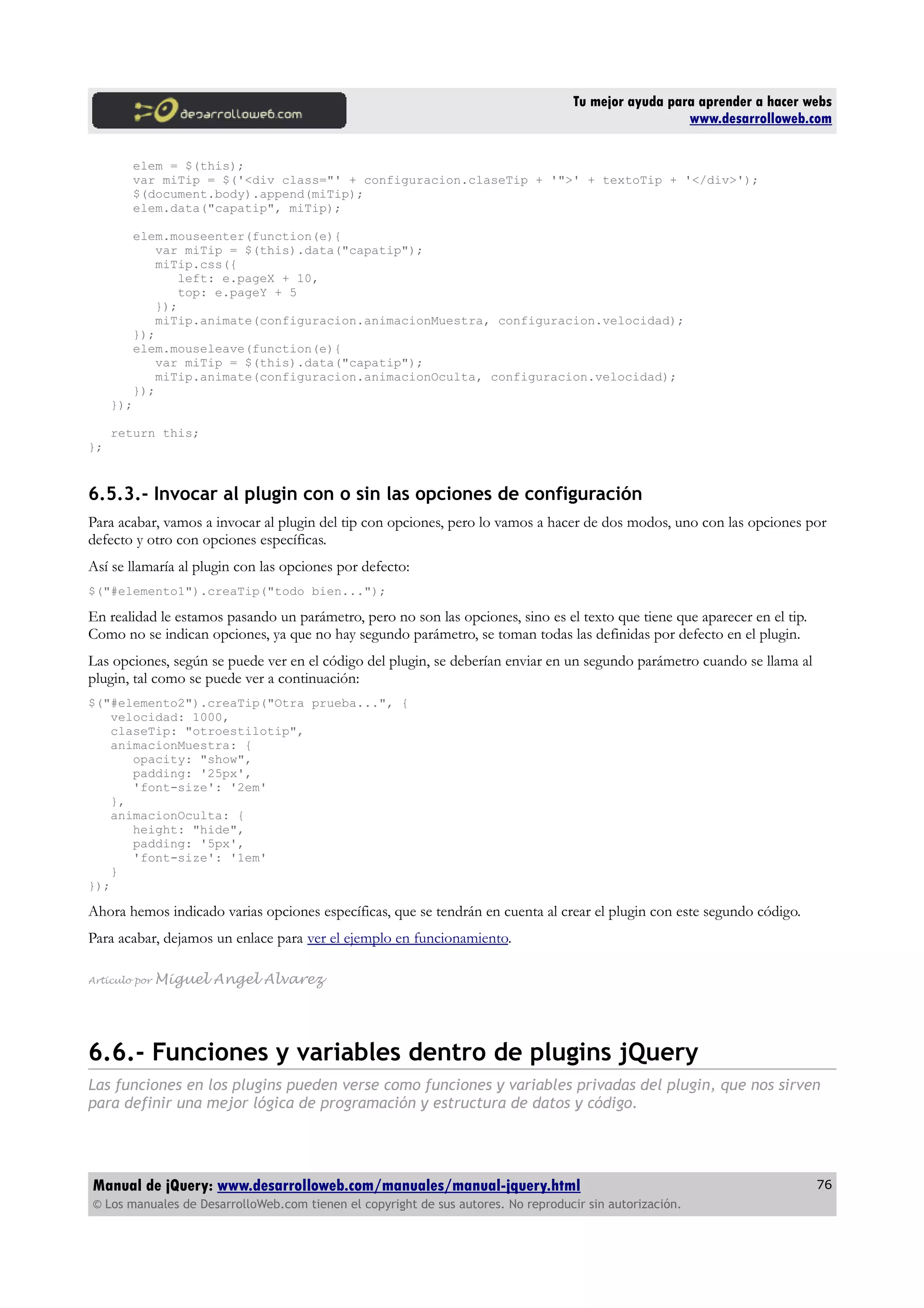 Tu mejor ayuda para aprender a hacer webs
www.desarrolloweb.com
elem = $(this);
var miTip = $('<div class="' + configuracion.claseTip + '">' + textoTip + '</div>');
$(document.body).append(miTip);
elem.data("capatip", miTip);
elem.mouseenter(function(e){
var miTip = $(this).data("capatip");
miTip.css({
left: e.pageX + 10,
top: e.pageY + 5
});
miTip.animate(configuracion.animacionMuestra, configuracion.velocidad);
});
elem.mouseleave(function(e){
var miTip = $(this).data("capatip");
miTip.animate(configuracion.animacionOculta, configuracion.velocidad);
});
});
return this;
};
6.5.3.- Invocar al plugin con o sin las opciones de configuración
Para acabar, vamos a invocar al plugin del tip con opciones, pero lo vamos a hacer de dos modos, uno con las opciones por
defecto y otro con opciones específicas.
Así se llamaría al plugin con las opciones por defecto:
$("#elemento1").creaTip("todo bien...");
En realidad le estamos pasando un parámetro, pero no son las opciones, sino es el texto que tiene que aparecer en el tip.
Como no se indican opciones, ya que no hay segundo parámetro, se toman todas las definidas por defecto en el plugin.
Las opciones, según se puede ver en el código del plugin, se deberían enviar en un segundo parámetro cuando se llama al
plugin, tal como se puede ver a continuación:
$("#elemento2").creaTip("Otra prueba...", {
velocidad: 1000,
claseTip: "otroestilotip",
animacionMuestra: {
opacity: "show",
padding: '25px',
'font-size': '2em'
},
animacionOculta: {
height: "hide",
padding: '5px',
'font-size': '1em'
}
});
Ahora hemos indicado varias opciones específicas, que se tendrán en cuenta al crear el plugin con este segundo código.
Para acabar, dejamos un enlace para ver el ejemplo en funcionamiento.
Artículo por Miguel Angel Alvarez
6.6.- Funciones y variables dentro de plugins jQuery
Las funciones en los plugins pueden verse como funciones y variables privadas del plugin, que nos sirven
para definir una mejor lógica de programación y estructura de datos y código.
Manual de jQuery: www.desarrolloweb.com/manuales/manual-jquery.html
© Los manuales de DesarrolloWeb.com tienen el copyright de sus autores. No reproducir sin autorización.
76
 