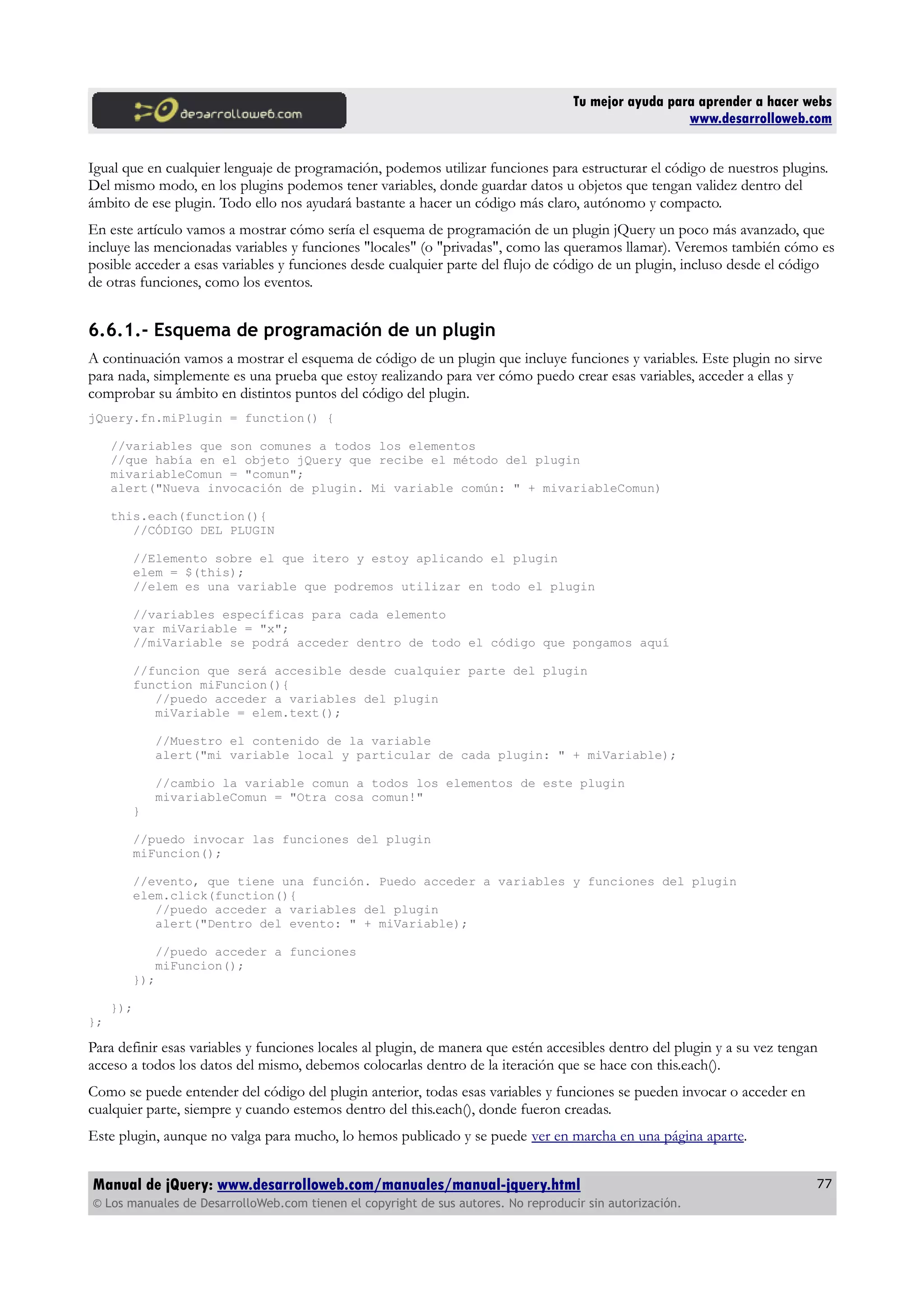Tu mejor ayuda para aprender a hacer webs
www.desarrolloweb.com
Igual que en cualquier lenguaje de programación, podemos utilizar funciones para estructurar el código de nuestros plugins.
Del mismo modo, en los plugins podemos tener variables, donde guardar datos u objetos que tengan validez dentro del
ámbito de ese plugin. Todo ello nos ayudará bastante a hacer un código más claro, autónomo y compacto.
En este artículo vamos a mostrar cómo sería el esquema de programación de un plugin jQuery un poco más avanzado, que
incluye las mencionadas variables y funciones "locales" (o "privadas", como las queramos llamar). Veremos también cómo es
posible acceder a esas variables y funciones desde cualquier parte del flujo de código de un plugin, incluso desde el código
de otras funciones, como los eventos.
6.6.1.- Esquema de programación de un plugin
A continuación vamos a mostrar el esquema de código de un plugin que incluye funciones y variables. Este plugin no sirve
para nada, simplemente es una prueba que estoy realizando para ver cómo puedo crear esas variables, acceder a ellas y
comprobar su ámbito en distintos puntos del código del plugin.
jQuery.fn.miPlugin = function() {
//variables que son comunes a todos los elementos
//que había en el objeto jQuery que recibe el método del plugin
mivariableComun = "comun";
alert("Nueva invocación de plugin. Mi variable común: " + mivariableComun)
this.each(function(){
//CÓDIGO DEL PLUGIN
//Elemento sobre el que itero y estoy aplicando el plugin
elem = $(this);
//elem es una variable que podremos utilizar en todo el plugin
//variables específicas para cada elemento
var miVariable = "x";
//miVariable se podrá acceder dentro de todo el código que pongamos aquí
//funcion que será accesible desde cualquier parte del plugin
function miFuncion(){
//puedo acceder a variables del plugin
miVariable = elem.text();
//Muestro el contenido de la variable
alert("mi variable local y particular de cada plugin: " + miVariable);
//cambio la variable comun a todos los elementos de este plugin
mivariableComun = "Otra cosa comun!"
}
//puedo invocar las funciones del plugin
miFuncion();
//evento, que tiene una función. Puedo acceder a variables y funciones del plugin
elem.click(function(){
//puedo acceder a variables del plugin
alert("Dentro del evento: " + miVariable);
//puedo acceder a funciones
miFuncion();
});
});
};
Para definir esas variables y funciones locales al plugin, de manera que estén accesibles dentro del plugin y a su vez tengan
acceso a todos los datos del mismo, debemos colocarlas dentro de la iteración que se hace con this.each().
Como se puede entender del código del plugin anterior, todas esas variables y funciones se pueden invocar o acceder en
cualquier parte, siempre y cuando estemos dentro del this.each(), donde fueron creadas.
Este plugin, aunque no valga para mucho, lo hemos publicado y se puede ver en marcha en una página aparte.
Manual de jQuery: www.desarrolloweb.com/manuales/manual-jquery.html
© Los manuales de DesarrolloWeb.com tienen el copyright de sus autores. No reproducir sin autorización.
77
 