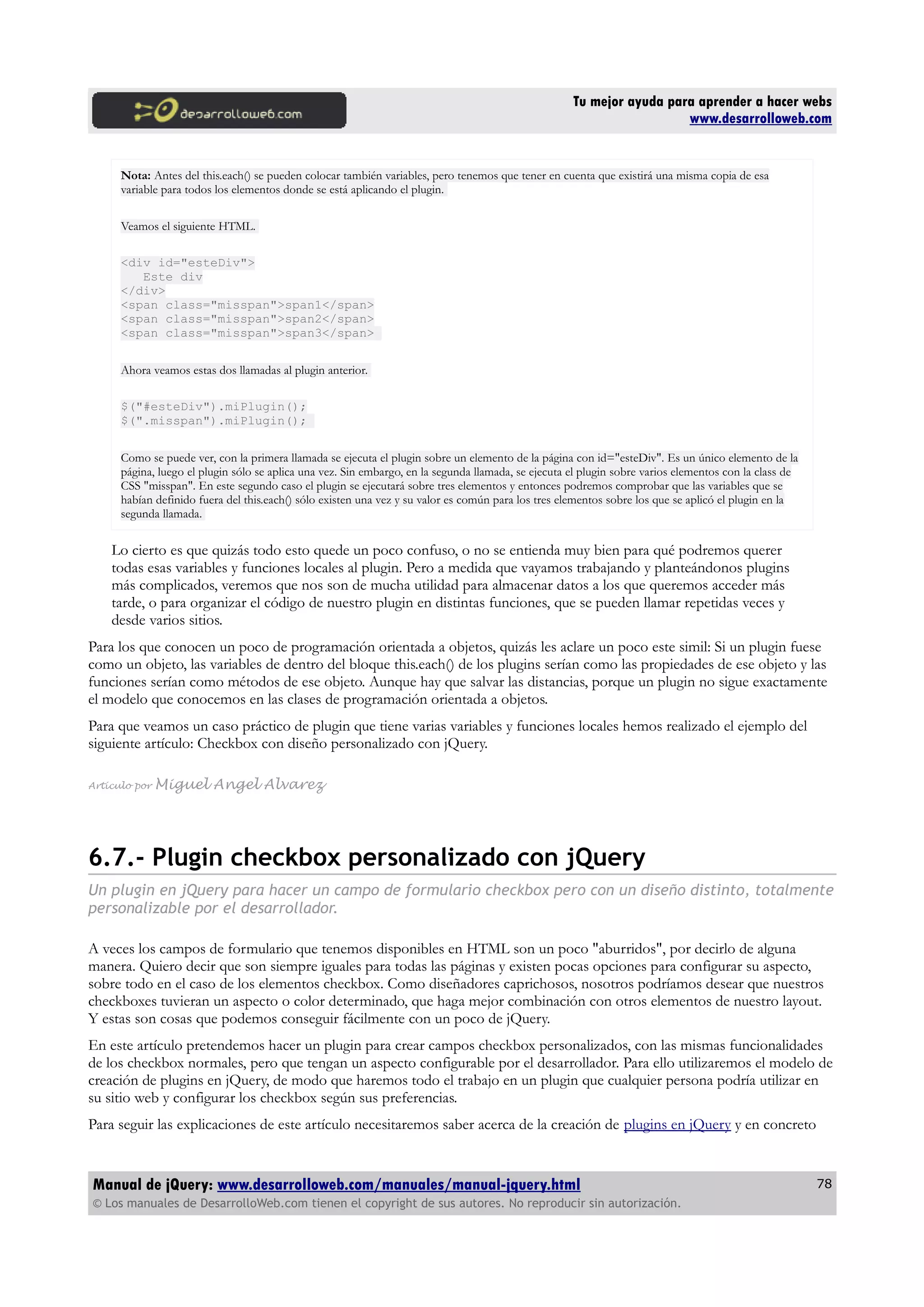Tu mejor ayuda para aprender a hacer webs
www.desarrolloweb.com
Nota: Antes del this.each() se pueden colocar también variables, pero tenemos que tener en cuenta que existirá una misma copia de esa
variable para todos los elementos donde se está aplicando el plugin.
Veamos el siguiente HTML.
<div id="esteDiv">
Este div
</div>
<span class="misspan">span1</span>
<span class="misspan">span2</span>
<span class="misspan">span3</span>
Ahora veamos estas dos llamadas al plugin anterior.
$("#esteDiv").miPlugin();
$(".misspan").miPlugin();
Como se puede ver, con la primera llamada se ejecuta el plugin sobre un elemento de la página con id="esteDiv". Es un único elemento de la
página, luego el plugin sólo se aplica una vez. Sin embargo, en la segunda llamada, se ejecuta el plugin sobre varios elementos con la class de
CSS "misspan". En este segundo caso el plugin se ejecutará sobre tres elementos y entonces podremos comprobar que las variables que se
habían definido fuera del this.each() sólo existen una vez y su valor es común para los tres elementos sobre los que se aplicó el plugin en la
segunda llamada.
Lo cierto es que quizás todo esto quede un poco confuso, o no se entienda muy bien para qué podremos querer
todas esas variables y funciones locales al plugin. Pero a medida que vayamos trabajando y planteándonos plugins
más complicados, veremos que nos son de mucha utilidad para almacenar datos a los que queremos acceder más
tarde, o para organizar el código de nuestro plugin en distintas funciones, que se pueden llamar repetidas veces y
desde varios sitios.
Para los que conocen un poco de programación orientada a objetos, quizás les aclare un poco este simil: Si un plugin fuese
como un objeto, las variables de dentro del bloque this.each() de los plugins serían como las propiedades de ese objeto y las
funciones serían como métodos de ese objeto. Aunque hay que salvar las distancias, porque un plugin no sigue exactamente
el modelo que conocemos en las clases de programación orientada a objetos.
Para que veamos un caso práctico de plugin que tiene varias variables y funciones locales hemos realizado el ejemplo del
siguiente artículo: Checkbox con diseño personalizado con jQuery.
Artículo por Miguel Angel Alvarez
6.7.- Plugin checkbox personalizado con jQuery
Un plugin en jQuery para hacer un campo de formulario checkbox pero con un diseño distinto, totalmente
personalizable por el desarrollador.
A veces los campos de formulario que tenemos disponibles en HTML son un poco "aburridos", por decirlo de alguna
manera. Quiero decir que son siempre iguales para todas las páginas y existen pocas opciones para configurar su aspecto,
sobre todo en el caso de los elementos checkbox. Como diseñadores caprichosos, nosotros podríamos desear que nuestros
checkboxes tuvieran un aspecto o color determinado, que haga mejor combinación con otros elementos de nuestro layout.
Y estas son cosas que podemos conseguir fácilmente con un poco de jQuery.
En este artículo pretendemos hacer un plugin para crear campos checkbox personalizados, con las mismas funcionalidades
de los checkbox normales, pero que tengan un aspecto configurable por el desarrollador. Para ello utilizaremos el modelo de
creación de plugins en jQuery, de modo que haremos todo el trabajo en un plugin que cualquier persona podría utilizar en
su sitio web y configurar los checkbox según sus preferencias.
Para seguir las explicaciones de este artículo necesitaremos saber acerca de la creación de plugins en jQuery y en concreto
Manual de jQuery: www.desarrolloweb.com/manuales/manual-jquery.html
© Los manuales de DesarrolloWeb.com tienen el copyright de sus autores. No reproducir sin autorización.
78
 