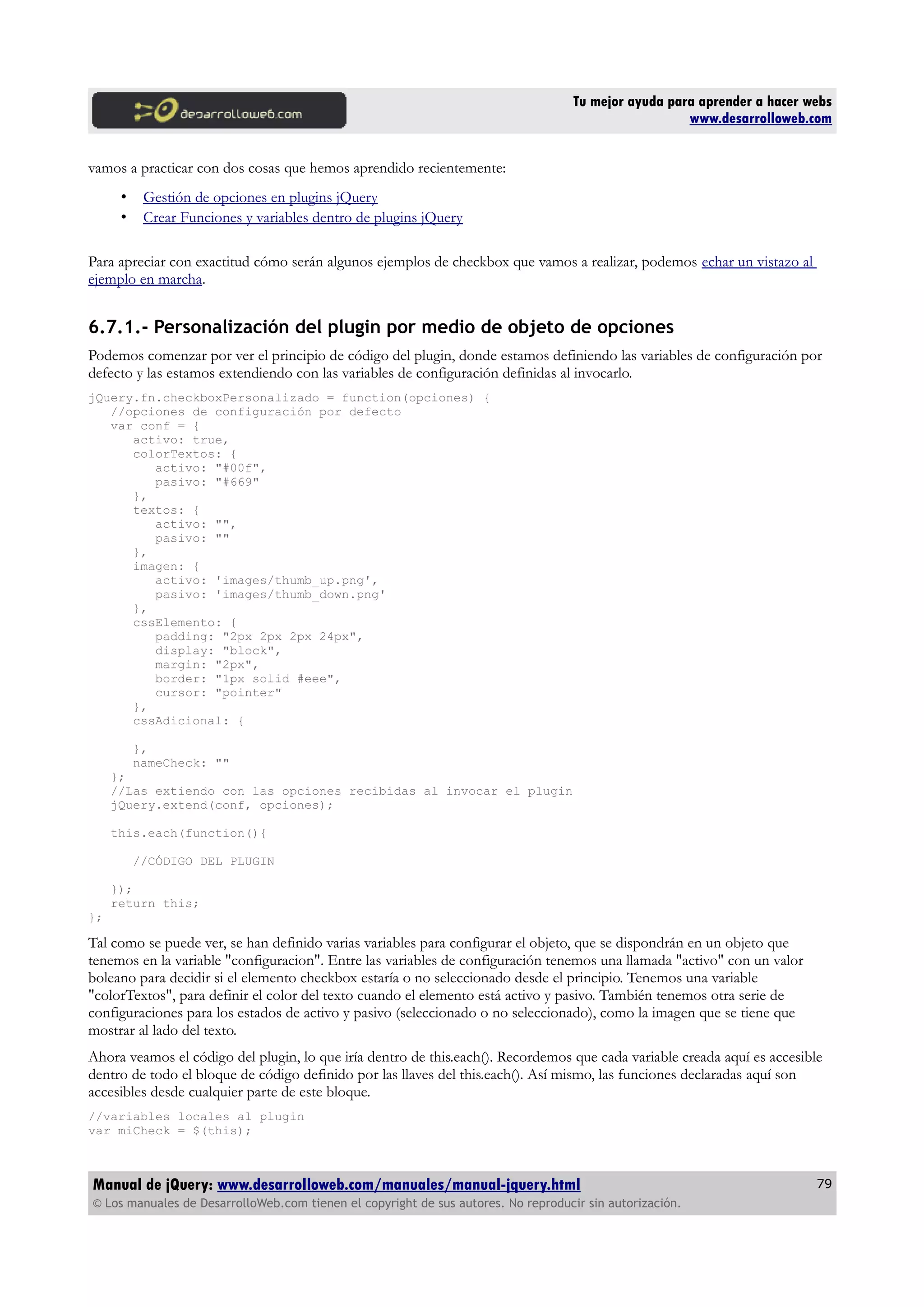 Tu mejor ayuda para aprender a hacer webs
www.desarrolloweb.com
vamos a practicar con dos cosas que hemos aprendido recientemente:
• Gestión de opciones en plugins jQuery
• Crear Funciones y variables dentro de plugins jQuery
Para apreciar con exactitud cómo serán algunos ejemplos de checkbox que vamos a realizar, podemos echar un vistazo al
ejemplo en marcha.
6.7.1.- Personalización del plugin por medio de objeto de opciones
Podemos comenzar por ver el principio de código del plugin, donde estamos definiendo las variables de configuración por
defecto y las estamos extendiendo con las variables de configuración definidas al invocarlo.
jQuery.fn.checkboxPersonalizado = function(opciones) {
//opciones de configuración por defecto
var conf = {
activo: true,
colorTextos: {
activo: "#00f",
pasivo: "#669"
},
textos: {
activo: "",
pasivo: ""
},
imagen: {
activo: 'images/thumb_up.png',
pasivo: 'images/thumb_down.png'
},
cssElemento: {
padding: "2px 2px 2px 24px",
display: "block",
margin: "2px",
border: "1px solid #eee",
cursor: "pointer"
},
cssAdicional: {
},
nameCheck: ""
};
//Las extiendo con las opciones recibidas al invocar el plugin
jQuery.extend(conf, opciones);
this.each(function(){
//CÓDIGO DEL PLUGIN
});
return this;
};
Tal como se puede ver, se han definido varias variables para configurar el objeto, que se dispondrán en un objeto que
tenemos en la variable "configuracion". Entre las variables de configuración tenemos una llamada "activo" con un valor
boleano para decidir si el elemento checkbox estaría o no seleccionado desde el principio. Tenemos una variable
"colorTextos", para definir el color del texto cuando el elemento está activo y pasivo. También tenemos otra serie de
configuraciones para los estados de activo y pasivo (seleccionado o no seleccionado), como la imagen que se tiene que
mostrar al lado del texto.
Ahora veamos el código del plugin, lo que iría dentro de this.each(). Recordemos que cada variable creada aquí es accesible
dentro de todo el bloque de código definido por las llaves del this.each(). Así mismo, las funciones declaradas aquí son
accesibles desde cualquier parte de este bloque.
//variables locales al plugin
var miCheck = $(this);
Manual de jQuery: www.desarrolloweb.com/manuales/manual-jquery.html
© Los manuales de DesarrolloWeb.com tienen el copyright de sus autores. No reproducir sin autorización.
79
 