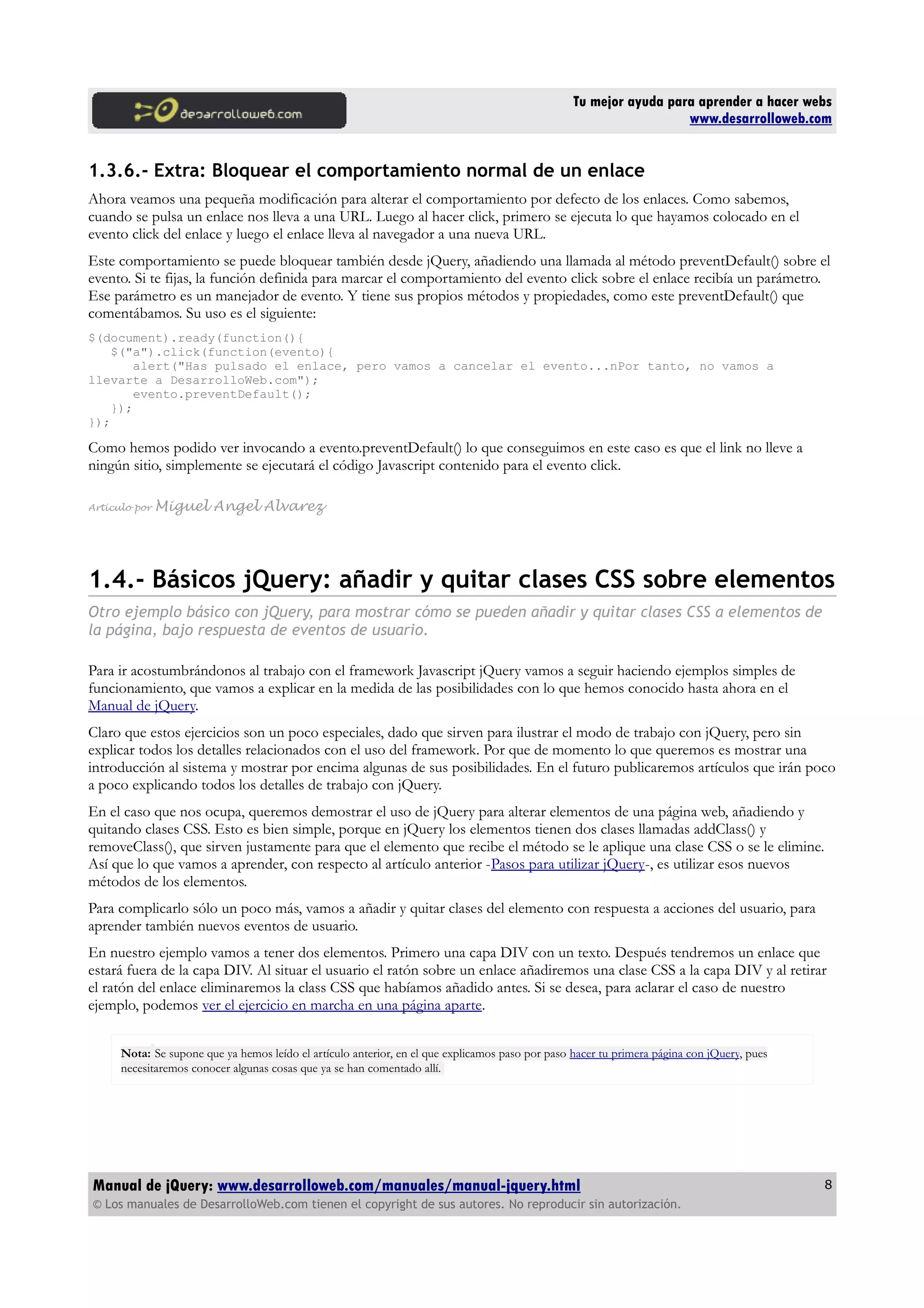 Tu mejor ayuda para aprender a hacer webs
www.desarrolloweb.com
1.3.6.- Extra: Bloquear el comportamiento normal de un enlace
Ahora veamos una pequeña modificación para alterar el comportamiento por defecto de los enlaces. Como sabemos,
cuando se pulsa un enlace nos lleva a una URL. Luego al hacer click, primero se ejecuta lo que hayamos colocado en el
evento click del enlace y luego el enlace lleva al navegador a una nueva URL.
Este comportamiento se puede bloquear también desde jQuery, añadiendo una llamada al método preventDefault() sobre el
evento. Si te fijas, la función definida para marcar el comportamiento del evento click sobre el enlace recibía un parámetro.
Ese parámetro es un manejador de evento. Y tiene sus propios métodos y propiedades, como este preventDefault() que
comentábamos. Su uso es el siguiente:
$(document).ready(function(){
$("a").click(function(evento){
alert("Has pulsado el enlace, pero vamos a cancelar el evento...nPor tanto, no vamos a
llevarte a DesarrolloWeb.com");
evento.preventDefault();
});
});
Como hemos podido ver invocando a evento.preventDefault() lo que conseguimos en este caso es que el link no lleve a
ningún sitio, simplemente se ejecutará el código Javascript contenido para el evento click.
Artículo por Miguel Angel Alvarez
1.4.- Básicos jQuery: añadir y quitar clases CSS sobre elementos
Otro ejemplo básico con jQuery, para mostrar cómo se pueden añadir y quitar clases CSS a elementos de
la página, bajo respuesta de eventos de usuario.
Para ir acostumbrándonos al trabajo con el framework Javascript jQuery vamos a seguir haciendo ejemplos simples de
funcionamiento, que vamos a explicar en la medida de las posibilidades con lo que hemos conocido hasta ahora en el
Manual de jQuery.
Claro que estos ejercicios son un poco especiales, dado que sirven para ilustrar el modo de trabajo con jQuery, pero sin
explicar todos los detalles relacionados con el uso del framework. Por que de momento lo que queremos es mostrar una
introducción al sistema y mostrar por encima algunas de sus posibilidades. En el futuro publicaremos artículos que irán poco
a poco explicando todos los detalles de trabajo con jQuery.
En el caso que nos ocupa, queremos demostrar el uso de jQuery para alterar elementos de una página web, añadiendo y
quitando clases CSS. Esto es bien simple, porque en jQuery los elementos tienen dos clases llamadas addClass() y
removeClass(), que sirven justamente para que el elemento que recibe el método se le aplique una clase CSS o se le elimine.
Así que lo que vamos a aprender, con respecto al artículo anterior -Pasos para utilizar jQuery-, es utilizar esos nuevos
métodos de los elementos.
Para complicarlo sólo un poco más, vamos a añadir y quitar clases del elemento con respuesta a acciones del usuario, para
aprender también nuevos eventos de usuario.
En nuestro ejemplo vamos a tener dos elementos. Primero una capa DIV con un texto. Después tendremos un enlace que
estará fuera de la capa DIV. Al situar el usuario el ratón sobre un enlace añadiremos una clase CSS a la capa DIV y al retirar
el ratón del enlace eliminaremos la class CSS que habíamos añadido antes. Si se desea, para aclarar el caso de nuestro
ejemplo, podemos ver el ejercicio en marcha en una página aparte.
Nota: Se supone que ya hemos leído el artículo anterior, en el que explicamos paso por paso hacer tu primera página con jQuery, pues
necesitaremos conocer algunas cosas que ya se han comentado allí.
Manual de jQuery: www.desarrolloweb.com/manuales/manual-jquery.html
© Los manuales de DesarrolloWeb.com tienen el copyright de sus autores. No reproducir sin autorización.
8
 