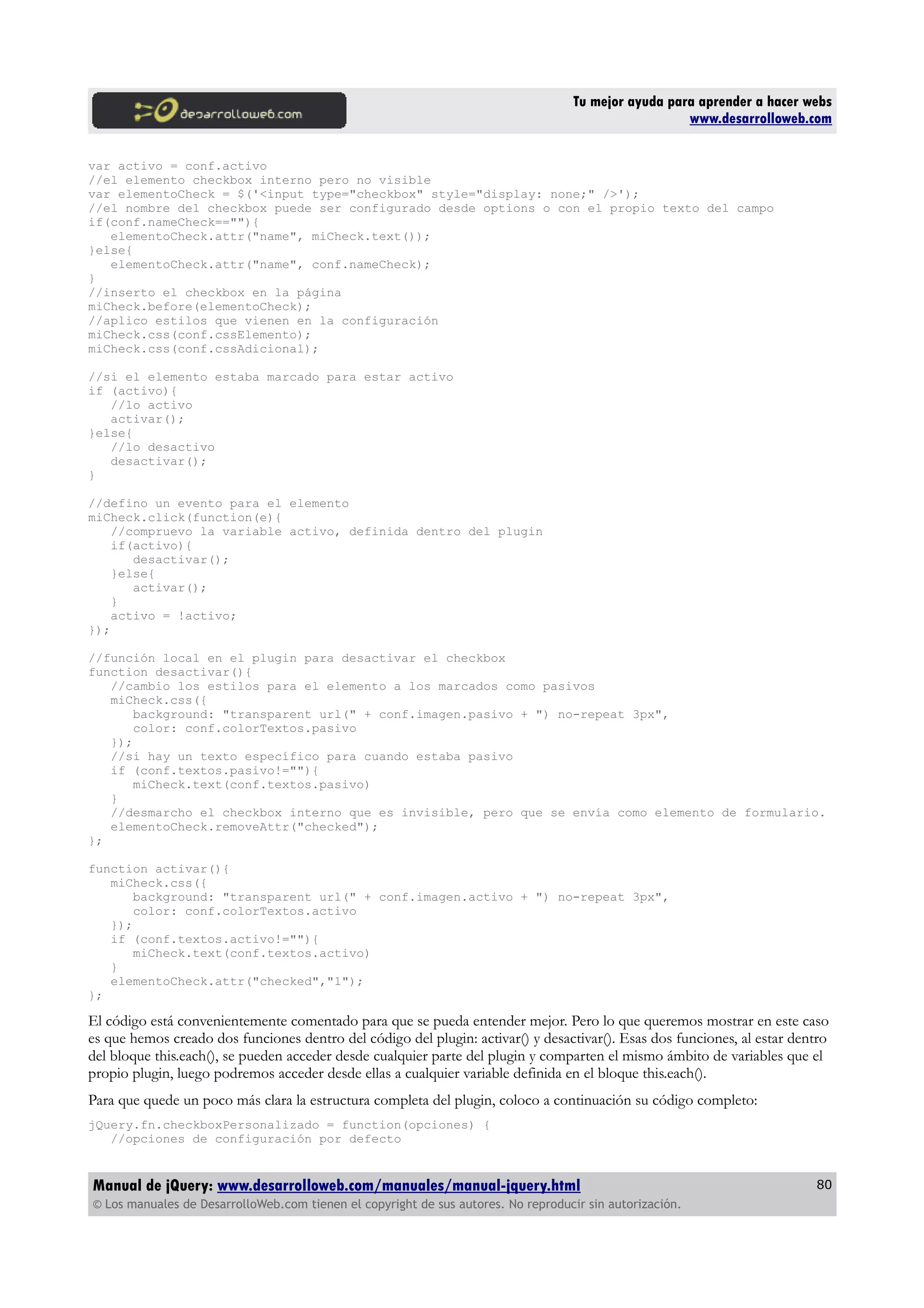 Tu mejor ayuda para aprender a hacer webs
www.desarrolloweb.com
var activo = conf.activo
//el elemento checkbox interno pero no visible
var elementoCheck = $('<input type="checkbox" style="display: none;" />');
//el nombre del checkbox puede ser configurado desde options o con el propio texto del campo
if(conf.nameCheck==""){
elementoCheck.attr("name", miCheck.text());
}else{
elementoCheck.attr("name", conf.nameCheck);
}
//inserto el checkbox en la página
miCheck.before(elementoCheck);
//aplico estilos que vienen en la configuración
miCheck.css(conf.cssElemento);
miCheck.css(conf.cssAdicional);
//si el elemento estaba marcado para estar activo
if (activo){
//lo activo
activar();
}else{
//lo desactivo
desactivar();
}
//defino un evento para el elemento
miCheck.click(function(e){
//compruevo la variable activo, definida dentro del plugin
if(activo){
desactivar();
}else{
activar();
}
activo = !activo;
});
//función local en el plugin para desactivar el checkbox
function desactivar(){
//cambio los estilos para el elemento a los marcados como pasivos
miCheck.css({
background: "transparent url(" + conf.imagen.pasivo + ") no-repeat 3px",
color: conf.colorTextos.pasivo
});
//si hay un texto específico para cuando estaba pasivo
if (conf.textos.pasivo!=""){
miCheck.text(conf.textos.pasivo)
}
//desmarcho el checkbox interno que es invisible, pero que se envía como elemento de formulario.
elementoCheck.removeAttr("checked");
};
function activar(){
miCheck.css({
background: "transparent url(" + conf.imagen.activo + ") no-repeat 3px",
color: conf.colorTextos.activo
});
if (conf.textos.activo!=""){
miCheck.text(conf.textos.activo)
}
elementoCheck.attr("checked","1");
};
El código está convenientemente comentado para que se pueda entender mejor. Pero lo que queremos mostrar en este caso
es que hemos creado dos funciones dentro del código del plugin: activar() y desactivar(). Esas dos funciones, al estar dentro
del bloque this.each(), se pueden acceder desde cualquier parte del plugin y comparten el mismo ámbito de variables que el
propio plugin, luego podremos acceder desde ellas a cualquier variable definida en el bloque this.each().
Para que quede un poco más clara la estructura completa del plugin, coloco a continuación su código completo:
jQuery.fn.checkboxPersonalizado = function(opciones) {
//opciones de configuración por defecto
Manual de jQuery: www.desarrolloweb.com/manuales/manual-jquery.html
© Los manuales de DesarrolloWeb.com tienen el copyright de sus autores. No reproducir sin autorización.
80
 