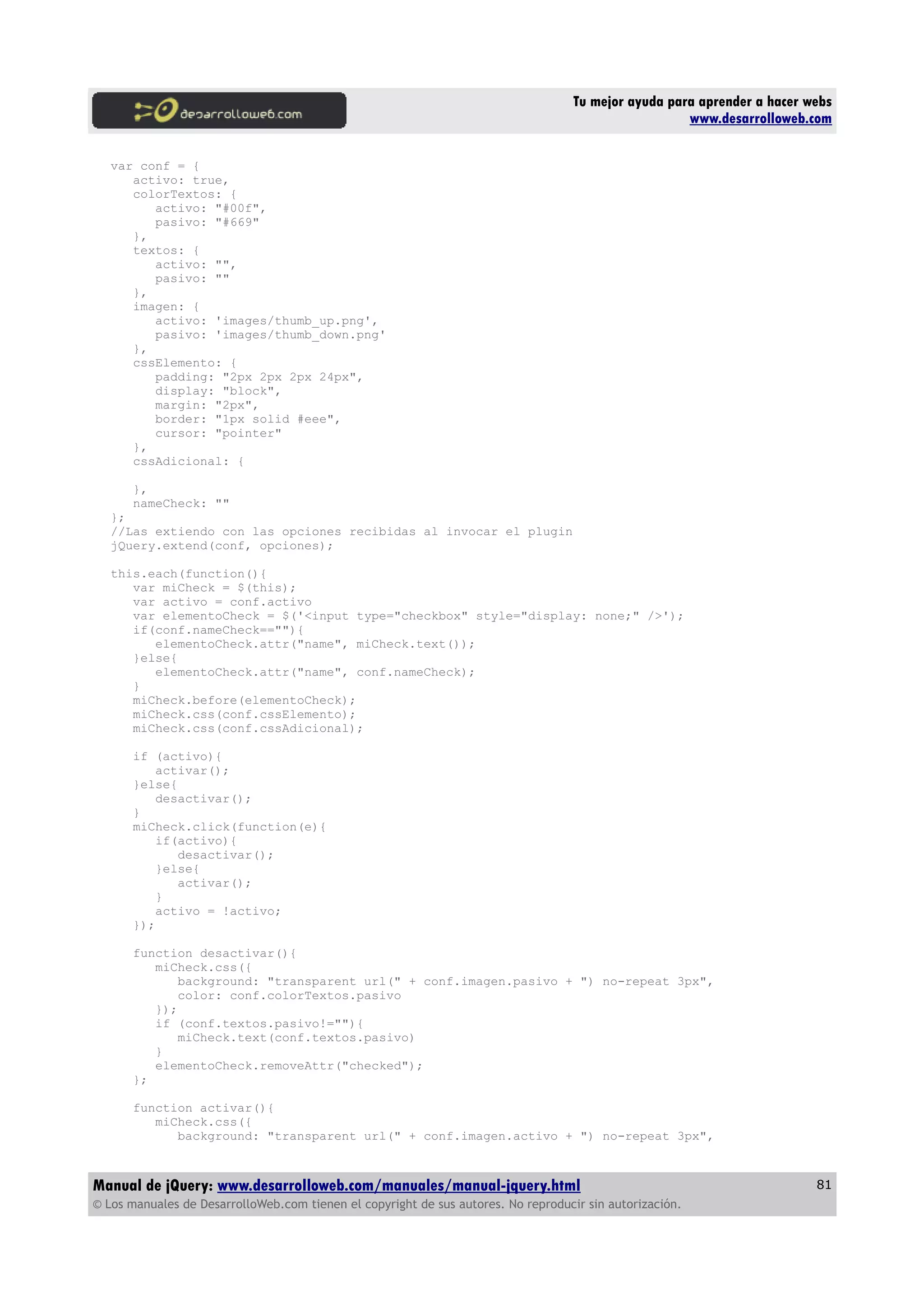 Tu mejor ayuda para aprender a hacer webs
www.desarrolloweb.com
var conf = {
activo: true,
colorTextos: {
activo: "#00f",
pasivo: "#669"
},
textos: {
activo: "",
pasivo: ""
},
imagen: {
activo: 'images/thumb_up.png',
pasivo: 'images/thumb_down.png'
},
cssElemento: {
padding: "2px 2px 2px 24px",
display: "block",
margin: "2px",
border: "1px solid #eee",
cursor: "pointer"
},
cssAdicional: {
},
nameCheck: ""
};
//Las extiendo con las opciones recibidas al invocar el plugin
jQuery.extend(conf, opciones);
this.each(function(){
var miCheck = $(this);
var activo = conf.activo
var elementoCheck = $('<input type="checkbox" style="display: none;" />');
if(conf.nameCheck==""){
elementoCheck.attr("name", miCheck.text());
}else{
elementoCheck.attr("name", conf.nameCheck);
}
miCheck.before(elementoCheck);
miCheck.css(conf.cssElemento);
miCheck.css(conf.cssAdicional);
if (activo){
activar();
}else{
desactivar();
}
miCheck.click(function(e){
if(activo){
desactivar();
}else{
activar();
}
activo = !activo;
});
function desactivar(){
miCheck.css({
background: "transparent url(" + conf.imagen.pasivo + ") no-repeat 3px",
color: conf.colorTextos.pasivo
});
if (conf.textos.pasivo!=""){
miCheck.text(conf.textos.pasivo)
}
elementoCheck.removeAttr("checked");
};
function activar(){
miCheck.css({
background: "transparent url(" + conf.imagen.activo + ") no-repeat 3px",
Manual de jQuery: www.desarrolloweb.com/manuales/manual-jquery.html
© Los manuales de DesarrolloWeb.com tienen el copyright de sus autores. No reproducir sin autorización.
81
 